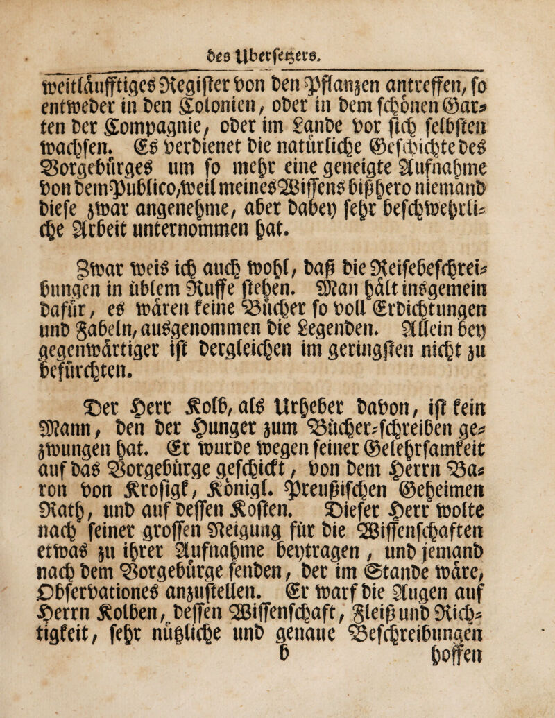 ôê3 Ubetf«$ece. SêüfSüfftiiê^ iXegijîer Don Den ^flanjen antreffen, fo enttoeber in ben Kolonien/ ober in Dem fronen@ar* ten Der Compagnie, ober im £anbe Por ftch felbffen toachfen. <£S Derbienet Die natürliche ©efepichte Des SSorgeburgeS um fo mehr eine geneigte Aufnahme Don Dem^uDiico/tpeil meineSSBiffenS bißhero niem'anD Diefe 5tt>ar angenehme/ aber Dabep fejjr befchtoehrli* ehe Arbeit unternommen (jat. gftar toeiS ich auch toohf, Da£ Die Dteifebefchrei* Düngen in ùblem 9iuffe fielen. SÛîan hdlt inegemein Dafür, es todren feine Jucher fo Poil (ErDicptungen unD gabeln, ausgenommen Die £egenben. Allein bep gegempdrtiger ift Dergleichen im geringjîen nicht 311 Befurchten. £>er #err j?olb,afS Urheber DaPon, if! fein S9?ann, Den Der junger jum 33ùcher*fchreiben ge* jungen put. ©r touroe toegen feiner ©elehrfamfeit auf Das SSorgeburge gefchieft, Pon Dem £errn ^a* ron Pon Ärofigf, Äönigf. Çpreupifchen ©epeimen 9tatp , unD auf Deffen hoffen, tiefer £err motte nach feiner groffen Neigung für Die QBiffenfcpaften etmaS 51t ihrer Aufnahme betragen , unD jemanD nach Dem ^orgebürge fenDen, Der im ©tanDe mdre, DbferPationeS anjufteüen. (Er marf Die klugen auf £>errn Kolben, Deffen SESiffenfchaft, gleiß unD Stich* tigfeit, fehr nüftiepe unD genaue Sefchreibungen b hoffen