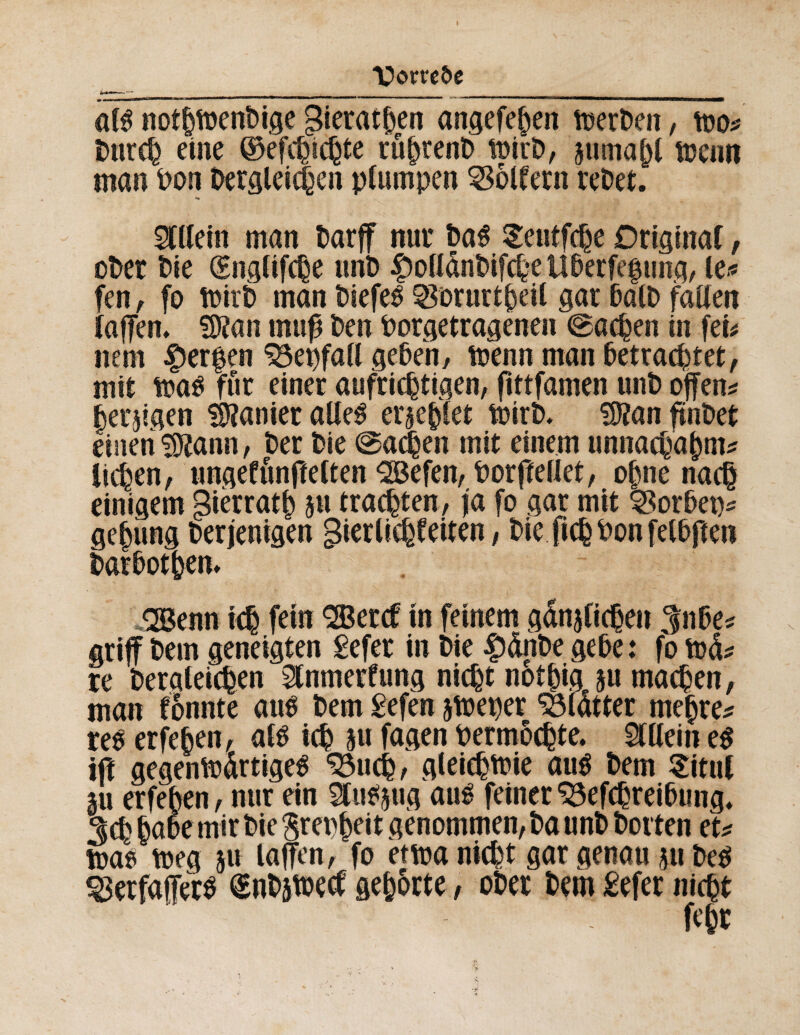 I __ Vtorrefo afê nothfôenbige gierat^en angefejjen îoerben, too* Durch eine ©efchichte ruèrent) loirD, juma^t tücim man Don Dergleichen plumpen Golfern reDet. Stilein man Darf nur Da$ Seutfche Originär, ober Die (Sngltfche unD $olldnbifche Uberfef ung, le* fen, fo toirD man biefeé Sorurtheil gar balD fallen laffem SJîan muß Den Dorgetragenen ©achen in fei* nem Werfen SSepfall geben/ toenn man betrachtet, mit tt»aö für einer aufrichtigen, fittfamen unD offene heiligen Sanier alles etiehlet toirD. Stfan ffnDet einen SJtann, Der Die ©ac|en mit einem unnachahm* liehen, ungefünftelten 2öefen, Porftellet, ohne nach einigem gièrrath p trachten, ja fo gar mit SSorbep* gehung Derjenigen gierlichfeiten, Die (ich Don felbften Darbothem <2Benn ich fein SBetcf in feinem gdnjlichen ^nbe* griff Dem geneigten £efer in Die |)dnbe gebe: fo tod* re Dergleichen St nmerf ung nicht nothig p machen, man fonnte aus Dem £efen pieper Söldtter mehre* res erfehen, als ich 5« fagen oermöchte. Stilein es ift gegeniodrtigeS 33uch, gleichwie aus Dem Situl m erfehen, nur ein StuSpg aus feiner 33efchreibung. 3ch habe mir Die $repheit genommen, Da unD Dorten et* Ws tt»eg 511 laffen, fo hm nicht gar genau 311 Des ^erfaffers (SnDjtoecf gehörte, ober Dem £efer nicht