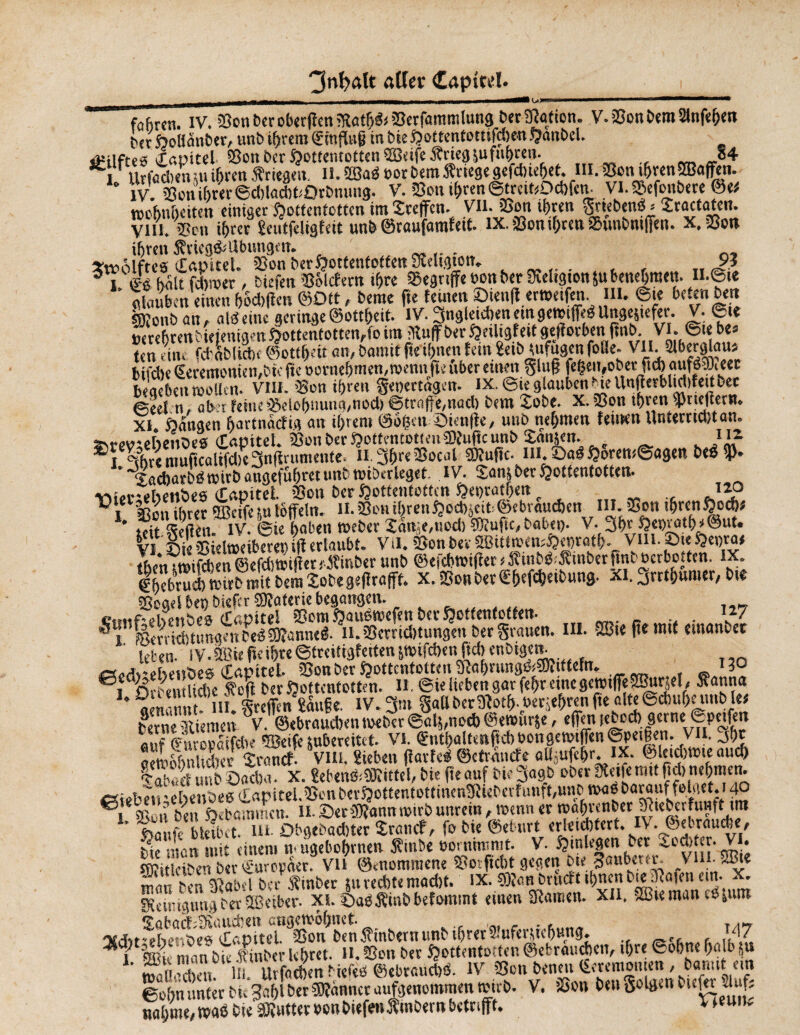 fofirtn. IV. 33on &er oberfîcn ?Ratb& Berfantmlung berfRafion. V.BonbemlHnfehen t)(t HoBanber, un b tarera ZirtfUig in bieHottentottifcben sjanbcl. âUlftes Capitel Bon ber Hottentotten BJeifeÂnegfuftthren- «4 I Urfadietuuihren Kriegen. il.B3ad oorbemKriege gcfebieljet. M. Bon ihren® affen. * IV Bon ihrer ©cblacbPQrbnung. V. Bon ihren ©tratüOcbfcn. VI. Befcmbere ©e* wcbnbciten einiger Hottentotten itn Sreflfen. VH.Bon ihren griebeneM Xractaten. Vim 25cn i^rec 2eutfdi9Édt un& ®tûufâtnfotÉ* IX. ^ouîfyrett^uufrnifjen. ihren Sfvieg&dbuugcit. .. Xtt-ôlftes Cnpitel. 25on ber Hottentotten Sîeltgtott. 9ï 5 i « kalt febmer, tiefen 'Briefern ihre begriffe »on ber SKeltgton &u benehmen. n.@te » n einenVsäffm ©Ott, berae fte fernenÖien|f.er»etfen. m. ©te beten beit ftonbatt, alb eine geringe ©ottbeif. lV. 3ngletcben emgetotffeb Ungestefer. V. 6j« »erebtenbiefenigm öottentotten,fo ira Muff ber Heüigfett gefforben fmb VI. ©te bt> ten rin. fdrabUAe ©etlfKit an, bamit fte ihnen fein Seib ittfugen folle- VII. Slberglaus bifdje Zeremonien,bie fte »ornebmen,raenn fte über einen glufj |eljeu,obet fteb aufbBieec begeben rooUcn. VIII. 'Bon ihren geoertâgen. ix.@u glauben Me Unflerblidifettbec ©eet n, aber feine Belohnung,nod) ©träfe,nad) bem Sobe. X. Bon ihren fjktejlern. XI Hangen bartnaefig an ihrem @o§ett Öienffe, uttb nehmen feilten Unferndîtan. SM-w-eheitDcs CoDttel. BonberHotfentottenSfuftcunb San&en. }}* Sï Mitre muftcalifd)e3nfirumente. n;3bre Bocal SDfuftc. in. Sab Hörensagen beb fP- kaebarbb roirb angefubret »nt rotberleget IV. Sont bet Hottentotten. v>f,i-ettenbes CaDitei Bon ber Hottentotten Het)tatben 12p ^iCl^onihrer TOctfesulöffeln. II.BonibrenHcd)jcit>©ebraucben III.Bon tbrcnHocb* * tdt S lV. ©ie haben toeber lln;e,uod) k'uf.c, habet,. V. 3br He»ratb*@ut. vi fiieBidnteiberen iff erlaubt. VH. Bon bev 2BitttoemHet)ratb. Vin. ©te He»ra« thett ‘totfdîèn ©efdwifîer fÄinber unb ©efebtoifter < S’iutÖ Ätnber bnb oerbotten. IX. Zbebrucbtuirbmitbentîobegeflrafff. X.Bott bet Zbefcbetbung. XI. jrrthunier, bte Bogel bep biefer Bfaterie begangen. »agm«n. III. Bit |i< mit ®, oroentltcfte Soff bevöottentotten. 11. ©ie lieben gar fehr einegcrotfTe2Burpl , Äatma I ni WtdTcn'îâufie. lV.3m gabberMotf». oerjebrenfte altefocbubetmb let berne Riemen V. ©ebraueben toeber ©alf,nod) ©entttrje, effen tebccb gerne ©prüfen flof Zuropaifebe BJeifeîubercitct. VI. Zntbalt«nftcbbongemiffen@pet|en. VII. 3br oemöhnlidter Stand. VIH. Sieben jïarfeb ©efràncfe aUjUfcbr. IX. ©letdttPte aud) Öf unb Oadta. X. gebenb^ittel, bie fte auf bie 3«9b ober Meife mit f.d> nehmen. «iebeti'èbenbee €apitel.BenberHottentottincnMleberfunft,unb t»abbarauffelaet.i40 ®, nu » ben Hebninmen. 11.©erBfannroirbunrein,wennertoabrenber Mie^rfunft tra föaufe bleibet, in. Obgebadtter Srand, fo bie ©eburt erleid)tert.iV.Jftebrauche, bie matt mit einem n ugebobrnen Jfinbe oot nimmt. V. Hinlegen bet iodtter. Vi. sffiitlciben ber Europäer. Vli @<nommene Botficbt gegen bte tauberer. \ ui. SB» manbenVbel bet Äinb« $» rechte macht. ix. ©îanbrudttbnenb|e|afenen.x. SRtiiugungber©eiber- xi. ©aöÄinbbefommt eiuen SRarnen. XU. Btteman eejum Jtdtt^lter^^CapUeL^Sotf ben Jfinbern unb ihrer Sluferftcbung. , '47 1 ffii' man bit linber lehret. H. Bon ber Hottentotten ©ebraueben, ihre ©ohne b«p S« ’ waHodKit. ln. Urfaeben biefed ©ebraucbtS. 1V,P Bott benett Zerentonten, ban.tt un ©of>n unter bt. gablberfWanncr aufgenommen rctrb. V. Bon Den golgcn t uRi daf; nähme,»ab bie äRutteroonbiefentinbernbetrifft. v >eun'