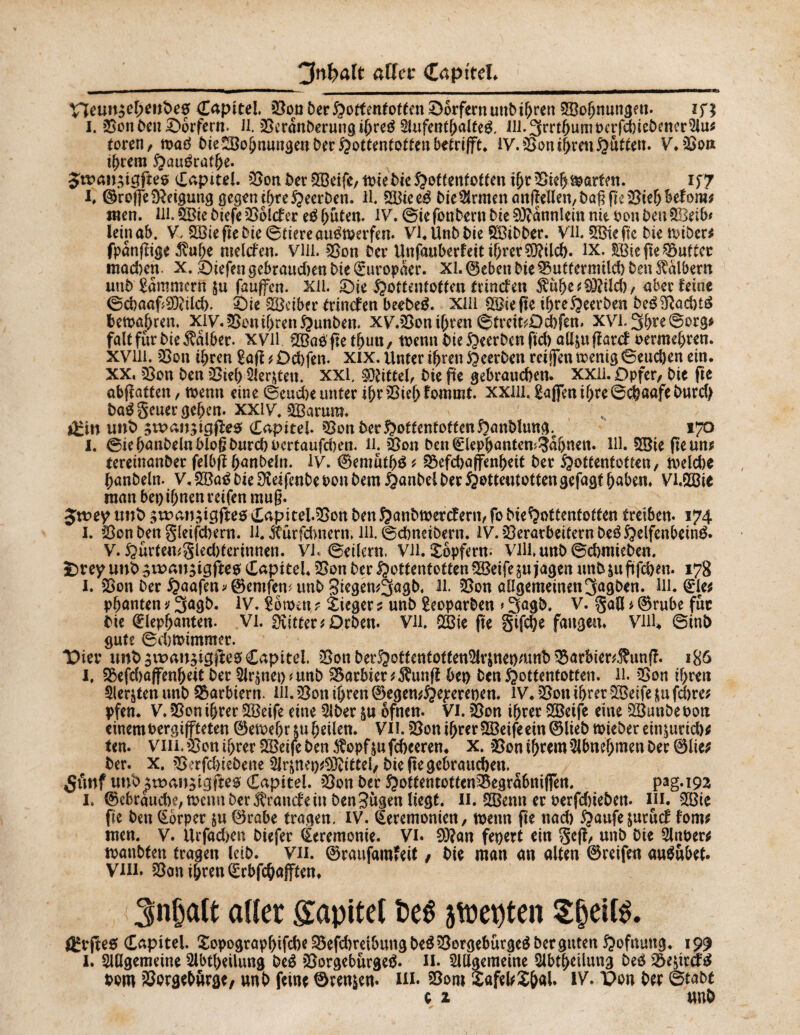 Vïeun$el>eube0 Capitel, Von DerHottentOtto Dörfern unbihren SBofjnungeu* in i. VonbenDörfern. Jl. Vcrânberungihreé $ufenthalteg. Jii.3rrthumoafd)iebrncr5lu* toren, toaö bie-VohnungeuberHottentottenbetrifift. IV. Von ihren Hutten. V.Von ihrem Hauérathe* $ts>an;igfte@ Capitel. Von ber 5öeife, totebieHottentotten ihrVieh&arten. if7 I, ©reffe Neigung gegen ihteHeerben. ll. %Biee& bie$rmenanf]ellen,bagprViehbef0ra; men. 111.2öie biefe Roleber e$ hüten. IV. ©ie fonbertt bie SRannlcin nie Don ben SBetb* lein ab. V, £Biepebie©tiereau0merfen. VI* Unb bie SVibber. Vll. SfiBieftc bie tvtöer^ fpanpige $uhe melden. VHl. Von Der Unfauberfeit ihrer Sftilch. IX. gßiejte Vuttcc mad)en. x. liefen gebrauten Die Europäer, xi. ©eben Die Vutfermilcb Den halbem unb Kammern $u fauffen. XU. £)ie Hottentotten trinefen $uhe;93?ild), aber feine ©cbaaf®ilcb. i)ie SVeiber tnnefen beebeä. Xlll Riefte ihreHeerben be$3ßad)t£ bemalten. xiy.VonihrenHunben. xy.Von ihren ©treifcOchfen. XVl-3hre©org* fait fur Die halber, xvil QBae'fte tfjutt, toenn bie53eerben pd) aü&upatcf oermehren. xviii. Von ihren £aff * Dchfen. xix. Unter ihren Heerben rci jfen toentg Seuchen ein. XX, Von Den Vieh Siebten. xxl. Mittel/ Die pe gebrauchen, xxli. Opfer, Die fie abpatten, wenn eine ©eud)e unter ihr Vieh fournit. xxm. Raffen ihre ©chaafeburd) ba$ geuer geben, XXiV. VSarum. öri« unb gwan^igfîes (Lapitel Von Der Hottentotten Hanblung.^ 170 I. ©iehanbelnblogburchoertaufchen. 11. Von Den©lephanten^afjuen. M. 9Sie pe un; tereinanber felbp hanbein. IV. ©emuthä ; S$efd)ajfenhetf Der Hottentotten, toeldie hanbein. V, V3a£ bk Üveifenbe oou Dem Handel Der Hottentotten gefügt haben. Vi.flVie man bei) ihnen reifen mug* Jttaey unb 5«?an;igfteo Capitel. Von Den Hanbtoercfern, fo bieHottentoften treiben* 174 I. Von Den §leifd)ern. U. xurfchnern, lli. ©dmeibern. JV. Verarbeitern beéHdfenbeiné. V. S^ûrtemgledjterinnen. VK ©eilern. Vll. Xbpfern. Vlli. unb ©chmieben. ï)r ey unb gnaan^igfteo Capital. Von ber Hottentotten V3eife in jagen unb &u pfeben. 178 I. Von ber Haafen * ©emfem unb 3iegen*3agb. ll Von allgemeinen3agben. Ul. (Eie* pbanten ; 3agb. IV. iomn, ? Sieger ? unb Seoparben » 3agb. V. gaö * ©rube für Die ©lephanten. Vl. dritter; Drben. VH QVie pe §ifd)e fangen. Viil4 ©inb gute ©d)toimmer. Vkv unb $it>an$ig|le0 Capital. Von betHotfentotfen%$net)mnb Varbier*$unp. 186 I. Vefd)ßffenbeiC ber $J^nei)* unb Varbier;$unp bet) benHottentotten, ll. Von ihren Siebten unb Barbiern. Hl. Von ihren ©egen;Hd*reoen. IV. Von ihrer VSeife in fchre; pfen. V. Von ihrer SVeife eine 2lber in ôfnen* VI. Von ihrer V3eife eine VSunbeoott einem oergiffteten ©etoehau heilen. VH. Von ihrer SBeife ein® lieb mteber ein^urid)* ten. vin. Von ihrer SVeife ben $opf in fcheeren. x. Von ihrem 2Jbnebmen ber ®lie; ber. X. V?rfd)iebene 5lr^nep^ittel, biepe gebrauchen. ^unf unb£tt>angigfte0 Capitel. Von ber HottentottenVegrabniflTen. Pag*i92 I. ®ebraud)e,toennber^rancfein benSùgen liegt. 11. SVenn er oerfdneben* m. V3ie pe ben (Ebrpet in ®rabe tragen. IV. Zeremonien, toenn pe nad) Haufe juruef fom; men. V. Urfachen biefer Zeremonie. Vi. 9)?an feiert ein §cp, unb Die 5lnt>er; toanbten tragen leib. Vii. ®raufam*eit / Die man an alten ©reifen au$ubet. Vin. Von ihren ©rbfehafften. 3nbatt aller Süpitet oeê atrepten Sbeifô. ÖH*Pe$ Capitel. îopographifche ^efdmibungbeéVorgeburgeé ber guten Hofnung. 199 I. SUlgemeine iUbtheilung beê Vorgeburgeé* H. Slllaemeine Slbtheüung beé Ve^irä^ bom Vorgebörge, unb feine 0ren$en. in. 25om Xafel;£&al. IV. t>on ber ©tabt