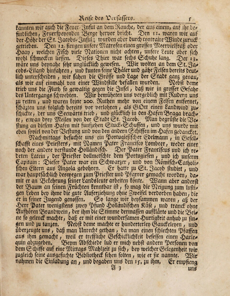 ïletfc bce Cerfaflere. - f fanntm suit aud) bic $euer* 3nful an bem ücauche, ber aus einem, auf tl>r be* fïnClicben, Jcuerfpegenben Sßerge berner brid)t. ©en u. maren mtr auf beruhe ber ©t.3acobg/3nful; mürben aber burcb contraire *3Binbe jurucf getrieben, ©en 12. fïengen unfere ^îatrofen einen grojfen 9)ïeergielfrafi ober ipaat), meieren Sifd) gicle Nationen nicht acl)ten, unfere Sente aber ftcb mol)l febmeefen Helfen, ©iefes {ïl)tet mar fed)g ©ebube lang, ©er 13* mare ung begnabe fetjr unglûcflicb gemefen. t ÇfBit molten an bem ©t. 3a* cobg>£ilanb binfabren, unb Junten feine Chalet unb gab« Seifen bereite beut* lieb unterfebeiben , mir faben bie ©raffe unb Sage ber ©tabt ganj genau, «lg mir auf einmabl bon einer Sfßinbfiille befallen mürben. SftebfJ beme trieb ung bie ftlutb fo gewaltig gegen bie Snfel, ba§ mir in grojfer ©efabr beg Untergangg febmebten. «XBir bemübeten ung bergeblicb mit OUtbern ung }u retten , unb maren Jeine aoo. Dèutben mehr bon einem Seifen entfernet, fehlten ung folglich bereitg bor gerlobren, alg@ött einen Sanbminb $u* fdjidfre, ber ung ©eewartg trieb, unb glucflicb in ben $afen fßraga brach* te, etman breg teilen bon ber ©tabt©t. Qacob. $>ian begruffebiefBe* flung an biefem $afcn mit fünften ©tucf*©d)uffen, unb ung mürbe mit eben fooiel bon ber Heftung unb bon ben anbern ©ebiffen im #afcn gebanefet. B^acbmittagg befuebte ung ein fportugieftfeber gbelmann , in ©efell* fdbaflnt eineg ^riejberg, mit 3?amen ^ater Srancifco Sombeer, meber einet noch ber anbere gerfhmbe #ollänbifd). ©er ^ater Stancifeug unb ich re* beten Satein , ber ^JriejJer bollmetfcbte bem ^ortugiefen , unb icb unferm €agitain : ©iefer ^ater mar ein ©d)Warjcr, unb bon Ôèomifd)*€atl)oli* feben ëltern aug Slngola gebobren. 6r batte ju ©t. Qacob jlubirt, unb mar bauptfäd)licb begmegen jum^rieffer unb Pfarrer gemacht morben, ba* mit er an fßefebrung feiner Sanbgleufe arbeiten fönte. 2Bann aber anberfl ber fgaum an feinen Stufen Jenntbar iff, fo mag bie Neigung jum lujbi* gen Beben beg ibme bie gute Slufernebung ohne gmeifel berborben haben, bie er in feiner 3ugenb genoffen. ©0 lange^mir begfammen maren, afj ber *Ç)ertf*3)ater menigflirng jweg ^funb $ollmibifcben Äafe, unb tranef ol>ne Slufborm föranbmein, ber ihm bie ©timme bermaffen aufflarte unb bie Zßei* ne fo gelencf machte, bafj er mit einer munberfamen^urtigfeit anbubju fin* gen unb ju tanjen. 9îebfî beme machte er bunberferleg ©aucfelegen, unb uberjeugte ung, baf? man Unrecht getban, ba man einen fehleren Pfaffen aug ihm gemacht, meil er treffliche ©efcbicflid)Jeit befeffen einen #arle<» guin abjugeben. Q3egm Slbfcbiebe lub er mich nebfi anbern *perfonen »ott bem ©ebiffe auf eine SOiittagg 9)îabljeit ?u ficb 1 heg melcber ©clegenbeif mir jugleicb feine auggefud>te QMbliotbecf feben folten, mie er fie nannte. <2ßir nahmen bie ©nlabung an / nnb begaben ung ben if, }u ihm, €r empfieng ?! 3 ’ ung