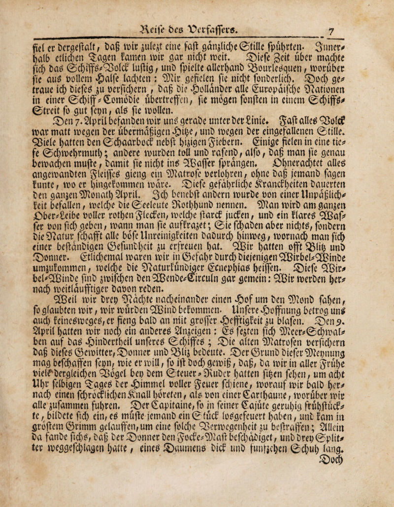 Äetfe bes XRrfaffers. fiel er bergeftalt , î>a§ wir julejt eine faff ganjfidx ©fille fpüt>rten* 3nner* ^at£> etlühen feigen fatnen wir gar nid)t weit, ©iefe Seit über machte fief bas ©chiffS'ÇBolcE lufiig, unö fpielte alierhanb $$ourlesquen, worüber fte aus oollem »Çîatfe lachten : Sîlir gefielen fie nicht fonber(icf). ©od) ge* traue ich biefes ju oerft ehern , baf bie $ollanber alle Curopüifdx ^Rationen in einer ©chiff*€ombbie übertreffen, fie mögen fonffen in einem ©cfiffs* ©treit fo gut fepn, als fie wollen. ©en 7.21prilbefanben wir uns gerabe unter bet Einie. Sdff alles Volcf war matt wegen ber übermütigen dj)the,unb wegen ber eingefallenen ©tille. <Viele hatten ben ©chaarbocf nebft hijigen fiebern. Einige fielen in eine tie* fe ©d)wehrmutl) ; anbere würben toll unb rafenb, alfo, bat man fte genau bewachen mufle, bamit fie nicht ins 3Baffer fprüngen. £>hnerachtet alles angemanbten Sjeiffes gieng ein Oiatrofc oerlofren, ohne baf femanb fagen funte, wo er hingefommen wäre. ©iefe gefährliche ^raneffeiten bauerten ben ganjen Donath 2lpril. 3d) benebfi anbern würbe oon einer Unpüflicf* feit befallen, welche bie ©eeleute 9èotl)hunb nennen. 'Sftan wirb am ganjen £>ber»£eibe »oller rotfenglecfen, welche flarcf juefen, unb ein Eiares <2Baf* fer oon ft cf) geben, wann man fte auffrajet *, ©ie fdfaben aber nid)ts, fonbern bieSRatur fchafft alle bofe UnreinigEeiten baburd) hinweg, wornach man fleh einer befanbigen ©efunbhcit ju erfreuen hat. £Bir hatten offt iglip unb ©onner. Ct!td)emal waren wir in ©efahr burd) biejenigen RCßirbek^Binbe umjufommen, welche bie SRaturEünbiger genepfias heiffen. ©iefe <3Bir* bel^SCßinbe ftnb jwifchen ben3Benbe*Circuln gar gemein: 9[ßir werben her* nach weitlaufftiger baoon reben. SBeil wir brep pachte nacbeinanber einen $of um ben OEonb fahen, fo glaubten wir, wir würben SSBinb beEommen- Unfere Hoffnung betrog uns aud) EeineSweges, er fteng halb an niit greffier 4befftigEeit ju blafen. ©en 9. Slpril hatten wir noch ein anbereS Slnjeigen : Cs fejten ftd) 3Jieer*©chmal* ben auf bas cfMnbertbeil unfereS ©chiffes ; ©ie alten fSRatrofen oerfichem baf biefes ©ewitter, Abonner unb 53lij bebeute. ©er ©runb biefer Cltepnung mag befefaffen fepn, wie er will, fo iff bod) gewif, baf, ba wir in aller grübe Pielfbergleicfen Vogel bep bem ©teuer» Oiubcr hatten ft’hen fet)en, um ad)t Uhr fclbigen ÇggeS ber Rimmel Poller $euer fchiene, worauf wir balb her* nach einen fd)rocflid)en&nalIhbreten, al® Pen einer Carthaune, worüber wir alle jufammen fuhren, ©er Capitaine, fo in feiner Cajüte geruhig frühfiücf* te, bilbete ftd) ein, es müffe iemanbein©tücE losgefeuert haben ,W Eam itt grbfiem ©rtmm gelauffen,um eine fokfe ‘Verwegenheit ju beftraffen ; Slllein ba fanbe ftefs, baf ber ©onner ben gocfe^aftbefdiobiget, unbbrep©plit* ter weggefcflagen Ijatte, eines ©aumens bief unb funfjehen ©ebub lang. ©och