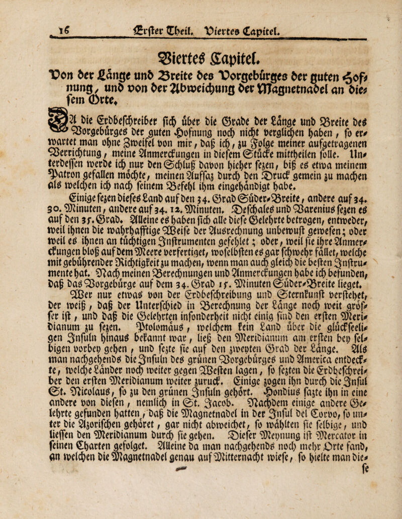 äfftet’ Chetl, liierte» Capitel. l S Wertes Sîapitef. Von tet fiange und 3rcitc bee Vorgebörges der guten «5<f? nung , und pon der Äbrceicbung der Magnetnadel an die? fein (Dtte, ö£/vl bie Crb&efchreiber flieh über bie ©rabe ber tätige unb Streife bes Vorgeburges ber guten «£)ofnung noch nicht »erglichen haben , fo er# »»artet man ohne Steifet »on mir, baf ich, ju S^offle meiner aufgetragenen Verrichtung, meine Slnmercfungen in biefem ©tücfe mittbeilen folie. Un# terbcjfen werbe ich nur ben@chiuf ba»on hiebet fejen, bif es etwa meinem patron gefallen mochte, meinenSluffaj bureb ben ®rucf gemein ju machen <ttë weichen ich nach feinem Befehl ihn» eingehanöigt habe. Cinige fejen biefesSanb auf ben 34.©rab@über#Breite, anbere auf 34. 30. Minuten, anbere auf 34.12. Minuten, £)efchaies unb Varenius fejen es auf ben 3f.©rab. Slfleine es haben fiel) alle biefe©eleljrte betrogen, entweber, weil ihnen bie wahrhaftige ^Cßeife ber Aufrechnung unbewufi gewefen; ober weil es ihnen an tätigen Snjtrumenten gefehlt ; ober, weil fie ihreSlnmer# cf ungen bloß auf Dem Meere »erfertiget, wofelbf en es gar fchwehr fallet, welche mit gebuhrenber Svichtigfeit ju machen, wenn man auch, gleich bie heften 3nf tu# mente hat. Sftach meinen Berechnungen unb Qlnmercfungen habe ich befunben, baf bas Vorgebürge auf bem 34-©rab if. Minuten @über#Bteite lieget. <3Cßer nur etwas »on ber Srbbefchreibung unb ©ternfunjt »erflehet, ber weif, baf ber Unterfchieb in Berechnung ber Sange noch weit grof# fer ifl, unb baf bie ©eiehrten infonberheit nicht einig finb ben erflen VferU bianum ju fejen. fj>tolomdus, welchem fein Sanb über bie glüeffeeli# gen Snfuln hinaus befannt war, lief ben Meribianum ant erflen bet; fei# bigen »orbe» gehen , unb fejte fie auf ben jweoten ©vab ber Sange. 2lls man nachgehenbs bie^nfuln Des grünen Vorgébürges unb America entbeef# te, welche Sanber noch weiter gegen 3Beflen lagen, fo fejtcn bie Ctbbefchrei# ber ben erflen Meribianum weiter juruef. Einige jogen ihn burch bie 3nful ©t. Sfticolaus, fo ju ben grünen 3nfu(n gehört. $onbius fajte ihn in eine anbere »on biefen, nemlich in ©t. 3acob* SRachbem einige anbere ©e# lehrte gefunben hatten , baf bie Magnetnabet in ber 3nful bel Cor»o, fo tm# ter bie Sljorifchen gehöret, gar nicht abweichet, fo wählten fie felbige, unb lieflen ben Meribianum burch fie gehen, föiefer Nennung ifl Mercator in feinen Charten gefolget. SlUeine ba man nachgehenbs noch md>r Orte fanb, an welken bie Magnetnabei genau auf Mitternacht wiefe, fo hielte man bie#