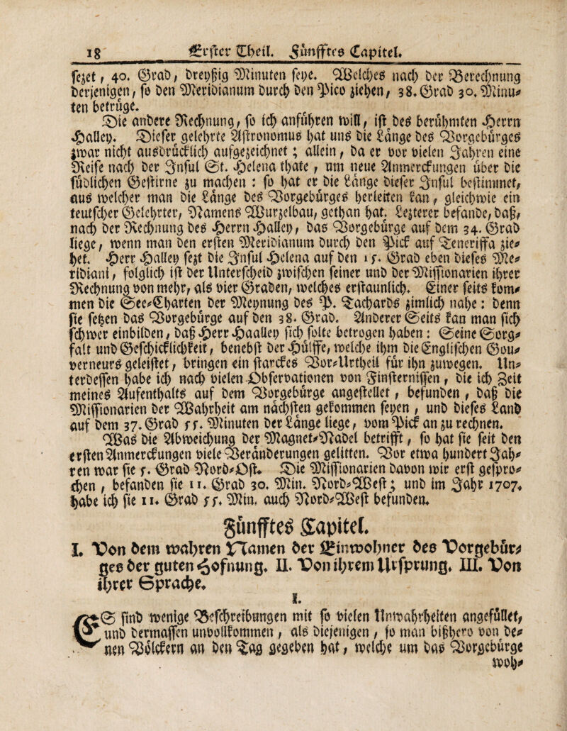 feaet i 4°* ©rab, breyfjig Minuten feye. *23014)60 nach ber Berechnung berjenigett, fo ben SJîeribianum burcb ben ^Sico aieben, 3 8, ©rab 30, ‘îDîiriu* ten betrüge. §)ie anbere ^Rechnung, fo ich anfubren tt>in / iff beë berühmten «fherrn 4&alley. ©iefer gelehrte Afironotnuë bat utië bie Sange beë Q3orgebûrgcë jwar nicht auëbrûcflich aufgejeicbnet ; allein, ba er ror rieten Sabrai eine Sfieife nach ber Snful ©t. Helena thatc , um neue Anmercfungen über bie fublichen ©ejiirne ju machen : fo hat er^bie hange biefer Su fui befiiminet, aué welcher man bie hange beß Borgebûrgeë berleiten fan, gleichwie ein teutfcher ©elebrter, Ramené SBurjelbau, getban bat. heiterer befanbe, baf, nach ber 9\ed)nung beß #errn $alley, ba0 SSargebürge auf béni 34. ©rab liege, wenn man ben erjfen ‘ühîeribianum burch ben |Mcf auf Teneriffa aie# bet. #err fallet) fejt bie Snful Helena auf ben 1 f. ©rab eben biefeë tylt* tibiani, folglich ift ber Unterfcheib jwifchen feiner unb ber “ÏRifftonarien ihrer üvechnung non mehr, atë nier ©raben, welches erjîaunlich. ëiner feité fom* tuen bie ©ee#€barten ber Nennung beë % ^acharbë jimlich na(>e : benn fie feben baé ÇSorgebttrge auf ben 38. ©ràb. Anberer ©eitë fan man jïch fcl)wcr einbilben, ba§ #err .£)aaliey ficf> frite betrogen haben : ©eine©org# fait unb ©efcbicflichfeit, benebfi ber >Ç)ûlffe, welche ihm bieCgnglifchen ©ou# rcrneurë geleifiet, bringen ein ftarcfeë Ç8or#Urtbeü fur ihn auwegen. Un# terbeffen habe ich nach rieten £>bferrationen non Sinftermffen, bie ich Seit meines Aufenthalts auf bem <2Sorgebürge angejlellet, befunben , bah bie 9Jtiffionarien ber <2Babrl)eit am nachtfen gefommen feyen , unb biefes hanb auf bem 37. ©rab r f. Minuten ber hange liege, nom ^id an au rechnen. <2ßa0 bie Abweichung ber ‘?9îagnet#hftabet betrifft, fo bat fie feit ben erftenAnmerkungen riele Beranberungen gelitten. Q3or etwa hunbertSab# ren war fie f. ©rab hRorö#0|t. S>ie hOîiffionarien baron wir erft gefpro# eben , befanben fie u. ©rab 30. hKin. Çftorbo'ïBejî ; unb im Saht 1707. habe ich fie n. ©rab ff, SJîin, auch Sftorb#2Bejt befunben. $ünffte£ £apitef. I. TD cm öcm wahren Manien öer Einwohner î>es Vorgebör* gee ber guten «oofiuing. II. Von ihrem Utfptung, III. Von ihrer Sprache. © ftnb wenige Betreibungen mit fo riefen Unwahrheiten angefüllet, , unb bermaffen unrollfommen , als biejenigen, fo man bi§lKrs> roti be# ’ neu Poldern an ben $ag gegeben hat, welche um bas Qjyrgebütge wob#