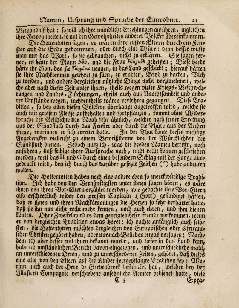 £Ôeï»anbm§ l>at : fowill ici) tl)te mtmblichf êrjehlungenanfuhren, ingleichen iljre ©ewolrnheiten, fo mit ben ©cwoljnheiten anberer 9256lcfer ubereinfommen. ©if Hottentotten fagen , es wären tl>ve erflen âîltern burd) einten# fier aut bte tErbe gefommen, ober burch fine ttbûre : beim beffer wufle mon mit bas <2Bort, fo fie gebrauchen; nicht iu erflàren. ©ie fagen fer# ner, es hotte ber ‘Sïann ïïôh, unb bie $rou Hingnôh geheiffen ; ©iefe beebe hotte ihr ©ott, ben fie Tikquoa nennen, in bas £onb gefehieft ; hierauf hotten fie ihre Sftachfommen gelehret ju fàen, ju ernbten, fÖrob ju boefen, 35ieh ju weihen, unb anbere begleichen nühliche.©inge mehr »orjunehmen, wel# che ober noch biffer Seit unter ihnen, theils wegen »ieler Kriegs# $5cfchwet)# rungen unb £anbes#glüchtungen, theils auch au» Unachtfamfeit unb anbe# rer tlmfionbe wegen, mehrentheils waren »erfahren gegangen, ©iefe ©ra# bition, fo bei) ollen biefen ^Soldent überhaupt angetroffen wirb, welche fie auch mit greffem gleiffe aufbehalten unb fortpflansen, fommt »hue SOßiber# fpruche ber ©efchichte bes 9?oah fehr ähnlich , welcher noch feiner Errettung aus ber ©tinbflutl) burch bas Renfler ober burch bie ©hure aus ber Streben fliege, worinnen er fleh errettet hotte. 3n ber ©hat fönte biefes wichtige Singebencfen »ielleicht ju einem SSeweifthume »on ber (2Bürcflichteit ber ©ünbflutl) bienen. Seboch mufj ich 1 was bie beeben Spornen betrifft, noch anfuhren, bajj felbige ihrer Slusfprache noch / nicht recht fönnen gefchrieben werben, weil bas H unb G burch einen befonbern©chlag mit ber gunge aus# gebrudt wirb, ben ich burch Das barnber gefegte Stichen CO habe Anbeuten wollen* ©ie Hottentotten hohen noch eine arihere eben fo merefwürbige ©rabi# tion. 3ch hohe »on ben Qßernünftigflen unter ihnen fagen hören , es wäre ihnen »on ihren <3ßor#gUern er johlet worben, wie gebuchte ihre S3or*©tetn alfo erfçhtecfiich wiber ben groffen Capitata ,( ©oft) gefunbiget hatten, bah er ihnen unb ihren 9?achf«mmlingen bie Her jen fo fehr »erhärtet hatte, ba§ fie ihn nun nicht recht mehr f ernten, noch auch ehren, unb ihm bienen fönten. £>hne gweifel wirb es bem geneigten Sefer frembe »orfommen, wenn er »on begleichen ©rahition etwas höret : ich bachte anfänglich auch felb# flen, bie Hottentotten möchten begleichen »on Curopaifchen ober Sifricani# fchen Shtiflen gehöret haben, obernnrnach fßelkben etwas »orfagen ; 5?ach# bem ich aberbeffer mit ihnen befannt würbe, unb tiefer in bas £anb fam, habe ich umffânblichen95ericht bauomeingejegen, unb unterfchiebliche mahl, an unterfchiebenenörten, unb ju unterfchiebenen Seiten, gehöret, baff biefes eine alte »on ben Eltern auf bie Äinber fortgepflanffe ©rabifien fep : 2Bo# rinn mich auch ber Httr be ©re»enbroc? beflorefet hat, welcher bei> ber Söuflern Compagnie »erfchiebene anfehnliche 5Jemter bebienet hotte, »iefe £ 3 ©pro#