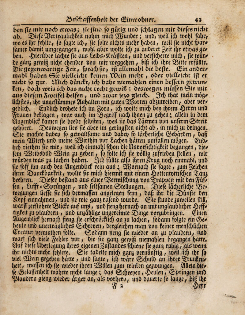 bm fte miv noch etwas» fie fmo j'o gütig unb fd)lagen mit biefeenid)t ab. ©iefe SSertraulidifett nahm mich ‘ÏBunber ; unb, meil ich mohl fahe, tDO ed for fehlte, fo fagte id), fie fuite uicptd mel)t haben, weil fie nifot fpar/ famet bamit umgegangen, mohl aber moite Ici) ju anbeter Seit for etmad ge/ beti, hierüber lachte fie aud Seibd^räfften, unb perftehette mich, fie mur/ be ganj gemi| nicht ehenber bon mir Weggehen, biff id) il)re Söitte erfüllte. 2>iegegenwärtige jeitf fprachfte, ijî allemahl bte bejîe. âîmanber/ mabl haben ©ie oielleicbt feinen VÔein mehr , Ober tnelleicbt ijl er nicht fo gut, tTïid) bâncfc, id) habe niemablen einen bejfern getntn/ fen, bodb weis id) bas nicbt red)tgewif t beswegen muffen ©ie mir aus biefem Swetfel helfen, unb jwar fejo gleid). 3d) tt>cit mein mög* lichtfed, for ungeftümmed Sbfoalten mit guten SB orten abjutreiben, aber »er/ gebitd). Snblicf) Droljete id) im geru, id) moite mid) bei) ihrem J&mn unb grauen bef lagen, war aud) im begriff nach ihnen ju gehen ; allein in bem ^[ugenblicf famen fie beebe felbjten, meil fie bad Samten üon unferm (Streit gehöret, ©edmegen lied fie aber im geringen nid)t ab, In mich ju bringen, ©ie machte haben fo gemaltfame unb haben fo lächerliche ©ebärben, ba§ mein ©ßirth unb meine SfBirfoin »or Sachen hatten Umfallen mögen. §nb<* lieh riethen fie mir, meil ich einmahl fd)onbieUnporftdjtigfeit begangen, bie/ fern SBeibdbilb SfBein ju geben, fo fuite ich fie oöllig jufrieben fiellen , mir mürben mad ju lachen haben. 3d) füllte alfo ihren Ätug noch einmahl, unb fie foff ihn auch ben Slugenblicf rein aué ; SÉBornadj fie fagte, jum Stichen ihrer ©anefbarfeit, moite fte mich hiermit mit einem «fbottentottifchen ‘Sanj beehren, tiefer befkmb aud einer Q3ertnifchung non trappen mit ben güf/ fen , Bufft # ©prüngen, unb feltfamen ©tellungen. ©iefe lächerliche 33e/ megungen lieffe fie ftch bermaffen angelegen fepn, ba§ ihr bie ©ünjie ben £opf entnahmen, unb fte roie ganj rafenb mürbe, ©ie fiunbe junoeilen füll, marff jerfiöhrteSßlicfe auf und, unb ftenghernach an mit ungläubiger #ejf/ tigïeit ju plaubern, unb unjäf>ügec ungereimte ©inge norjubringen. ©inen Slugenblicf hernach jieng fte eifd)rödlid) an ju lachen, fobann folgte ein ©e/ heule unb unerträgliche^ ©chrepen, begleichen man non feiner menfchlichen Kreatur Permuthen folte. ©obann fteng fte mieber an ju plaubern^ unb marf fich oiele gehler Por, bie fie ganj gemi§ niemahlen begangen hafte. Stuf biefe Überlegung if>reö eigenen guftanbed fchiene fte ganj ruljig, ald menn ihr nid)tf mehr fehlete. ©ie fabelte mich ganj oernünftig, meil ich ihr fo Piel 2Bein gegeben hatte, unb fagte, ich märe ©dfulb an ihrer ©mnfett/ heit, maffen id) fie mieber ihren SCßillen jum trinfen gejmungen. Sillein bit/ fe ©elajfenheit mährte nicht lange ; bad ©chrepen, beulen, ©pringen unb plaubern gieng mieber ärger an, ald porhero, unb bauerte fo lange, bip for 5* %W