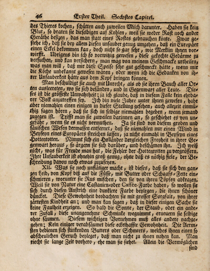'4fi CSrjîer Œhetl. ©ed)ffes Capttel» __ ■ ^hteteg focljen, fc^ûtten aud) juweilen ÇDîilcf) barunter. *Ç)abcn 0e Sein S?1ui't fö »taten fie biefelbigen aufüoîjlen, weil fie weber 9èop noch anber ©eratbe bepjen, Dag man patt eineg Oiofieg gebrauchen fonte. 3wac ge/ flehe td), bajj 0e bep allembiefeu unfauber genug umgeben/ ba{? ein Europäer einen (£cfe befommen fan , hoch nicht fogar fehr , wie SÄerflin ihnen oor/ «mm Ubrjgeng bin ich .fo oorwi|tg gewefen, biefe gefocbte ©ebärme ju berfud)en, uni) fan oer ficher n, man mag Bon meinem ©efehmaefe urtbeilen, waé man wtB, bah mir biefe ©peife fehr gut gefebmeeft hätte, wenn mir bte £ocbe unbefanrjt gewefen wären, ober wenn ich bie ©ebanfen oon il)/ *er Unfauberfett hatte aug bem Jt'opf bringen fonneti. mm befcbulbigt fie auch mit Unrecht, alb ob fie ihren $3auch aller £>r/ fen aub eereten, wo fie ftch befanben, unb in ©egenwart aller beute. ©le/ feé 10 bie groffeffe Unwahrheit ; ia ich glaube, bah in biefem Satte feindffba/ rer SBolf anjufreffen ,fep. 3d> bin Biele Sabre unter ihnen gewefen, habe aber memahlen einen einigen in biefer ©tellung gefehen, auch allejeit einmü# *htg fagen hören, bah 0« pch in felbige niemahlen begeben , wenn jemanb jugegen 10. «trifft man fie juweilen darinnen an, fo gefebiehet eb oon un/ gefahr, wenn pe eg nicht permutben. 3a 0e pnb ron biefem groben unb fauifeben QSBefen bermaffea entfernet, bah 0e niemahlen nur einen <2Binb in fßepfepn eineg Suropäerg 0reichen laffert, ja nicht einmahl in 33epfepn eineg Hottentotten. Stimmt pc& ein HoHanber Dergleichen Srepbeit in ihrer ©e/ genwart herauf, fo ärgern fie fiel) batuber, unb befebämen ihn. 3cb weih nicht, wag für $reube man hat, bie fehler ber Hottentotten ;u bergrojfern. Shee Unfaubeefe.it iff ohnehin grof genug, ohne bah eö nothig fiele, ber ©e» Schreibung baron noch etwag mjufetjen. XU. ÇÔJaO pe noch unflätiger macht, i0 biefeé, bah Ht 0c& ben g an/ ?en teib, Bon iR'opf big auf bie ^üffe, mit Butter ober ©chaafg / Jette ein/ fchmteren, worunter fie SKug mifchen, ben fie Bon ihren Hopfen abfrajen. <2Beil fie Bon Statur eine (Eafianicwober Gaffée-garbe haben, fo wollen pe ftch burch biefen Slnfirid) eine bunflere Jarbe beplegen, bie ihnen fchoner bändet. ipiefe ©ewobnljeit beobachten fie mit grojfet ©orgfalt, Bon ihrer järtefien ^inbheit an ; unb man fan fagen, bah in biefer einigen ©ad)c fte leine Faulheit erjeigen. ©o halb bie ©onne, ber ©taub, ober ein anbe/ ter gufaU, biefe unangenehme ©chminfe wegnimmt , erneuern fie felbige ohne fäumen. liefern wichtigen Vornehmen muh alleg anbere nachge* gehen; Äein einiger oerabfäumet biefe ecfelhajfte ©ewol>nheit. £)ie 2lerm/ ften bebienen ftch pinfenben Q3utterg ober ©chmeerö, weicheg ihnen einen fo abfcheultdjen ©eruch bepieget, bah man nicht ju ihnen nahen fan. 9)lan liecht fte lange Seit oprhero, ehe man pe pebet. Slllein bie ^ermöglichen ftnb