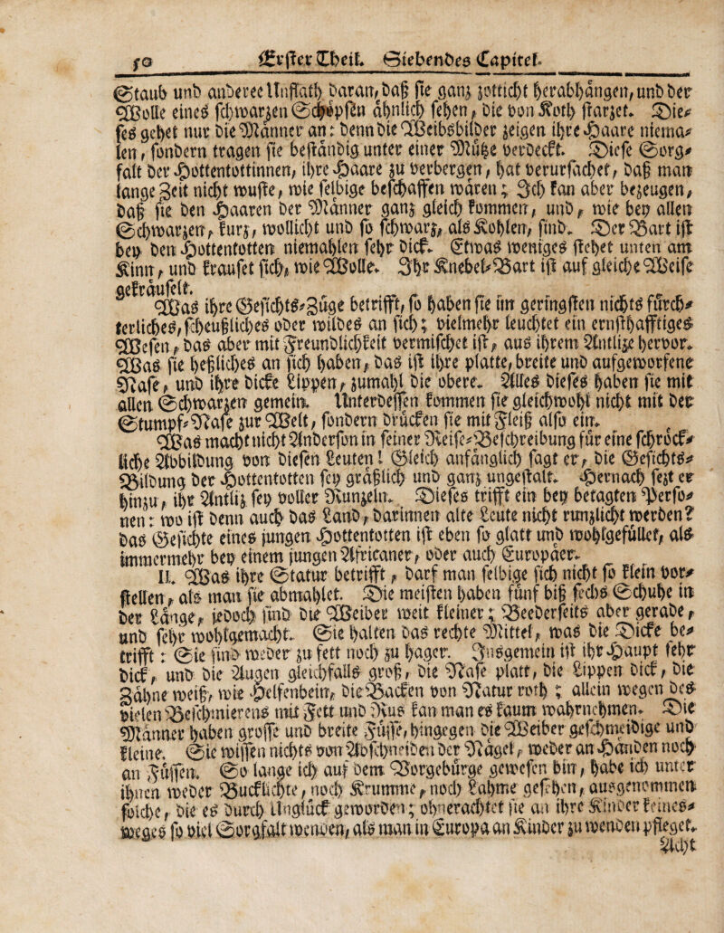 fgrff et Ibctl. Steben&eg Capttel. ©taub unb anberee llnffatl). baran,ebajj fte gam jotncf>t herabl)dngen,unbber ÇCBoUe eines fd)mauen ©cjépffn ähnlich fet)cn, Die »on 5?orl> ffar jet. £)ie# feé gebet mtr bie^anner ant bennbieCfßeibsbilber jeigen ihre Haare niema* len » fonbern tragen fie beffànbig unter einer SDlühe oerbecft. £>»cfe ©org* fait ber Hottentottinnen, il>te -g>aare ju verbergen, bat oerurfachef, baj? matt tange Seit nicht muffe, mie felbige befcffaffen mdrett ; 3d) fan aber bezeugen, Da§ fie ben paaren ber Scanner ganj gleich fommett, unb , mie b et; allen ©chmarjetî, furj, mollicht unb fo fehmarj, als Noblem ftnb. ©er <®art ift bep ben Hottentotten niemahlen febr bief, gtmas meniges fïel>et unten am sCintt , unb fraufet fiel)* mie <2Bollev 3hr £nebeh$5art ift auf gleiche 9£eife <2ßas ihre ©effd)ts?3üge betrifft, fo haben fte tin gertngffen nid&tS furch* terliches,fcbeuf?lid)es ober milbeS an fiel); bielmehr leuchtet ein ernffhafftige# <3Befen, bas aber mit fjreunblidjfeit »ermifchet iff, aus ihrem Stntlije hernor. <2£aS fie l>eßlid)es an ftch haben,bas ift il>re platte, breite unb aufgemorfene ÇRafe, unb ihre biche Sippen, jumal)l bie obere. 2llieS biefes haben fie mit allen ©cbmarjen gemein, ttnterbejfen fommen fie gletchmohl nicht mit ber ©tumpf Sffafe jur fXBelt, fonbern bruefen fie mtt jleij; alfo ein. e gjjaS macht nicht änberfon in feiner Sùife^efchreibung fur eine fdjrocf* liehe Slbbilbung non biefèn Seuten l ©leid) anfänglich fagî er, bie ©efichtS* Gilbung ber Hottentotten fep gräflich «nb ganj ungeffalt. Hernach fejt er hinm, ihr Slntlij fen »oller Dvunjeln. ©iefes trifft ein bet? betagten ^erfo* nen : mo ift benn auch bas Saab, barinnen alte Satte nicht runjlicht merben? bao *©eficl)te eine« jungen Hottentotten ijt eben fo glatt unb roohlgefuttcf, al$ immermehr bei? einem jungen äfrtcaner, ober auch Europäer. II. SfßaS ihre ©tatur betrifft, barf man felbige ftch nicht fo fletn bor* fielten, als mau fte abmaljlet. ©ie meijten haben fünf big g dm ©chuhe tn Der Sange, jeDod) find bte'Jßeiber meit f(einer ; '25eeberfeits aber gerabe, unb fel)r mohtgemacht. ©ie halten bas rechte Mittel, mag bie ©iefe be* trifft r ©ie find- meber ju fett noch ju hager. 3nggemein iU ihr Haupt lehr bief, unb bie äugen gleichfalls grog, bie Sffafe platt, bie Sippen Dich, bie Sahne met§> mie .pelfenbein, btcfßacfea tmn Sfiatur mh ; allein megen Des . . j TV,** ,** »* t»*} ßyMim 4w^kt»vsokfV»c)n Chili* an Htffen. ©o lange ich au) Dem QSorgeburge gemefen btn, habe td> unter ihnen meber 35ucflic|te, nod) Ärumrne, noch- Sahnte geff&cn, auogenemtneu foid)e, bie eg burth üngtuef gemoröen; ohnerad)tet fte an ihre Äinber fernes* tjjeges fo »ict ©orgfalt mettben, als man in Europa an Stubcv ju menben pfleget, äd)t