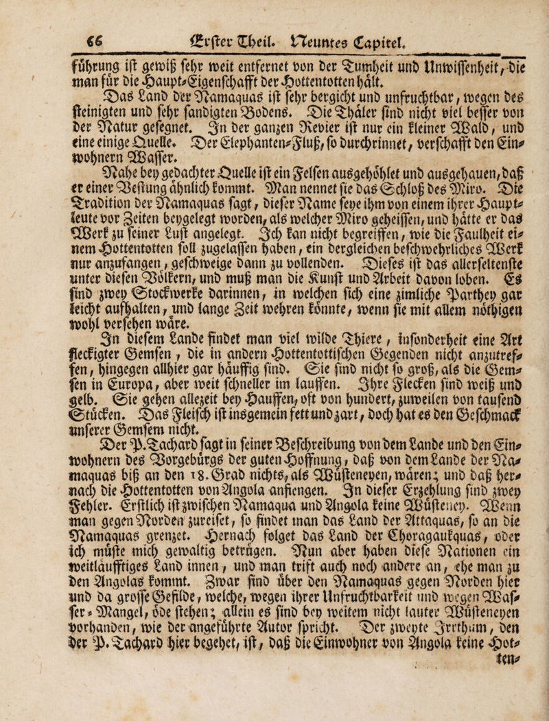 führung if gewiß fet>r weit entfernet ton Der ©imheit unD tlnwifenl)eit,DÏë man für Die Haupt*©genfchafft Der Hottentotten halt. ©as £anD Der Slamaquas ifl fel>r betgidf unb unfruchtbar, wegen Des f einigten unD fef>r fanbigten SSobenS. ©ie ^bäler fi'nD nicht biei befer bon Der Sîatur gefeanet. Qn Der ganzen Siebter if nur ein f (einer ÇfBalb, unb «ine einige üuefle. ©er <£lephanten*$luß, fo Durehrinnet, berfchafft Den gm* wohnern 2Bafer. Sîahe bei> gebauter Quelle if ein Reifen auSgehohfet unb auSgeljauen, Daß «r einerSßeffUng dhnlid)fomrat. SJîan nennet fte DaS@d)loß Des 3)liro. ©te Ambition Der Sfamaquas fagt, Diefer Slame feue ihm bon einem ihrer Haupt* Seute bor Seiten bepgelegt worDen, als welcher 3)1 iro geheifen, unb hatte er Das €£ßerf ju feiner Suf angelegt. 3d> fan nicht begreifen, wie Die Faulheit et* item Hottentotten füll jugelafen haben, ein Dergletd)en befchwehrlicbes <2BerJ nur anjufangen, gefchweige Dann ju bollenben. ©iefes if Das allcrfeltenfe unter Diefen Golfern, unb muß man Die £unf unb Arbeit Dabon loben. finb jwep eStocfwerfe Darinnen, in welchen ftdj eine jimliche Garthes gar ïeidjt aufhatten , unb lange Seit wehren lonnte, wenn fte mit allem nbtbigen wohl berfehen wäre. 3n Dtefem £anbe ftnbet man viel wilbe ©bitte, infonberheit eine 2trt flecfigter ©emfen, Die in anbern Hottentottifd)en ©egenben nicht anjutref* fen, hingegen allhier gar häufig finb. <Sie finb nicht fo groß, als Die ©etn* fen in êuropa, aber weit fd)neller im laufen. 3hre g le cf en finb weiß unb gelb. <Sie gehen allejeif bei; Haufen, oft bon bunDett, juweilen bon taufenö igtücfen. .©as Çleifch if insgemein fettunbjart, Doch hat es Den ©efcbmacf önfercr ©emfem nicht. ©er ^.©acharb fagt in feiner ISefchreibung bon Dem Sanbe unb Den ©n* tbohnern Des 9ßorgebürgS Der guten Hoffnung , Daß bon Dem£anDe Der 31a* maquas biß an Den v8.@rab nichts, als QBüfenepen, waren; unb Daß her* itad) Die Hottentotten bon Angola anft engen. 3n Diefer êojehlung finb jwep fehler. <lrflieh if swifdjen Slamaqua unb Stngola feine QBüfeuei). <2Bcnn man gegen SforDen jureifet, fo fnbet tnan Das batib Der Attaquas, fo an Die Sfamaquas grenjet. Hmmd) folget Das SanD Der €l)oragaufquas, ober id) müfe mich gewaltig betrügen. Slurt aber haben Diefe Stationen cm weitlauftiges Sanb innen, unb man triff auch noch anbere an, -ehe man ju Den Angolas fommt. gwar finb über Den Slamaquas gegen SlorDen hier unb Da grofe ©efilbe, weiche, wegen ihrer Unfruchtbarfeit unb wegen <2Baf* fer» Mangel, obe fehen; allein es finb bep weitem nicht lauter Ißiifencpen borhanbeii, wie bet angeführte 2lutor fprieht. ©er jwepte 3mb‘*m, Den her ^.^achatb hier begehet, if, Daß Die Einwohner bon Angola feine Hot*