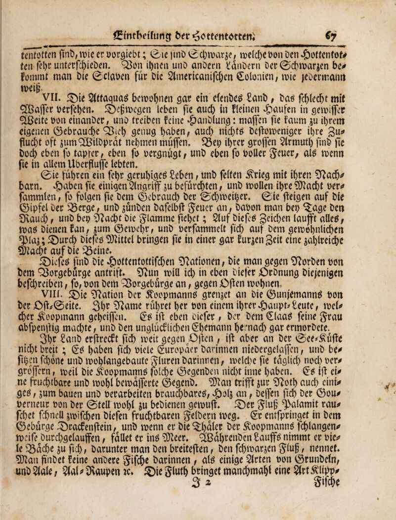 tenfottm ftnb, wie er oorgiebt ; (Sie |tnb 0d)warje, roeid>c bon Den .Çioftenfof# îen fel)t unterf:l)ieben. Q3on ihnen unD anOectt D'anDern Der (Schwarjen be# fournit man Die flauen für Die Slmericanifchcn Kolonien, wie jeeermanti weif? VII. ©ne Slttaquam bcmoljnen gar ein elenbeë Sanb, Das fd)(ccf)t mif SCßaffer berfehen. ©efwegen leben fie auch in flehten Raufen in gewiffer ÇlBeite bon einanber, unb treiben feine .fpauDlung: maffen fte faum ju ihrem eigenen ©ebrauche 03ict> genug haben, aud) nichw beftoweniger it>re 3u# flucht oft jum^fßilDprat nehmen müjfen. 33ep il>rer groffen Slrmutl) ftnb fie hoch eben fo tapfer, eben fo oergnügt, unD eben fo bollee geuer, alm tbenn fie in allem Uberfluffe lebten. @ie führen ein fet)r geruhigem £eben, unb feiten Ärieg mit ihren Sftady barn. #aben fie einigen Singriff ju befürchten, unb wollen ihre Stacht ber# fammlen, fo folgen fte Dem ©c brauch ber (Schweizer. (Sie fleigen auf bie ©ipfel Der Q3erge, unb jünben bafelbft geuer an, babon man bei) ©age Den Ovaudj, unb bep stacht Die flamme flehet ; Sluf biejem 3eid)«t laufft allem, warn bienen fan, jum ©ewehr, unb berfammelt fich auf Dem gewöhnlichen *}Maj ; ©urch biefs Mittel bringen fie in einer gar furzen Seit eine jal)lreiche Stacht auf bie iöeine. ©iefem finb bie ^ottentottifchen Rationen, bie man gegen korben bon bem Q3orgebürge antrift. Sftun will ich in eben Dieter £>rbnung Diejenigen befd)reiben, fo, bon Dem Sorgebürge an, gegen Offen wohnen. Viil. ©ie Nation ber SToopmannm grenzet an bie ©unjemannm bon ber Off/@eite. 3hr $?ame rühret her bon einem ihrer «kaupt» £eute, wel# eher Äoopmann geheiffen. ëm ift eben oiefer , ber bem Claam feine grau abfpenüig machte, unb ben unglücfiichenëhemann hernach garermorbete. 3hr £anb erjtrecft fich weit gegen £>|ien , ifl aber an ber vSee*£üffe nicht breit ; ëm haben fich biete Europäer Darinnen niebergelajfen, unb be# ftfccn fchone unb wohlgebaute gluren Darinnen, weldie fte täglich nod> ber# groffern, weil bie Äoopmannö folche ©egenben nicht inne haben, ëm ift ei# ne fruchtbare unb wohl bewafferte ©egenb. Slan trifft jur Sftotl) aud) eint#» gern, jum bauen unb berarbeiten brauchbarem, «fbol} an, bejfen fich ber ©ou# berneur bon ber (Stell wol)l su bebienen gewuft. ©er giufj ^alamit rau# fchet fchnell üwifchen biefen fruchtbaren gelber» weg. ër entfpringet in bem ©ebürge ©raefenftein, unb wenn er bie ©haler ber Äoopmanns fchlangen# weife butchgelauffen, fallet er inm Steer. <2Bahrenben Sauffm nimmt er bie# le Q$ad)e ju fich, Darunter man Den breiteften, ben fchwarjen giufj, nennet. Stau fiinbet feine ariöere gifche Darinnen, alm einige Slrten bon ©runbeln, unbSlale, Slal# Raupen jc. ©ie gluth bringet mand)mahl eine SlrtÄlipp#