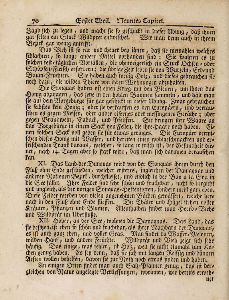 ***'• -.- -„-.-- - - - - , - - Sagö fiel) ju legen , unö macht fie fo gefd;icft in Diefer llbung, Da& ihnen gar feiten ein ©tuef IßilDpret entwifchet, <2Bie man Denn and; in ihrem föejirf gar wenig antnfft. ©aß 'Siet) ifi fo rat unö treuer bep irrten, Dafj fie niemaljlen wetdjeß _cplad)ten, fo lange an De re Mittel borhanDen finö : ©ie fpahmt es ju bleuen fefl # täglichen Sorfallen, Die ohnweigerlicl) ein ©tuef Ochfen# ober ©d)opfen#Slrtfd) erfordern; Die übrige geit leben fte bouS3ur$efn, ©rD#unö £öaum*Srüd)ten. ©ie haben and) wenig £iolj, unö Diefeß gebraud)en fte noch öaju, Die Wilben ©)tere bon ihren Sehnungen abjuhalten. .©ie ©onquaß haben oft einen Äricg mit Den dienen , um ihnen baß «fionig abjujagen , Daß jene in Den hohlen Räumen fammeln , unö halt man fie auf Dem Sorgebürge für gar gefd)icft in Diefer Übung. gmar gebrauchen fie felbffen fein 4)onig ; aber fte oerfauffen eß Den Europäern, unö »ertaub fchen eß gegen ^effer, ober anöer eiferneß ober meffingeneß ©erathe ; ober gegen Q3canDn>ein, ^abaef, unö f|>fetffen. ©ie bringen ihre ‘SBaare an Daß Sorgebürge tn einem ©aef bon gellen, Die ihre-fpaare noch haben. Si# nen folchen ©aef boll geben fte für etmaß geringeß. ©ie Europäer bermi# fd)en Diefeß .fponig mit SSajfer, unö bereiten einen wol)lgefd)macften unö er# frifchenöen ^ranf Darauß, welcher, fo lang er frifch ift/ Der ©efunDbeit Die# net, nach >4< ^agen aber fo jlarf wiro, Dafj man ftch Darinnen beraufchen ïan. XI. ©aß 8anö Der ©unquaß wirb bon Der ©onquaß ihrem Durch Den glujj ohneönöe gefcbieöen, welcher erffereß, ingleid)en Der©amaquaß unö anöerer Rationen Sejirf , Durchflieffet, unD enDlid) in Der 93 a p a la ©oa in Die ©ee fallet. 3bre Selber ftnD fehr fchoti unD frud)tbar, nicht fo tergichf unD ungleid), alß Der hörigen ©onquaß<4öottentotten, fonöern meiff ganj eben, ©iefe Selber werben bon bielen angenehmen Sachen gewaffert, weiche her# nach in Den Slu§ ohne ©nöe flie|fcn. ©ie Rödler unö $ügel ff. hen v otier trauter, ^flanjen unö Slumen. Slllenthalbcn finöet man .fpeerb* Siche unö SSilDprdt im llberfiujje. XII. ijbher, an Der ©ee, wohnen Die ©amaquaß. ©aß £anb, Daß fte befthen, ijf eben fo fd)6n unD fruchtbar, alß ihrer ?Rad)barn Der ©unquaß, eß ifi aud) ganj eben, unD boller ©raß. ‘îOtan fmbet Da 9ÎBctjfer/'5)îeloncn, wilben #anf, unö anöere Srücl)te. StBilDprät unö Siel) jeigt ftch fehr häufig, ©aß einige, waß fehlet, ift #04, weil fte nid)t cinmahl jum Ä'o# chcn genug haben, ©ß fep Denn, Dafj fte fiel) mit langen Üvciffig unD Dünnen Steffen wollen behelfen, Dabon fte jur 5?oth nod) etwaß jmDen unö haben. Sin einigen Orten fünbet man auch ©alj^fannen genug, Daß ift Der# gleichen bon Statur angelegte Sertieffungen, worinnen, wie bereitß etweh# net