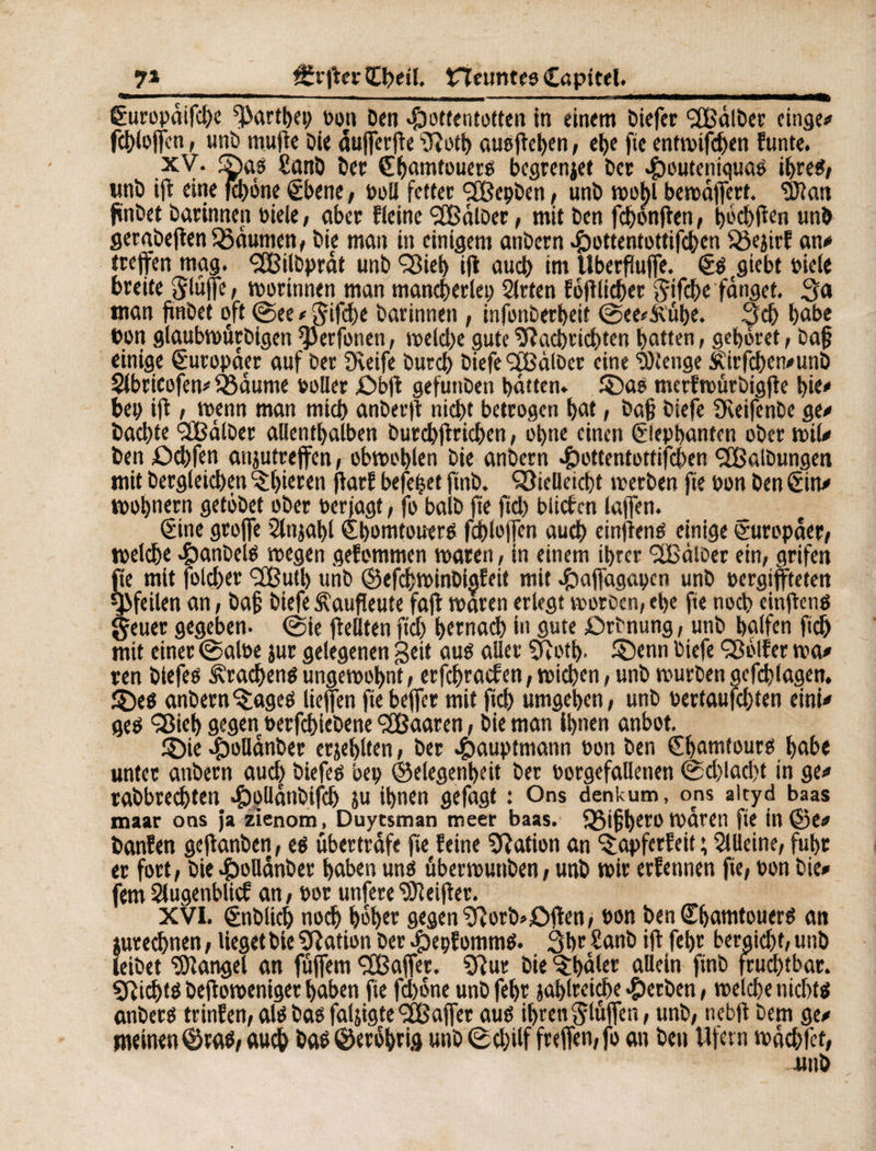 7» f£r|ler l£betl. tTfeunteo Capttel._ ëuropdifcbe ^artbep »on Den Hottentotten in einem biefer Galber einge# fcblofcn t unb mu de Die duferde ïïîotb ausdeben, ebe fie entmtfdjen funte. xV. ©as £anb ber fbatntouers bcgrenjet ber HouteniquaS ihres, unb ifl eine fd)ône gbene, boU fetter ‘SBepben , unb mobl bemdfert. ’DJîan fïnbet Darinnen biele, aber fleine <2Bâlber, mit ben fcbonflen, tjocbden unb gergbedentßdumen, Die man in einigem anbern H^ttentottifc^en Sôejirf an# treffen mag. <2Bilbprdt unb 'Sieb ifl au cl) im Uberfîufe. <£s giebt biele breite ^lüfle, morinnen man mancherlei) Sitten fodlicbet $tfcbe fanget. Sa man fïnbet oft ©ee # §ifd)e Darinnen, infonbetbeit ©ee*ii'ube. Scb habe bon gtaubmûrbigen ^Jerfonen, metd)e gute Sdacl)rid)ten batten, gebotet, Da§ einige Europäer auf ber Dveife bureb biefe <2fBdl0er eine ‘mtenge $\irfcben#unb Slbrtcofen# f&dume »oller £>bd gefunben batten» ©as merfmtirbigde î>ie# bet) ifl, menn man micb anberd nicht betrogen bût, baß biefe Sdeifenbe ge# Dachte SSdlber allenthalben burd)drid)en, ebne einen gicpbanten ober mil# Den £>d)fen anjutreffen, obmoblen Die anbern Hottentottifcben Salbungen mit Dergleichen ^bieren darf befebet ftnb. Sielleicbt merben fte bon Den Sin# mobnern getöbet ober ber jagt, fo balb fte fid) bliefen taffen. Sine grojfe Slnjabl Sbomtouere fcbloffen auch einftenS einige Europäer, melcbe Hanbels megen gefommen maten, in einem ihrer SSdioer ein, grifen fte mit folcber <2Butb unb ©efcbminDigfeit mit Haffagapcn unb »ergiffteten Pfeilen an, bafj biefe ^aufteute fad maren erlegt morben, ebe fte noch eindens Çeuer gegeben- ©ie flellten fid) betnad) in gute örbnung, unb halfen ftcb mit einet ©albe jut gelegenen Beit aus aller Sdotb- ©enn biefe Sblfer ma# ren biefes Drachens ungemobnt, erfebraefen, micben, unb mürben gefcblagen, ©es anbern^ageS liefen fte befer mit dd> umgeben, unb bertaufebten eini# geS Sieb gegen berfd)iebene SCßaaren, Die man Ihnen anbot. ©ie HbDanber crjeblten, ber Hauptmann »on Den Sbamtours habe unter anbern auch biefes bep ©elegenbeit bet borgefallenen ©d>!ad)t in ge# tabbredjten Hoüdnbifcb ju ihnen gefagt : Ons denkum, ons aityd baas maar ons ja zienom, Duytsman meer baas. Q5ijibero mdren fte in ©e# banfen gedanben, es «bertrafe fte feine Nation an ^apferfeit ; Silleine, fuhr er fort, Die H»Bdnber haben uns übermunben, unb mir erlernten fie, bon Die# fern Slugenblid an, bot unfere beider. XVI. Snblicb noch hoher gegen 9îorb»£>fen, »on ben SbamtouerS an jureebnen, lieget bie Nation Der HepfommS. 3br Sanb id febr bergid)t, unb leibet Mangel an fûfem SSafer. ïftur bie ^baler allein ftnb fruchtbar. Nichts bedomeniger haben fie febone unb febr jablreiçbe Herben, metebe nid)ts anbers trinfen, als bas faljigte SSafer aus ihren puffen, unb, nebd Dem ge# meinen ©ras, auch bas ©erbbrig unb ©d)ilf freffen,fo an ben Ufern mddfct, unb