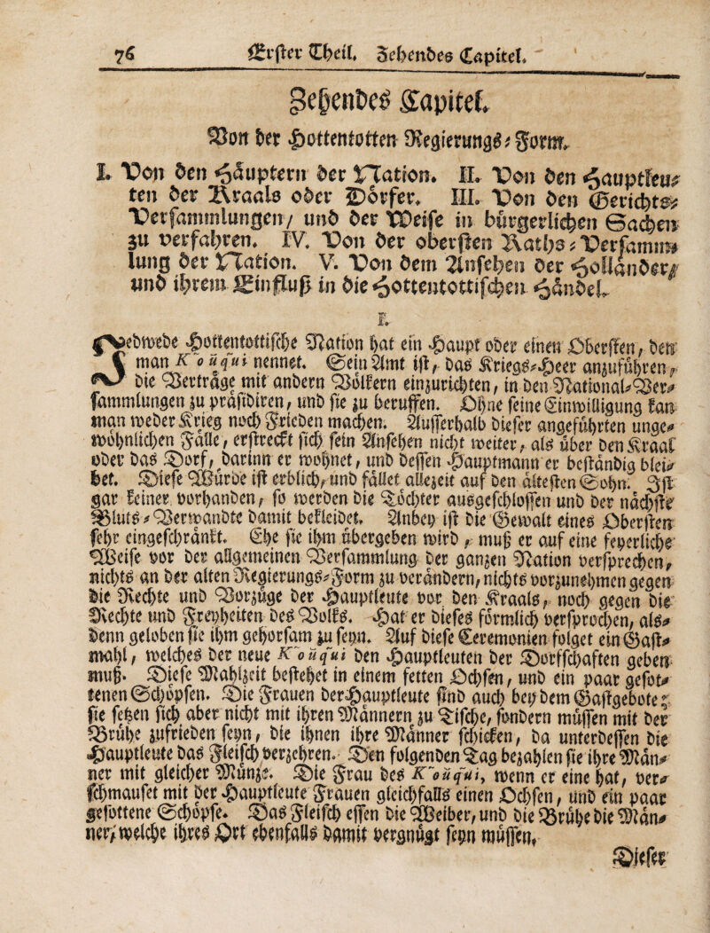 7« (Zi'ftn Cfyetf» 5et>enbe6 Captteï* 3e§ent>e£ £apitef. SOoit her Hottentotten SHegiertmaê ; gotw^ I. TOoiî Öen «oSuptern ôer nation. IL Don öen ten öer Staats oder ÎDorfer. III. \>on öen (Berichte:? 'Cetfamtnlungen/ unô öer TDeife in bürgerlichen Sachets SU verfahren. IV. Von öer oberjlen 2\atbs * Derfemn» lung der nation. V. T>on ôem 2lnfehen öer «ooüanöer# unô ihrem Jgtnflup in Öie ^ottentottifchen £änöeL ii fVebwrbe Hottentottifcbe Ration bat ein $aupt ober einen Öberffen, bet; Ä1 f* * * ‘ nennet. @«t> Slmt iffbas £riegs*£eer anjuför en r f*-7 Dte Vertrage mtt anbern 'Seifern einjurkbten, in Den ^tfonaUSer^ fammlungen ju praftbtren, unb fie ju berufen. £>i)ne feine (Sinwiüigung fast man Weber £rieg ne* Trieben machen. Slufferbalb biefer angeführten unge# tt>ot>nltcl)en gaüe, erjfrecft ficb fein Stofeben nid)t weiter, als über Den £raaf ober bas Sorf,rbarwn er wohnet, unb beffen $auptmann er bejlanbi« bieb bet. Siefe ‘SBurbe ifi erblich, unb fallet allejeit auf ben dlteften©ol>n. 3(1 gar feiner, »orbanben, fo werben Die Achter ausgefcbloffeh unb Der naebifr Sluts * Serwanbte Damit beflcibet, Slnbcp ifl Die ©ewalt etneo öber|kn febr eingefcbrdnft. 0>e fie ihm übergeben wirb ,■ muß er auf eine feierliche 2Beife »er Der allgemeinen Serfaramlung Der ganjen Nation »erfpreeben, ntd)ts an Der alten DiegierungS^orm ?u werdnbern, nichts »orjunehmengegen Die 9ved)te unb Sotjüge Der 4)auptleute »or Den .traals r noch gegen Die Siechte unb $reç&eitea Des Soifs. £at er Diefes förmlich »erfpreeben, als* Denn geloben fte ihm gehorfam ju fepn. Stuf biefe Ceremonien folget ein ©afV mahl, weiches Der neue Koüqui ben «£>auptleuten Der Serffdjaften gehen muff Stefe 3)labijät befielet in einem fetten £>d)fen, unb ein paar gefis¬ tenen @d)opfen. Sie grauen ber^auptieute flnb auch het; Dem ©aflgebote t fie feèen fié aber nicht mit ihren Bannern ju Sifcbe, fonbern muffen mit Der Stube jufrieben fepn, Die ihnen ihre Banner febiefen, ba unterbeffen Die Hauptleute bas $leifcb »er jebren. Sen folgenben^ag befahlen fte if>rc ‘JDtdn* ner mit gleicher SKunj«. Sie $rau Des K~eüq~ui, wenn er eine hat, t>er* fchmaufet mit her #auptleute grauen gleichfalls einen ödffen, unb ein paar gefottene (Schopfe. Sas Sleifcb effen Die OBeiber, unb Die Stube Die 9)tdn* ner; welch« ihtes £>t t ebenfalls Damit »ergnugt fepn muffen,