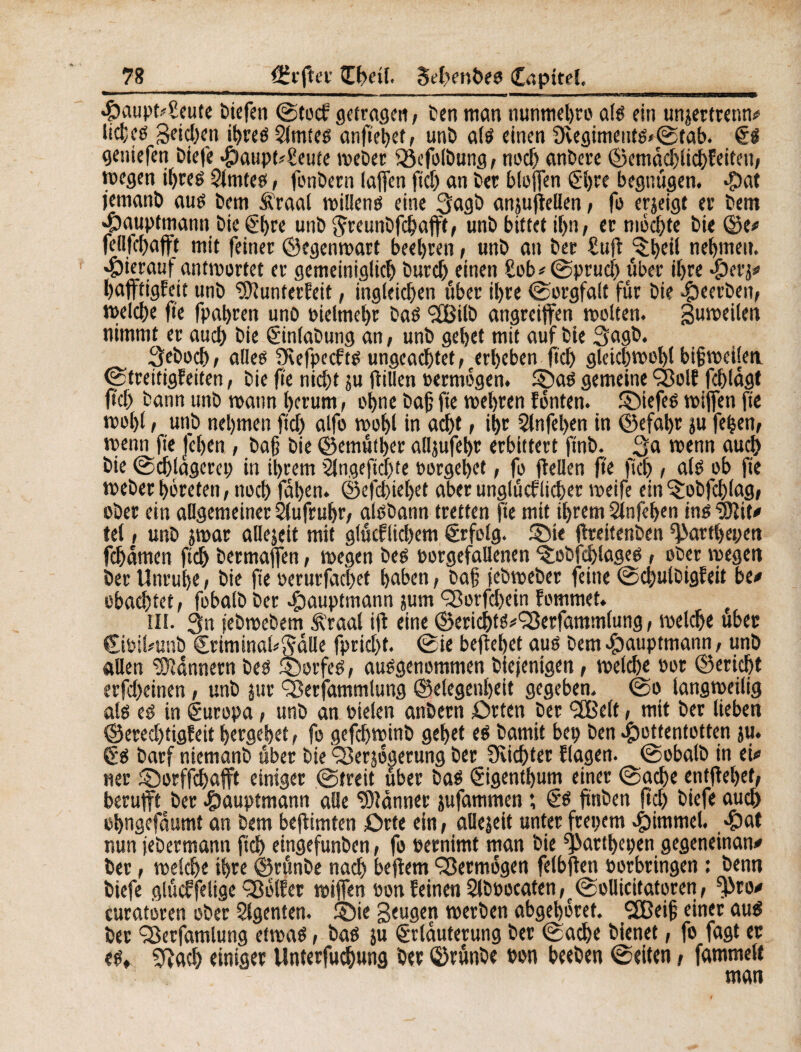 Haupt4eute biefen ©tocf getragen, ben man nunmebro als ein unjertrenn# üdçs 3«id;en ihres Çfmtes anfiehetf unb als einen 9èegimeuts<©tab. ES gentefen biefe Haupt^eute weber Vefolbung, noch anbere ©emacblichfeiten, wegen iïjreê Slmtes, fonbern laffen fid; an ber bluffen El;re begnügen. Hat jemanb aus Dem Äraal willens eine 3agb anjujlellen, fo erjeigf er bem Hauptmann bie Ehre unb ^reunbfchafft, unb bittet il;n, er möchte bie ©e* fellfchafft mit feiner ©egenwart beehren, unb an ber £uft ^heii nehmen, hierauf antwortet er gemeiniglich burch einen £ob*©prud; über ihre Het'Z# hafftigfeit unb ‘SJîunterCett, ingleichen über ihre «Sorgfalt für bie beerben, welche fie fpahren unb vielmehr bas <2fBilö angrcijfen wolten. guweilen nimmt er auch bie Einlabung an, unb gehet mit auf bie Sagb. 3eboch, alles JKefpccfts ungeachtet,eerl)eben ftch gleichwohl bigwcilett (Streitigfeiten, bie fie nicht zu füllen »ermögen. ©as gemeine Volf fchlagt fiel) bann unb wann herum, ohne bafj fie wehren fönten, ©iefes wiffen fie wol)(, unb nehmen fiel) alfo wohl in acht , ih« 2lnfel;en in ©efahr zu feijen, wenn fie Jehen , bafj bie ©emuther alljufehr erbittert ftnb. ßa wenn auch bie Schlägerei; in ihrem 2lngeftcf;te »ergehet, fo fiellen fie ftch , als ob fie Weberhöreten, noch fat>en. ©efebiehet aber unglücklicher weife ein ©jbfchlag, ober ein allgemeiner Aufruhr; aisbann treffen fie mit ihrem Sinfehen inédit# tel, unb zwar allezeit mit glücklichem Erfolg. ©ie flreitenben ^arthepen fchamen ftch bermaffen, wegen bes oorgefallenen ©ebfchlages , ober wegen ber Unruh« , bie fie oerurfachet haben, bafj febweber feine ©cbulbigfeit be* obachtet, fobalb ber Hauptmann zum Vorfd;ein fommet. e in. 3n jebwebem Ä’raal ift eine ©erichtS^Verfammlung, welch« ub«t EibiUunb Eriminal^dlle fpricht. ©ie beffehet aus bem $auptmann, unb allen Bannern bes ©orfeS, ausgenommen biejenigen, welch« oor ©«rieht erfcheinen, unb jur Verfammlung ©elegenheit gegeben, ©o langweilig als es in Europa, unb an oielen anbern £>rten ber SEßelt, mit ber lieben ©ered;tigfeit hergehet, fo gefchwinb gehet «S bamit bep ben Hottentotten ju. Es barf niemanb aber bie Verzögerung ber Üvichter flagen. ©obalb in ei* «er ©orffchafft einiger ©treit über bas Eigentum einer ©ache entfiehet, berufft ber Hauptmann alle Männer jufammen ; Es ftttben fiel; biefe auch ohngefdumt an bem beftimten £)rte ein, allezeit unter frepem Himmel. Hut nun jebermann ftch eingefunben, fo »ernimt man bie ^atthepen gegeneinan* ber, welche ihre ©runbe nach beffem Vermögen felbften porbringen : benn biefe gliicffelige Vblfer wiffen oon feinen Slboocaten ,r ©ollicitatoren, f|>ro* euratoren ober Slgenten. ©ie Beugen werben abgehöret. SSBeifj einer aus ber Verfamlung etwas, bas ju Erläuterung ber ©ache bienet, fo fagt et es, Sftach einiger Unterfuchung bet ©rûnbe ton beeben ©eiten, fammelt man