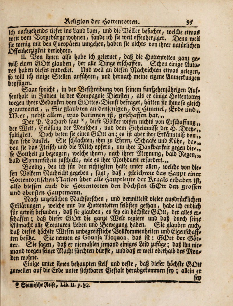 _Religion ber Hottentotten. 9f l^n«(&fltb«nïié tiefer inéSanb fatti, unb bieGolfer befugte, »eld)e etwa« »eit »om Sîorgebûrge wohnen, fanbe ich fie roeit offenberjiger. ©enn »eil fie wenig mit ben ëuropdem umgeben, haben fie nichts bon ihrer natürlichen £>jfenbetjigfeit »erfahren. il. §3on ihnen alfo habe ich gelernet , baf bie Hottentotten gam ge# »i§ einen ©£>tt glauben, ber alle ©inge erfchaffen. (Schon einige 2(uto* res haben biefes entbecfet. Unb »eil an biefen Nachrichten etwas gelegen, fo »Ul ich einige ©teilen anfuhren, unb hernach meine eigene Slnmerfungen bei) fugen. (Saat fpricht, in ber QSefchreibung »on feinem funfjebenfabrigen 2(uf# fenthalt in 3nbien in ber Compagnie ©ienflen, als er einige Hottentotten »egen ihrer ©ebanfen »om ©£>ttes*©ienfl befraget, hatten fte ihme fo gleich geantwortet, „ Bie glaubten an benjentgen, ber Himmel, £rbe unb,, VDeev, nebfi allem, was bartnnm tfi, gefchaffen hat.,, ©er ^acharb fagt *, biefe Golfer »iffen nichts »on Crfcfjaflfung „ bet 3Belt, erlofung ber Slenfcben, unb bem ©eheimr.lfie ber H- ®rav „ faltigfeit, ©och beten fte einen ©£>tt an ; es ifl aber ihre Crfdnntnif »on „ ihm fehr bunfel. ©ie fchlachten, ihm ju ehren, ©chaafe unb b<t#„ »on fie bas gleifch unb bie Slilcb opfern, um ihre ©anfbarfeit gegen bie#,, fe ©ottheit ju bejeugen, »eiche ihnen, nach ihrer Keimung, halb Stegen,,, halb ©onnenfchein jufchicft, »ie es ihre Notdurft erforbert. „ Q3o»ing, ben ich für een richtigen halte unter allen, »eiche »on Me# fen Golfern Nachricht gegeben, fagt, baf , gleichwie bas Haupt einer Hottentottifcben Hation über alle Hauptleute ber Äraais erhaben ifi, «Ifo hieffen auch bie Hottentotten ben hochfien <B<l>tt ben groffen unb oberjîen Hauptmann. Nach unjehlichen Nachforfcben, unb »ermittelfl »ieler ausbrucflicbett Crfldrungen, »eiche mir bie Hottentotten felbflen gethan, habe ich enblich für gewifj befunben, ba§ fte glauben, es fe» ein bocbfler©£M, ber alles er# fchaften ; baji biefer ©£)tt bie ganje SSBelt regiere unb ba§ burch feins Allmacht alle Creaturen Sehen unb Bewegung haben, ©ie glauben auch, baf? biefes hbchfie 2Befen unbegreiffliche ‘SoUfommenheiten unb eigenfdjfaff# len befihe. ©ie nennen es Gounja Ticquoa, bas ifl : <5(Dtt ber <J5öt# «er. ©Ie fagen, baf; er niemahlen femanb einiges Seib jufüge ; baf; ihn nfe# tnanb »egen feiner 'Stacht fürchten burffe, unb bafj er »eit oberhalb bes Sion# ben »ohne. Cinige unter ihnen behaupten fleif unb »efle, baf; biefer hochfle ©Cti juweilen auf bie erbe unter fichtbarer ©eflalt berabgef ommen fe» ; allein ec ___f<9 f ©wmifc&e Steif«, Ufc. U. p. 8«.