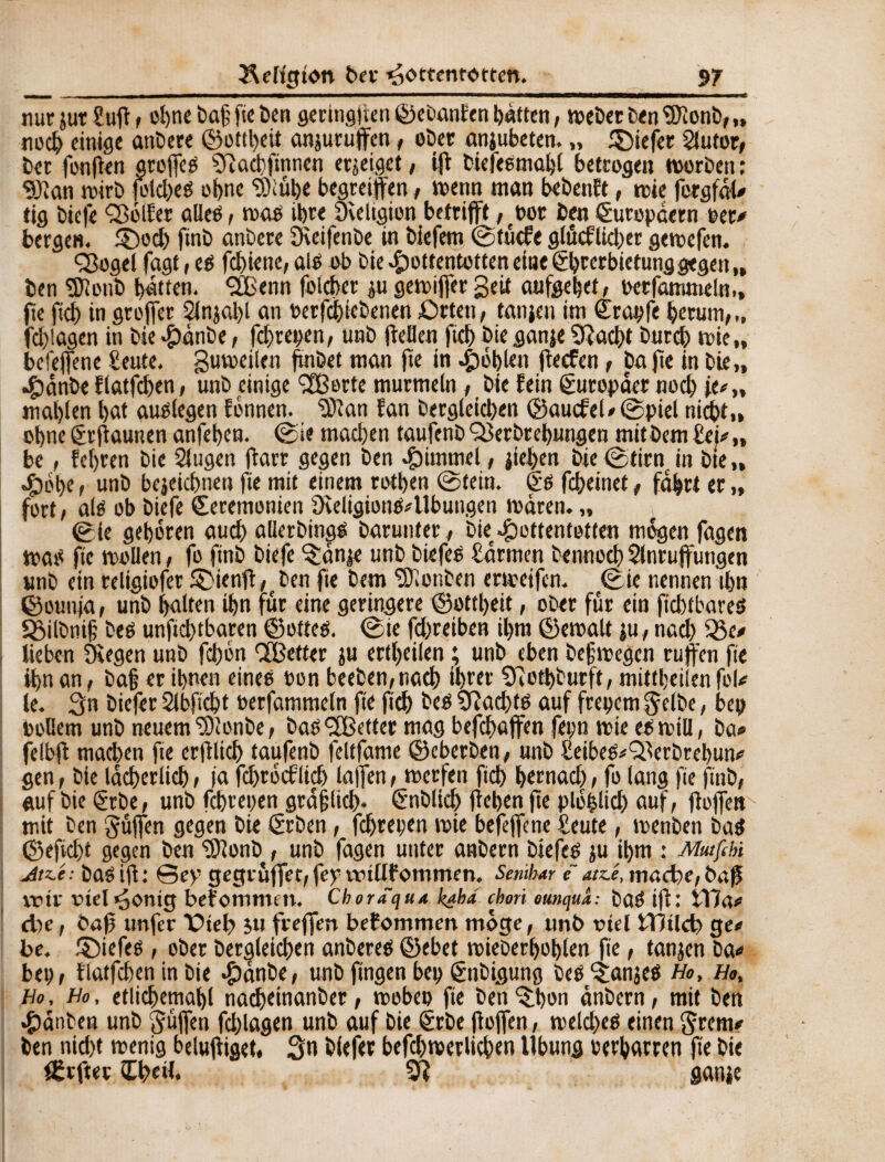 nur jut Sufi , ohne öaf fte Öen geritigtien ©eöanfen hatten, weöet ö<n 3)Ionö, „ noch einige anöere ©ottl)eit anjurujfen, oöer anjubeten. „ tiefer 2lutor, öer fonfien areffes Çftacbfinnen erzeiget, ifl Öiefesmahl betrogen worben : SJîan wirb fold)eS of>ne SKübe begreifen, wenn man beöenft, wie fergfal? tig öic|e ÇBolfer a lieb, was ihre Sveltgion betrifft ,bot Öen Europäern per? bergen. £)od) finö anöere ^Keifenöe in Öiefetn ©tücfe glücflkber gewefen. Q3ogel fagt, es fd)iene,ais ob öie Hottentotten eine ëbterbietunggegen,, Öen SfJlottÖ bitten, <213 enn folcber ju gewijfer Seit aufgehet, perfammeln,, fte fid) in groffer 2lnjal)l an oerfcbteöenen Orten, tanjeu int Stapfe herum,,, fd)!agen in öie #anöe, fchrepen, unö ftellen ficb öieganje SRad)t öurd) wie,, befeffene Seute. guweilen fxnöet man fte in fohlen fte cf en, öafte in öte„ Hctnöe flatfchen, unö einige Sfßorte murmeln, öie fein Europäer noch ie?„ mal)ien bot auslegen fbnnen. SDïan fan öergleichen ©aucfel?0piel nicht,, ohneSrflaunen anfehen. 0ie machen taufenöQJerörehungen mitöemSei?,, be, fehren öie 2lugen ftarr gegen Öen Rimmel, jiehen öie0tirn in öte„ Hob?, unö bejeichnen fte mit einem rotben 0tein. Ss fcheinet, fahrt er „ fort, als ob Öiefe Seremonien SteligionS? Übungen waren. „ 0ie gehören auch alleröings öarunter , öie Hottentotten mögen fagen wate fte wollen, fo ftnö öiefe ^anje unö öie fee Samten öennoch Slnruffungen unö ein religiofer £}ienff,eöen fte Öem SDionöen erweifen. 0ie nennen ihn ©ounja, unö holten ihn für eine geringere ©ottbeit, oöer für ein fid)tbares Söilönif öeS unftchtbaren ©otteS. 0ie fd)reiben ihm ©ewalt ju, nach 35e? lieben Siegen unö fd)bn QBetter ju erteilen ; unö eben öefwegen ruften fte ihn an, öa§ er ihnen eines oon beeöen,nach ihrer Sfiotböurft, mittheilen fol? le. Sn öiefer 21 bficht oerfatnmeln fte ftch öes $îad)ts auf frepem $elöe, bep Pollern unö neuem SDlonöe, öas <2Better mag befdjaffen fepn wie es will, öa? felbfl mad)en fte erfllich taufenö feitfame ©eberöen, unö Seibes?£lerörebun? gen, öie lächerlich, )'a fehroeflieh lafTen, werfen ftd) hernad), fo lang fie ftnö, auf öie ®röe, unö fchrepen gräflich- Snölich liehen fte p löblich auf, jbffett mit öen güjfen gegen öie Sröen, fchrepen wie befejfene Seute, wenöen öaS ©efid)t gegen öen SJlonö , unö fagen unter anöern öiefes ju il)m : Mutfihi Jtz.é: öas ifl: Sey gegrüffet, fey vtuüf ommen. Semhar f atz.é, mache,baß voir viel Honig befommtn. Chor aqua kabd chori ounqua: DaS i)f : t17a? d)e, baß tmfer Otet) $u freffen befommen möge, tmö otel SlTHlcb ge? be. ©iefes, oöer öergleichen anöeres ©ebet wieöerhohlen fte, tanjen öa? bep, flatfchen in öie Honöe, unö fingen bep ©töigung öes^anjes Ho, Ho, Ho, Ho, etlichemahl nachtinanöer, webep fie öen ^:hon anöern, mit öen Hauben unö guflen fcblagen unö auf öie Sröe (iojfen, weld>es einen §«w? öen nid)t wenig belujfiget, Sn öfefer befchwerlichen llbung bei'harren fte öie fßrfter Ihrd. ganic