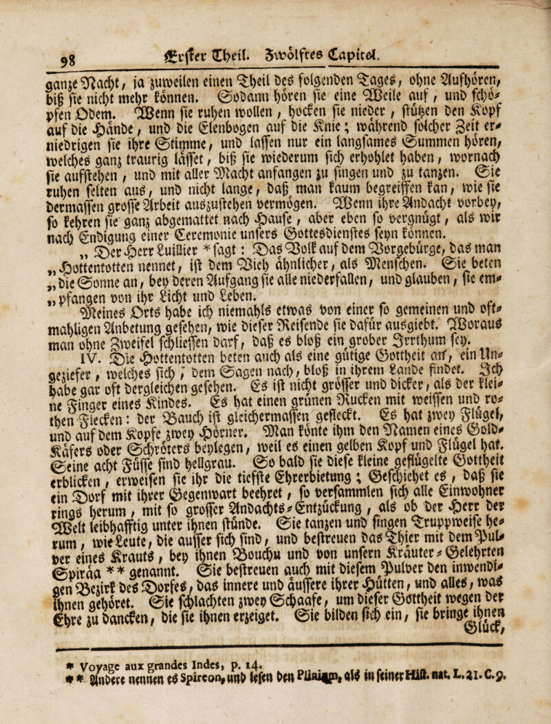 9* £r(!« Cßeil. Swôlftes Capttei gaine 9ïad)t, ja jutoeilen einen $ßeil beS folgenben 'Sages, oßnc Siufljorcn, biß fie nicßt rneßr fonnen. ©obann tjorcn |ie eine <2Beile auf, unb fcijc^ pfeu ôbem. CEßenn fie rußen wollen, ßocfen fie nieber, (fußen ben Äopf auf bie Hanbe, unb bie ©Icnbogen auf bie £nie ; waßrenb folcßcr Seit er* niebcigen fie ißre ©timme, unb (affen nur ein langfames ©ummen ßoren, roelcßes gan$ traurig (affet, biß fie wieberum fid) erßoßlet ßaben, wornacß fie aufjießen , unb mit aller ‘SJtacßt anfangen iu fingen unb ju tanjen. ©ie rußen feiten aus, unb nicßt fange, baß man faum begreifen fan, wie fte bermaffcn greffe Arbeit ausjujt eßen oermögen. <2Benn ißre Slnbacßt oorbep, fo feßren fte' ganj abgemattet nacß Haufe, aber eben fo oergnugt, als mir nad) énbigung einer Ceremonie unfers ©ottesbienßes fepn fonnen. „ ©erHerr£uil!ier *fagt : ©aS^Bolf auf bem SBergeburge, baSman „Hottentotten nennet, i(t bem Q3ieß aßnlicßer, als Genießen. ©ie beten „bie ©onne an, bep bereu Stufgang fie alle nieberfaQen, unb glauben, fte em* „ pfangen non ißr Sicßf unb £eben. . r . s ,, deines Orts ßabe icß niemaßls etwas bon einer fo gemeinen unb oft* maßligen Anbetung gefeßen, wie biefer Üveifenbe fie bafur auSgiebt. OBorauS man oßne Sweifel fd)lieffen barf, baß es bloß ein grober Srrtßum fep. IV. ©ie Hottentotten beten aueß als eine gütige ©ottßeit atf, ein un* genefer, welcßts (icß ,‘ bem ©agen nacß, bloß in ißrem Ufe ftnbet. 3# labe gar oft bergleicßen gefeßen. Cs tft meßt greffer unb bieferals ber fiel* ne Singer eines “£inbes. 6s ßat einen grünen 9vutfenmit wetffen uno ro* tßen Slecfen : ber (ßaueß iff gleicßermaffen gefjeeft. Cs ßat jwei) Singel, unb auf bem Äopfe jwep Horner, ^Ôîan fonte tßm ben tarnen eines ©olb* Hafers ober ©cßröterö belegen, weil es etnen gelben £opf unb g-lugel ßat. ©eine acht Süjfe jtnb ßellgrau. ©o balb fie biefe fleine geflügelte ©ottßeit «tblidfen? «weifen fte ißr bie tieffte Cßrerbietung ; ©efeßießet es , baß fie ein ©orf mit ißrer ©egenwart beeßret, fo oerfammlen fteß alle Cmwoßnec rings ßerum, mit fo groffer Slnbacßts * Cntjücf ung , als ob ber HtfJ ^ QBelt leibßafftig unter ißnen ftunbe. ©ie tanjen unb fingen Sruppwetfeße* rum, wieBeute,bie auffer fid)ftnb, unb beitreuen bas Sßier mit bem^uU per eines Krauts, bei) ißnen fBoudju unb oon unfern trauter * ©eleßrten ©piraa * * genannt, ©ie beitreuen aud) mit biefem^uloer ben tnwenbl* aen j&eürf beö ©orfeS, bas innere unb duffere ißrer Hutten, «nb alles, mos ißnen geßoret. ©ie fcßlad)ten jwep ©cßaafe, um biefer ©ottßeit wegen ber €ßre ju banefen, bie fte ißnen erjeiget. ©ie bilben fteß ein, fte brtngMßnm * Voyage aux grandes Indes, p. 14» ,, , #* mnnm^spircon#Mn& DwPüaitPMW