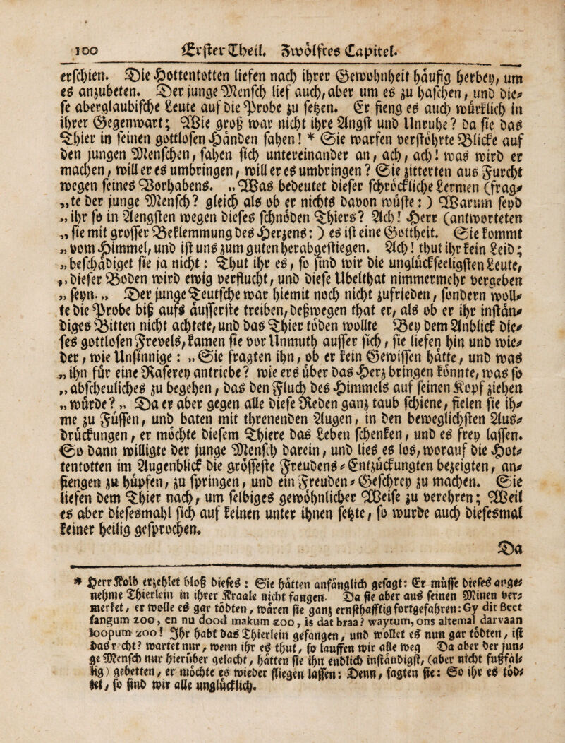 lOO CÊijîerCbetf. Svoôlftcs Capitel- r> 9) «rfc&im. §)ie Hottentotten liefen nacb it)«r ©ewobnbeit häufig tytbci), um tê anjubeten. ©et junge îfRcnfd) lief ûueb/aber um eë ju bafeben, unD Die# fe aberglaubifcbe Heute auf Die ^robe ju fefjen. ër fïeng eë au cl) wûrflid) in ihrer ©egenwart; (2Bte gro§ war md)t iljre Slngfl unD Unruhe? Da fte Daë $bier in feinen gottlofen HÜnDen faben ! * ©ie warfen öerffobtte SBlitfe auf ben jungen ÎJlenfchen, fal>en ftch untereinanber an, acb ; ad) ! iras wirb er machen, will er eë umbringen, will er eë umbringen ? ©ie jitterten auë furcht wegen feineë SSorljabenë. *2Baë beDeutet Diefer fcbrccfliche Hermen (frag# „te Der junge ‘iDlenfcb? gleich alë ob er nicbtë baron wüffe : ) SBarum feçb » ibr fo in 2leng(len wegen Diefeë fchnôDen Obiers? Sieb ! Herr (antworteten „ fie mit greffer Q$eflemmung Deë Herjenë : ) eë iff eine ©ottbeit. ©ie Eommt rom Himmel/ unD ift unë mm guten berabgeff iegen. 51 cl) ! tbuî iljr fein HeiD ; befcbaDiget fie ja niebt : ^but il>r eë, fo finD wir Die unglücffeeligfen Heute, ».biefer fSoben wirb ewig Der flucht / unD Diefe Ubeltbat nimmermehr reraeben fep. „ 2Der junge ^reutfehe war fjiemit noch nicht jufrteDen, fonDern well# te Die fffwobe bif aufë dufferfte treiben, Deswegen tf>at et, alë ob er ihr tnfldn# Digeë Ritten nid)t artete, unD Daë ^bicr toben wollte Q3ep Dem Slnblicf Die# feë gottlofen 5reDelë,famen fte rortlnmutb auffer ftch, fie liefen hin unD wie# Der, wie Unftnnige : ,,©ie fragten ihn, ob er fein ©ewiffen batte, unD waë „ ihn für eine Üvaferep antriebe? wie eré über Daë Hcrj bringen Eonnte, waë fo „ abfcbeulicheë ju begeben, Daë Den Çluch Deë Himmelô auf feinen £opf jiebett „ würbe?£Da er aber gegen alle Diefe Öveben ganj taub fchiene, fielen fte tb# me ju güffen, unD baten mit tbrenenDen 2lugen, in Den beweglid)ffen 2luë# Drücfungen, er mochte Diefem Q:l)iere Daë geben fchenfen, unD eë freu laffen. ©o Dann willigte Der junge ^Dlenfcl) Darein, unD lieëeeë loë, worauf Die Hot# tentotten im Slugenblicf Die groffeffe JrcuDens # ënfjücfungten bezeigten, an# ftengen ju hüpfen, ju fpringen, unD ein JreuDen # ©efebrep ju machen, ©ie liefen Dem ^b iw nach r um felbigeë gewöhnlicher <2Beife ju rerebren ; <2Beil eë aber Diefeëmahl ftcb auf feinen unter ihnen fetjte, fo wurDe aud) Diefeëmal feiner heilig gefprochen. £)a * Ijerrfet'o erjc&ïct 6lo§ btefté : ©ie halfen anfanglid) gefügt: muffe tiefeë arge« nehme ©piertein in ifjter traale nicht fangen ©a ge aber auë feinen SOîinen »er# werfet, et mene eë gar tobten, waren fie ganj ernftbaffftg fortgefa&ren : Gy dit Beet fangum zoo, en nu dood makum zoo, is dat braa? waytum,ons alterna) darvaan loopum zoof 3()r fabtbaé£&ierlem gefangen, unD w'oßet e£ nun gar tobten, i(l Imä r d)t ? wartet nur, wenn ifn* eé t&uf, fa tauffen wir aöe Weg Oa aber Der junt Se^Oîcnfd) nur hierüber geiaebt, Ratten fte if)rt euMt^ inflan&tgfî, (aber nid)t fugfal; iig) gebetten, er mochte eö wieDer ffiegen laffen: 2)eun/ fagteu pe; i&v t&i* Hh fo pnO wir alle «nglutfUcl^