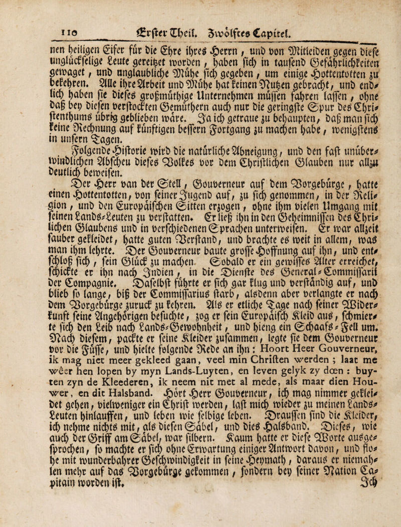 nett heiligen ©fer für bie &>u ibreg ^icrtn , unb Don ‘tötitleiben gegen tiefe ungluchfelige £eute geredet mor'oen , haben fiel) in taufenb ©efäbrlicbfeiten genüget, unb nnglaubli#e 3Jlübe fiel) gegeben, um einige Hottentotten ju befebren. Sille il>re Slrbeit unb SÖlübe bnt feinen 9îu|en gebracht , unb enb/ lieb haben fie biefeg grofmütbige Unternebmen muffen fahren (affen , ohne bafj bei) bkfen berftoeften ©emutbern auch nur bie geringjîe ©pur beg Cbri* jtentbumg übrig geblieben märe, 3a ich getraue ju behaupten/ ba§ man fi# feine Oiecbnung auf fünftigen bejfern gortgang ju machen habe, menigfteng tn unfern ^agen. golgenbe Hifforie mirb bie natürliche Slbneigung, unb ben fafi twüber/ mtnbli#en 2lbf#eu biefeg Solfeg bor Dem ©t>cifiUcl)en ©tauben nur allju deutlich bemeifen. ©er Herr »an ber ©teil, ©öuoerneur auf bem 'Sorgebürge, batte einen Hottentotten/ bon feinerSugenb auf, $u fi# genommen, in ber Üieli/ gion, unb ben €uropäif#en ©itten erjogen, ohne ihm Pielen Umgang mit feinen £anbg*£euten ju perfiatten. €r lieg #n in ben ©ebeimniffen beg €t>ri# liehen ©laubeng unb in rerf#iebenen ©prachen untermeifen. <£r mar alljeit fauber gedeihet, batte guten Serftanb, unb brachte eg meit in allem, mag man i(>m lehrte, ©er ©euperneur baute grojfe Hoffnung auf ihn, unb ent/ fcble§ fich , fein ©lücf ju machen, ©obalb er ein gemtffeg Sllter erreichet, fehiefte er ihn nach 3nbien, in bie ©ienjie beg ©eneraG €ommi|farii ber Compagnie, ©afelbji führte er fich gar fing unb perjtänbig auf, unb blieb fo lange, bi§ ber Commifiariug ftarb, alobenn aber pcrlangte er na# bem Sorgebürge juruef ju febren. Sllg er etliche ^age nach feiner <2Biber/ funft feine Slngcborigen befuchte, jog er fein Curopäif# Äleib aug, febmier/ te ft# ben Seib na# Sanbg*©emobnl)eit, unb bieng ein ©#aafg * gell um. 5Ra# biefem, pachte er feine Kleiber jufammen, legte fte bem ©ouperneur »or bie güjfe, unb hielte felgenbe 9\ebe an ihn : Hoort Heer Gouverneur, ik mag nier meer gekleed gaan, veel min Chriften werden ; laac me wêer hen lopen by myn Lands-Luyten, en leven gelyk zy deen : buy- ten zyn de Kleederen, ik neem nie met al mede, als maar dien Hou- wer, en dit Halsband. Hort Herr ©ouperneur, i# mag nimmer geflei/ bet gehen, bielmeniger einCbrifi merben, lafl mt# mieber ju meinenranbs/ Leuten binlauffen, unb leben mie felbige leben, ©rauffen jinb bie Kleiber, t# nehme ni#tg mit, alg biefen ©äbel, unb bieg Hal^11^ ©iefeg, mie au# ber©rtff am ©äbel, mar ftlbern. Äaum batte er biefe Sporte augge/ fproeben, fo machte er ft# ohne ©Wartung einiger Slntmort baron, unb flo# he mit munberbabrer ®ef#minbigfeit in feine Heptna#, baraug er niemab/ len mehr auf bag Sorgebürge gefommen, fonbern bet) feiner Nation £a* pitain morben ijl, 3#