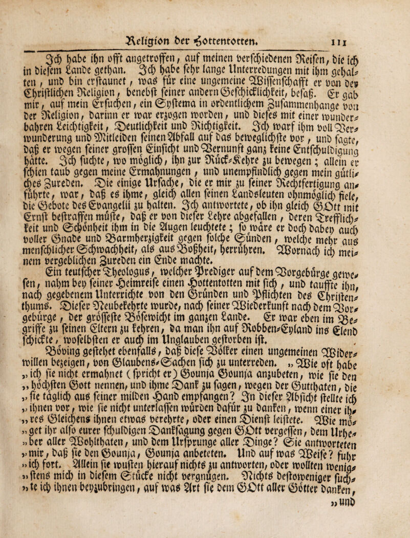 3d> habe it>n offt angetroffen, auf meinen oerfdjiebenen Steifen, bk ich in biefem £anbe getban. 3$ Ijabe febr lange Unterrebungen mit ihm gebal* teit , unb bin erftaunet, was für eine ungemeine Çffîijfenfcbajft er »cm De» ©höflichen Steligion, benebf feiner anbern ©efehieflid)feit, befajj. Er gab mir, auf mein Erfudben, ein ©pftema in orbentlichem Bufammenbange neu ber Sveligion, barinn er mar erlogen worben , unb biefes mit einer munber* bahren £eid)tigfeit, 3)eutlid)feit unb Sucbtigfeit. 3d) marf ihm bolleer* munberung unb 'ïDïitleiben feinen Slbfaü auf bas beweglicbfe por, unb fagte, baß er wegen feiner groffen Einficht unb Vernunft ganj feine Entfcbulbigüng batte. 3cb fuebte, wo möglich , ibn iur 9tücf*Äebre ju bewegen ; allein er fehlen taub gegen meine Ermahnungen, unb unempfinblicb gegen mein gütli* ebes Bureben, £)ie einige Urfad)e, bie er mir ju feiner Svechtfertigung an* führte, war, bafj es ibme, gleich allen feinen £anbsleuten ohnmoglid; feie, bie ©ebote beSEoangelii ju halten. 3d> antwortete, ob ihn gleich ©Ott mit Ernft bef raffen müfte, baj? er pon biefer £et>re abgefallen , beren trefflich* feit unb ©chonbeit ihm in bie Slugen leuchtete ; fo wäre er boch habe» auch »oller ©nabe unb 33armherjigfeit gegen folche ©ünben, welche mehr aus menfehlicher ©chwacbbeit, als aus 35of?heit, herrühren. Dörnach ich mei* nem pergeblidfen gureben ein Enbe machte. Ein teutfeher ^beologus, welcher $rebiger auf bem SBorgebürge gerne* fen, nahm bet; feiner Heimreife einen Hottentotten mit ftch, unb taufte ihn, nach gegebenem Unferrid)te pon ben ©rünben unb Pflichten bes Ebrifien* thums. ©iefer SReubefehrte würbe, nach feiner 2Bieberfunft nach bem or* gebürge, ber groffefe ^ofewicht im ganjen Sanbe. Er war eben im $$e* griffe ju feinen Eltern ju fehren, ba man ihn auf 9vobben*Eplanb ins Elenb fdjicfte / wofelbfen er auch int Unglauben gefforben ijl. 23ooing gefebet ebenfalls, baf biefe Golfer einen ungemeinen 2Biber* willen bejeigen, pon ©laubens*©ad)en ftch su unterreben. ,, <2Bie oft habe „ ich fe nicht ermahnet ( fpriebt er) ©ounja ©ounfa anjubeten, wie fte ben „ hodffen ©oft nennen, unb ibme £)anf ju fagen, wegen ber ©uttbaten, bie ,. fte täglich aus feiner mtlben Hanb empfangen? 3n biefer Slbfidjt feilte ich ihnen Por, wie fie nicht unterlaffen würben bafür ju banfen, wenn einer ih* ,, res ©leichens ihnen etwas perehrte, ober einen ©ienf leiffete. <3ö?ic ma* »get il;r alfo eurer fd;ulbigen £)anffagung gegen ©£>tt pergeffen, bem Urbe* »ber aller Sfßebltbaten, unb bem Urfprunge aller ®inge? ©ie antworteten ,-mir, baf fte ben ©ounja, ©ounja anbeteten. Unb auf was 3Beife? fuhr »id; fort. Sillein fte wuffen hierauf nichts ju antworten, ober wollten wenig* »ftenS mich in biefem ©tücfe nicht Pergnugen. Nichts befoweniger fach* » te ich ihnen bebiubringen, auf was Slrt fte bem ©£>tt aller ©otter banfen, »unb