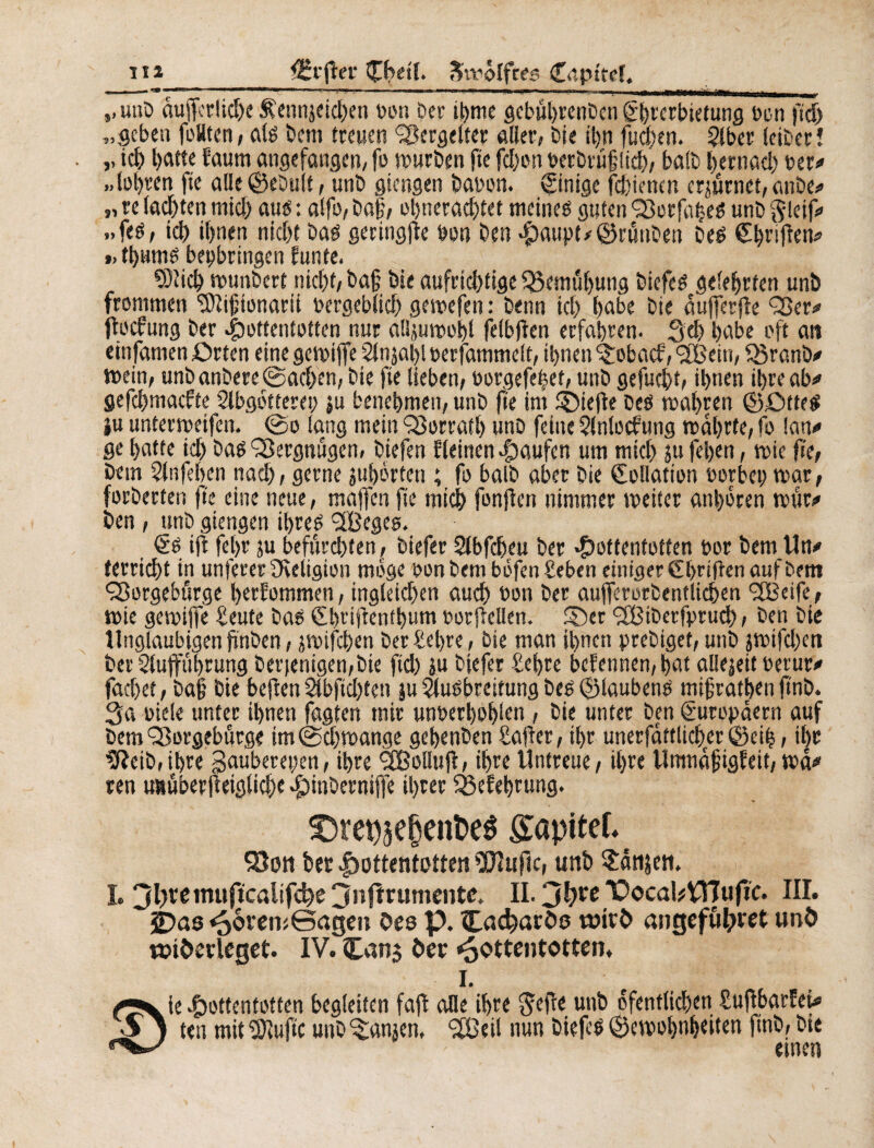 ,.unD aufrerlicbe £ennjeid>en »on Der ihrne gcbuhrenDcn Ghrcrbietung bon ftd) „geben foHten, als Dem freuen Vergelter aller, Die il>n fuchen. §lber leiDerî ,, ich batte faurn angefangen, fa wurDen fie fdjon berDrûjjlicb, ba!D bernacb ber# .. (obren fie aile ©eDuit, unD giengen Dabon. Einige febienen crjurnet, anDe# „ re lacbten mich au« : alfa, Daf, ohneradjtet meines guten <23orfabeS unD ftleif# »fes, icb ihnen nicht Das geringjie bon Dm Haupt# ©rmiDen Des Ghriften# » tl>umS beybringen funfe. 93îicb wunbert nicht, Dafj Die aufrichtige Bemühung DicfcS gelehrten unD frommen Sftijjionarii bergeblid) gewefen : Denn icb habe Die âufferfie Q3er# ftoefung Der Hottentotten nur alijuwohl felbfîen erfahren. Scb habe oft an einfamen örfen eine gewijfe 2lnjal)l berfammeft, ihnen ^obaef, <2Bein, Q3ranD# »ein, unDanDere ©acben, Die fie lieben, borgefe|et, unD gefuebt, ihnen ihre ab# gefebmaefte Slbgötterey ju benehmen, unD fte im Riefte Des wahren ©ßtteS iu unterroeifen. ©o lang mein QSorratb unD feine Slnlocfung wahrte, fo lan# ge hatte ich Das Vergnügen, Diefen Weinen Hänfen um mich ju fehen, wie fie, Dem Anfeben nach, gerne juhörten ; fo balD aber Die Kollation borbet) war, forDerten fie eine neue, maffen fie mich fonfien nimmer weiter anhören wur# Den, unD giengen ihres 2Beges. €s ifl fel>r ju befurchten, Diefer 2tbfcheu Der Hottentotten bor Dem Un# (erricht in unterer ^Religion möge bon Dem bofen Seben einiger Ghriften auf Dem Qîorgebfirge herfommen, ingleicben auch bon Der aufferorDentlicben <3Bcife, wie gewijfe Seute Das Gbridenthum borftellen. £)er ffBiDerfprud), Den Die Ungläubigen firiben, jwifchen Der Sel>re, Die man ihnen prebiget, unD jwifeben Der Stujfübrung Derjenigen,Die fid) ju Dtefer Sehre bekennen, hat allejeit betur# fachet, Daf Die heften 2tbftd)fen |u Ausbreitung Des ©laubené mif rathen ft'nD. 3a biele unter ihnen fagfen mir unberhohlen , Die unter Den Europäern auf Dem ‘Sorgebürge im ©cjjwange gehmDen Safler, ihr unerfaftlicher ©ei|, i|e 9?eiD,ibre gaubereyen, ihre SBolIujl, ihre Untreue, ihre Umnafigfeit, wä# ren unüberfteiglicbe Htnberniffe ihrer Sßefehrung. £)repsef)eiit>e$ Sapitef. Sion Der Hottentotten fDîufic, unD Sänken. L 3l}teinujicalifd?e 3nfïrumente. IL 3l)re T’ocakVïïufïc. III. 2)as *56rew©agm Oeo p. Cadjaröo witfc angefötyret unö toi&erlcget. IV. £an$ Der Hottentotten. I. /■V ie Hottentotten begleiten fafb alle ihre $eiïe unD öfenflichen Suftbarfei# $ j ten mit stufte unD ^anjen, SÖeit nun DiefeS Gewohnheiten ftnD, Die - einen