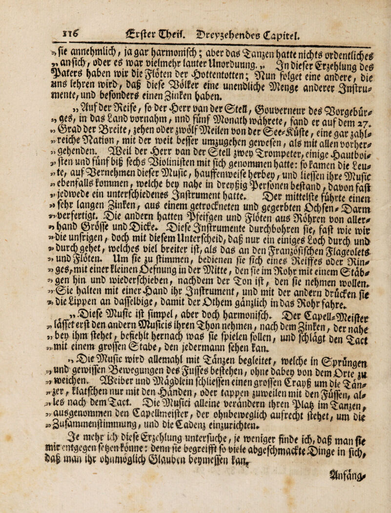 0 0 0 _ CrßerCherf. ÎDrevjebm&es Capttel. *f« anncf>mUcf>, ja gar barmontfd) ; aber öao ^anjen batfe nichts orbentlidje# ,, ftaftJ> ober es war tidmeftr lautet Unorbunng. „ 3n btefer (gtjehlung Des g>aterö |>aben n>w Öte^oteijöey Jpottentotten; «Rim felget eine anbere* tue anö lebten mtjy, baf btefe Sßolfer eine unenWic&e Stenge anDeret Rnßru* «tente, unö befonbers einen Stufen haben. ° „2fufberOveife, fe beriete panber ©tell, ©ouserneut Des Sßorgebör* » Öö££a*b ö0t«a^ ' m*M f «Mt* mdbtefe, fanb ec auf bem 27. « ©rab bet «örette, jeben ober jwolf teilen ton ber ©ee^ôfîe, eine gar *abU .retebe hatten, mit bet n>ett befer umjugeben gettefen, alg mit allen tetbec  fbenben.c OBeti betrete tan bet ©teil jtt>ep©rompeter, einige £autboi* r ßenunb fünf bi# feebs ÇStoltnifen mit ßcb genommen batte: foEamen bie £eu* «te, auf^SetnebmenbiefetWußc, baufemreifebetbet,unb liefen ike Wuße « ebenfaUs femmen, mekbe bet; nabe in breiig ^etfonen beßanb, baron faß lebmebe ein unterfcbiebenes Snßrttment batte, ©et mittelfte führte einem » lebt langen Stufen, aus einem getrockneten unb gegerbten ßebfen* ©arm s-. berfettigt.c ©ie anbern batten Weifgen unb flöten aus lobten ton aller* » b«nb ©rofe unb©tcfe. ©iefe 3nßrumente burebbobten ße, faß trie mit »bte urtfrtgen, Doch mit blefem Unterfcbeib, ba§ nur ein einiges £ocb buté uni) *’ burm gebet, welches Diel breiter iß, als bas an Den Jtaujoßfcben ftlaaeolets unb flöten. Um fic ju ßimmen, bebknen ße ßcb eines OvetfeS ober Ovin* » ges,mit einer f leinen öefnung in bet Witte, ben ße im Ovobr mit einem ©tdb* 3>gen bim unb mieberfebieben, naebbem ber ^on iß, ben ße nehmen trollen. »» ©ie halten mit einer £anb ihr ^nßrumenf, unb mit ber anbern bruefen ße * bie Sippen an baffelbige, bamit ber £>tf)em gänjlicb in bas Ovobr fahre. e 1» ©iefe Wußc iß fimpel, aber boeb barmonifk ©er CapelUWeifler * lafet erß ben anbern Wußcis lbren©hsn nehmen, nach bem Stufen, ber nabe „bei) ibmßebet, befiehlt hernach was ße fielen fallen, unb fcbldat ben <$act »mit einem großen ©tabe, ben jebermann fehen fan. » ©te Wnßc wirb allemahl mit Q:dnjen begießet, welche in ©prunaen s, »nb getrifen iSemegungen bes gufes beßeben, ohne habet) ron bem fSrte ut „weichen. Reiber unb Wdgbteta fließen einen großen €rap{? um bie ^dn* wier, flatfcben nur mit ben 4)dnben, ober tappen juweilenmit Den ^ußeii, a(* „ les nach bem'^act. ©te Wußci alleine rerdmbern ihren Wah im tarnen „ ausgenommen ben ©apdlmeißer, ber ohnbcmeglich aufrecht ßebet, um bie » Sufammenßimmung, unb bieCabenj einjuriebten. . 3* mclß iß) biefe (grjehlung unterfuebe, je weniger ßnbe ich, baf man ße mtrentgegen fe|rnfonne : benn ße begreift fo siele abgefcbmacftt ©tage in fik ^a| man ft bhiitaoflliöb ©laubtn beçmefe» fatiy 1 *