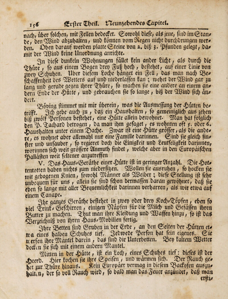 i fê £tjier Œbett. neunjebenbeo CapiteU nad)/ über folcben, mit gellen bebecfet. ©o»obl biefe, ald jene, finb im©tan# te, ben^lBinb abjubalten, unö fonnen oom Ölegen nicht burd)brungen »er# Den. öben barauf »erben platte (Steine bon 2. biß $. ^funben gelegt, ba# mit ber ‘ißinb feine Unorbnung anrid)te. 3n biefe bunfeln <2Bol)nungen fallet fein anber Sicht, als burdj bie <£büre, fo auö einem ÖSogen brep guß bod), behebet, auf einer Sinie Pott 2»ep ©chuhen. tlber biefem Eoche banget ein gell, bad man nach Q3e# fd)affenbeit bed 2Betterd auf unb nieberlajfen fan ; »ebet ber<3Binb gar ju lang unb gerabe gegen tbrer ©büre, fo machen fie eine anöere an einem an# bern §nbe ber -Çrôtte, unb gebraud;en fie fo lange, biß ber SlBinb ftch an# bert. Doping jiimmet mit mir uberein, »ad bie öludmeffung ber Jütten be# trifft. 3d) gebe auch ju , baß ein dbaudbaften, fo gemeiniglid) aud jel>en f>i§ ;»o!f ^erfonen beflebet, eine «fbütte allein be»ol)net. öftan bat folglich ben ©acharb betrogen, ba man ibm gefaget, es »obnten oft f. ober 6, .fcauébalten unter einem ©ad)e. g»ar iji eine #ütte groffer, ald bie anbe# re ed »obnet aber allemabl nur eine gamille barinnen. ©inb fie gleich fm# fter unb unfauber , fo regieret bod) bie ©nigfeit unb £eutfeligfeit barinnen, »orinnen jich »eit groffere Slnmutl) fünbet, »eiche aber in ben Suropdifcbett sßaudjien »eit feltener anptreffen V. ©ad #aud#©erätbe einer #ütfe ifl in geringer ?ln$abl. ©te $of# tetttoften haben nichts jum nieberjt|en. ÖBoüeu fie audruben, fo boefen fie tnit gebogenen Änien, fo»obl Banner ald 'öBeiber ; biefe ©teHung iji febr unbequem für und , allein fie finb fchon bermajfen baran ge»obnet, baß fie eben fo lange mit aller iSequemlidjfeit barinnen Perbarren, afd »ir et»a auf einem €anape. Sbr ganjed ©erdtbe befielet in j»ep ober brep 3toch#©opfen, eben fo piel ©rint#©efd>irren, einigen SRàpfen fur bie ‘ÜÖlilch unb ©efdffen ihren «ßutter 51t mad)en. *©l)ut man ihre Äleibung unb L2B affen binju, fo iji bad <2kvjeid)niß Pon ihren ^)aud#<3Jlobilien fertig. 3bre ^Setten finb ©ruben in ber €rbe, an ben ©eiten ber duften et# m eined halben ©chubed tief. 3eb»ebe «gerfon bat fein eigened. ©ie n erfen ihre Plantet barein , bad finb bie Unterbetten, iSep faltem bettet beefen fie fich mit einem anbern «Ölantel. Bitten in ber £mtte, iji ein Hoch, eined ©chubed tief: biefed iji ber 4beerb. i)iet foehen fie ihre ©peifen , unb »armen fiel), ©er Üiaticl) ge# bet nur ©büre binaud. Äein guropaer permag in biefem Ö3ucfofcri audju# feftltv», her fo Pollölaud) wirb, fo halb man babgeuer aniünöet, baß man erjii#