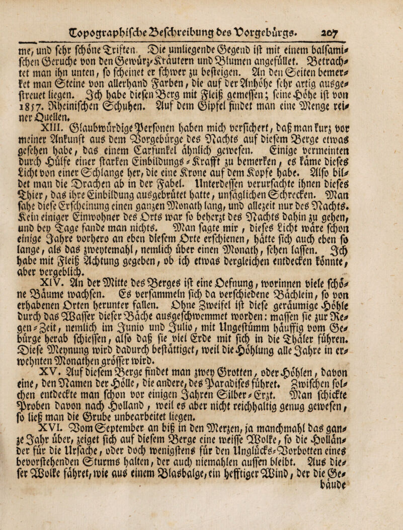 (D>pc*g rapbtfcbe Sefcfr etbung beo Xiorgebùrgg. aoy nîêTimï) febr fcbone Stiften ©ie umliegenbe ©egenb if mit einem balfami* feben ©erud)e bon ben ©emûrj'&'râutern unb Q$lumen angefüllet. 33etrad)* tet man it>« unten, fo febeinet er febwer ju befteigen. 2ln ben ©eiten berner* fet man ©teine bon allerbanb färben, bie auf ber2M)obe febr artig augge* freuet liegen. 3d) babe biefenSSerg mit §lei{5 gemefien; feine *Ç>ét>e if bon i8î7* 3U)einifcben ©ebuben. 2luf bem ©ipfel fnbet man eine SOïenge rei* ner Ûuellen. Xlii. ©laubwürbige ^erfonen baben mid> t>crfîdt)erf/ bafmanfurj ber meiner Slnfunft aug bem Ç8orgebûrgetbeg SRadfg auf biefem Q3erge etmag gefeben babe, bag einem (Earfunfel ähnlich geroefen. êinige bermeintett bureb >&ü(fe einer farfen Çùnbilbungg * ^rafft ju bemerfen, eè famé biefeg Siebt bon einer ©dfange ber, bie eine Ärone auf bem £opfe babe. Silfo bil* bet man bie ©rachen ab in ber gabel. llnterbeffen berurfaebte ihnen biefeg $bier, bag ibre ëinbilbung auggebrütet bat te, unfaglicben ©ebreefen. ?Dîan fal>e biefe grfcbeinuttg einen ganjen ‘’fïonatb lang, unb allezeit nur beg Sftacbfg. $\ein einiger ©nmobner beg £>rtg mar fo beberjt beg adfg babin ju geben, unb bep ^age fanbe man nidfg. SRan fagte mir, biefeg Siebt mare febort einige 3at>re borbero an eben biefem £)rte erfdjienen, batte ficb auch eben fi> lange, alg bag smeptemabl, nemlid) über einen Donath, fêljen (ajfen. 3d) babe mit Jlei§ Sichtung gegeben, ob id) etmaê bergleicben entbeefen fônnte, aber bergeblid). xiv. Sln ber 9Jîitte beg SBergeg if eine öefnung, morinnen biele fdjo* ne SBâume maebfen. êg berfammeln ficb ba berfebiebene Q5dd)lein, fo bon erhabenen ûrten herunter fallen. £>bne gmeifel if biefe geräumige $oble burd) baë *2Ba|Ter biefer £5ad)e auggefebmemmet morben: majfen fie jurSve* gen * geit, nemltcb im 3unio unb 3ulio, mit Ungef ümm bâuffig bom ©e* bürge berab fdjieflen, alfe ba§ fie blet Srbe mit ficb in bie Q;l)d(er führen, ©iefe SOîepnung mirb babureb befattiget, meil bie Höhlung alle^abre in er* mebnten SJlonatben grofer mirb. XV. 2luf biefem 53erge fnbef man jmep ©rotten, ober fohlen, babon eine, ben amen ber #olle, bie anbere, beg f)>arabifeg führet, gmifeben fol* eben entbeefte man fd)on bor einigen fahren ©ilber*(£rjt. $ftan febiefte groben babon nad) 4bollanb , meil eg aber nicht reichhaltig genug geroefen, fo lief man bie ©rube unbearbeitet liegen. XVI. <Som©eptember an bi§ in ben 'üfterjen, ja manchmal bag gan* jeSabr über, jeiget ficb auf biefem 23erge eine weife Cfßolfe, fo bie .ftollan* ber für bie ttrfacbe, ober bocf> wenigfeng für ben llnglücfg^^orbotten eineg beborfebenben ©turmg halten, ber aud) niemablen auffen bleibt. 5(ug bie* ferSißolfe fabt«t,tt)ie aug einem 2Magbalge,ein l>ejftiger9Cßinb, ber bie©e* bdube