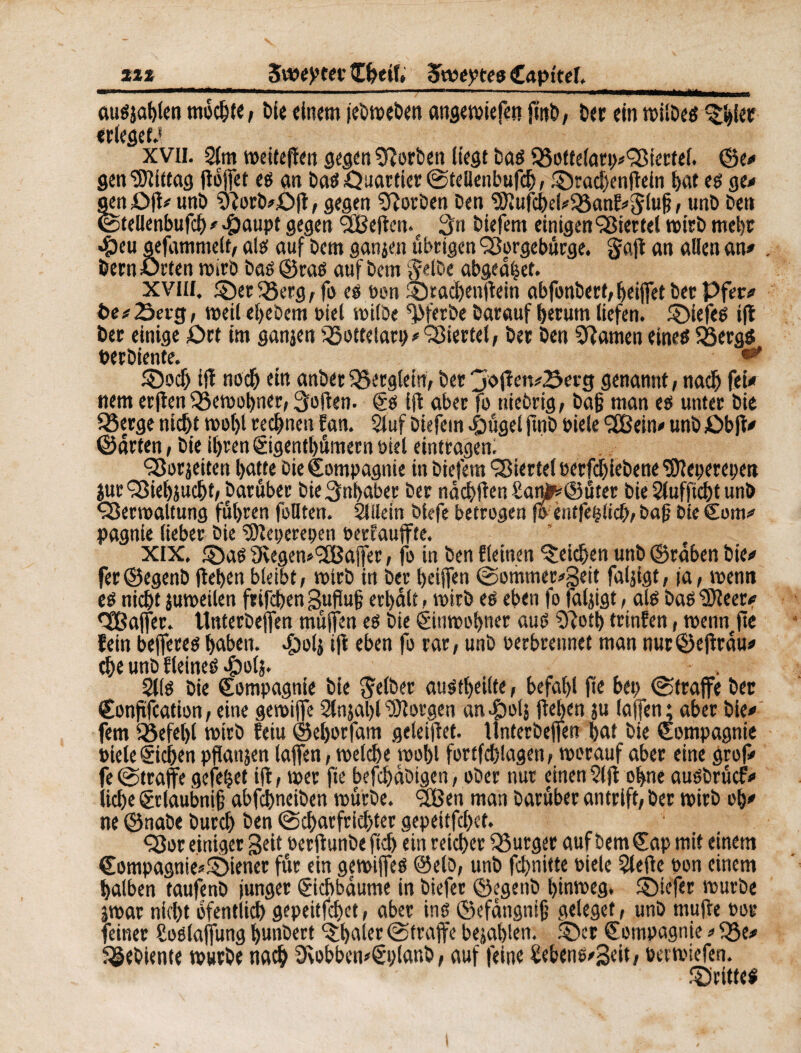 m■ augjablen mochte, öl« einem jebweben angewiefen (int)/ Der ein wiibeö ^iet erleget.* xvii. 2(m weiteffen gegen Sftorben liegt Dag Q3o{felarp#Sßicttel. ©e# gen Mittag floffet eg an Dag Quartier (Stellenbufch, ©rachenflein I>at eg ge# jen £>fl# unD 9îorb#£)fl, gegen SfîorDen Den 9}ïufcbel?$3anl!*5luf; / unD Den Stellenbufch # >£aupt gegen <3Beften.t 3n Diefem einigen Viertel wirb mehr «peu gefammelt, alg auf Dem ganjen übrigen Sßorgebürge. gfafl an allen an# Dem Urten wirb Dag ©rag auf Dem $elbe abgeahet. XVIII. ©er 35erg, fo eg Don ©radjenflein abfonbert, beiffet Der Pfer# t>e#23etg, weil ehebem Diel wilbe ^ferbe Darauf herum liefen, ©iefeg ifl Der einige £>rt im ganjen SSottelarp # Viertel, Der Den tarnen eineg fßergS Derbiente. ©och iff noch ein anber Berglern, Der jofleit^erg genannt, nach fet nem erjlen Q5ewohner, Sofien. Cg Ift aber fo niebrig, bajj man eg unter Die £3erge nicht wol)l rechnen Ean. 2luf Diefem ^)ügel jtnD Diele (2Bein# unD £>b)l# ©arten, Die ihren Cigenthömern Diel eintragen. SSorjeiten hatte Die Compagnie in Diefem Viertel oerfdjiebene Stteperepen jurQSiehjucht, Darüber Die Inhaber Der ndchflen £anjfc©üter Die Slufftcht unö ÇSerwaltung fuhren feilten. Slilein Dlefe betrogen foentfepticb, Daf Die Com# pagnie lieber Die Sfteperepen Derfauffte. XIX. ©ag 9vegen*(2Baffer, fo in Den deinen Reichen unb ©rdben Die# fer©egenD flehen bleibt, wirb in Der heiffen (Sommer#3eit faljigt, ja, wenn eg nicht juweilen frifchen gufluh erhalt, wirb eg eben fo faljigt, alg Dag ïfteer# ^Baffer. tlnterbeffen muffen eg Die Cinwohner aug 3?oth trinfen, wenn fie fein beffereg haben. £olj ifl eben fo rar, unb Derbrennet man nur©eflrdu# the unD Eleineg #o(j. 2llg Die Compagnie Die gelber augtheilte, befahl fte bep (Straffe Der Conftfcation, eine gewiffe 2lnjal)lborgen an4botj flehen ju (affen; aber Die# fern Sßefebl wirb feiu ©eljorfam geteiflef. llnterbeffen hat Die Compagnie Diele Cichen pflanjen (affen, welche wohl fortfcplagen, worauf aber eine grof# fe (Straffe gefetjet ifl, wer fie befcpdDigen, ober nur einenSlfl ohne augbrücf# liebe gtlaubnifj abfcl)neiben würbe. <2Ben man Darüber antrift, Der wirb oh# ne ©nabe Durch Den (Scharfrichter gepeitfehet. Ç3or einiger Seit Derflunbe (ich ein reicher Bürger auf Dem Cap mit einem Compagnie*©iener für ein gewiffeg ©elo, unb febnitte Diele 5tefle Don einem halben taufenD junger Cichbdume in Diefer ©egenb hinweg, ©iefer würbe jwar nicht bfentlich gepeitfehet, aber ine ©efdngnifj geleget, unD mufle oor feinet Soelaffung hunbert später (Straffe bejahlen. ©er Compagnie # 33e# gebiente würbe nach 9\obben*€pianb, auf feine £ebeng#3eit/ »etwiefen. ©ritte!