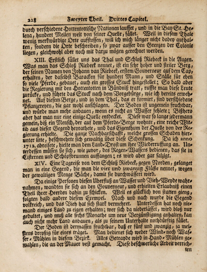 12} Sweater Cfeet!. îmittee Cnpftef._ tut* vergeben« 4>ottcntottifcï>e Nationen laufet, unfein feie iöap ©f. He* lena, bunfeert teilen »eit non feinet OueUe, fallet <2Beil in feiefem ^;§aîe taenia merfmutbige Orte aufjbffen, miU ich mich langet nicht feabep aufbal* len » fonfeetn Die Orte befdhreiben, fo jmar auffet Den ©renjen feer Colonie liegen, gleichwohl aber noch mit featju mögen gerechnet »etfeen* XIII. grfilicb fället un# baé 5;bûl unfe ©(bloß Üviebeeï in feie Siugen. *5Baf man baö ©d)loß Süebeef nennet, ifl ein fehr l)ol)er unfe fleiler 93erg, bet feinen tarnen non Johann van Üviebeef, erflem ©ouoetneur auf feem Cap, erhalten, feer feafelbjt SSaracfen fut bunbetf «Kann, unfe ©falle füt eben fo viele ^fetfee, gebauet, auch ein greffes ©tue? bingefMet ; ©o balfe aber feie «Kegietung mit feen Hottentotten in fBunfeniß traft, tuffte man feiefe £eute jutfiefe, unfe führte feas ©tuef nach feem SBotgebtkge, wie f<$ bereite ermeff* net. 2luf feiefem iöerge, unfe in feem 5hal, Daß er formirt, finfe vergebene ^ffonjerepen, feie gar »ofei anfchlagen. 55er Sofern ift ungemein fruchtbar, uni) mürbe man mehr anbauen, menst eö nicht an SfBajfer fehlete ; Q3ißbeto aber hat man nur eine einigeOuelle entbeefet. 55iefe mar fo lange jefeermann gemein, biß ein «Stenfcb, feer auf feem «ßferöe*S8erge mofente, eine reiche 9Bit* tib auö feiefer ©egenb heprathefe, unfe feaß Cigentfeum feer Quelle von feerDCe* «ierung erhielte. 55ie ganje Çfêacbbarfcfeafft, metche groffen ©chafeen hier* unter litte, befchmehrte ftch gemaltig aber feiefe ©chenfung. 55a ich anno 171 ». abreifete, hielte man feem £anb*55roft um ihre SCßiefeerruffung an. Un* lerfeefen müffen fte ftch, mie juvor, fees 9\egen*'3Ba|fero befeienen, baß fie in ?CifIernen unfe ©efeopfbrunnen auffangen ; es mirfe aber gar faljigt. XIV. Cine ^«greife von feem ©chlo| fKiebeef, gegen Sftorben, gelanget man in eine ©egenfe, feie man feie vier unfe iwanjtg nennet, megen feer gemaitigen «Stenge SSdche, feamit fte feurcbwdffett mirfe. 55a einige ^erfonen feiefen Überfluß an <2Baffer unfe '2Meb*<äBepbe mabr* nahmen, manfeten fte fleh an feen ©ouverneur, unfe erhielten Crlaubnij? einen %teil ihrer Heetfem feahin ju fdjicfen. ÇfBeil ti glücklich von flatten gieng, folgten balfe anöere feiefem Cjtempel. Sftad) unfe nach murfee feie ©egenfe »olfreich, unfe baß Q5ieb hat ftch flarf vermehret« Unterfeeffen hat noch nie* Btanfe einigeg £anfe ju eigen erhalten; met fié fea niefeetlafet, mirfe bloß nur gefeulfet, unfe muß alle feebß IKonathe um neue ÇSerguntfigung anhalten, fan auch nicht mehr £anfe anbauen, als ju feinem Unterhalte notfeDürftig fallet. ©er QSofeen ift feermajfen fruchtbar, Daß er fünf unfe jmanjig, fa mei* fleuß brepßig fur eine« traget. SÖtan bebienet fleh mefeer (2Binfe* noch *2Baf* fer * «Kuhlen in feiefem löejirf. Stiles ©etrapfee mirfe in Hanfe* fühlen ge* mahlen, feie an feer tKauer veft gemacht, SDiefe befch»etliche Arbeit betrieb* fen