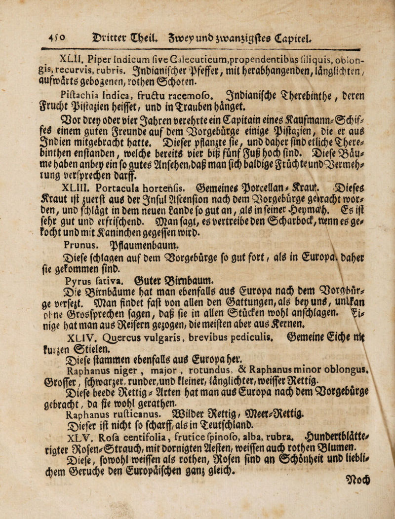 4 î o ^Dritter £beil, 5vt>ey unb $v»an$tgflee Capttel. XLII. Piper indicum five Galecucicum.propendentibus liliquis, obion- gis, recurvis, rubris. ^nbianifcber Pfeffer, mit berabbangenben, lânglichten, aufwärts gebogenen, rotben (Schoten. Piftachia Indica, fruftu racemofo. 3flït>irtnif(|)C ^hetebintlje, téVCtl Srucht ^iftagen heiftet/ unb in Trauben banget. Sßor brep ober eiet fahren terebete ein ©apitain eineg 5faufmann*0cbtf* feS einem guten greunbe auf bem <33orgebütge einige ^Jiftapen, bie eräug Snbien mitgebracht botte, liefet pfionjte fte, unb baber finb etliche $bw* bintben enftanben, welche bereits »ier bip fünf Suß hoch (mb. SDiefe QSou« me haben anbep ein fo gutes 2lnfeben,baß mon ficb balbige grücbteunb^ermeb# tung ecrfprechen barff. xliii. Portacula hortenfis. ©emetnes ^Jorceßan* Sfrauf. SDiefes Äraut t|t juerft aus ber 3nful 2lfcenfton noch bem ^orgebürge geirocbt wor* ben, unb fcblügt in bem neuen Sanbe fo gut an, als in feiner #epma\b. ©s i(i febr gut unb etfrifebenb. SOian fagt, es pertreibe ben 0cbatbocf, wenn es ge# focht unb mit Kaninchen gegeften wirb. Prunus, *Pflaumenbaum. Söiefe fcblagen auf bem QSorgebürge fo gut fort, als in Europa, baber fie gefommen fînb. Pyrus fativa. ©uter QMmboum. \ SDie Birnbäume bat man ebenfalls aus Europa nach bem ^Jorgbfir# ge oerfejt. ©lan (înbet faft »on aßen ben ©attungen, als bet) uns, unlfan ot ne ©rosfprechen fagen, baß fie in aßen 0tücfen wohl anfchlagen. nige bat man aus geifern gejogen, bie meiften aber aus fernen, XL1V. Qu.ercus vulgaris, brevibus pediculis, ©emeine ©iche ttit fui jen 0tielen. - ' fff■ î; iÂ À \ ©iefe (lammen ebenfaßs aus ©uropa her. Raphanus niger , major, rotundus, & Raphanus minor oblongus, ©roftet, fchwarjer, runber.unb fleiner, (ünglicbter, weiftet SXettig. îbiefe beebe Dvettig * 2lrten bat man aus ©uropa nach bem ‘SSorgebürge gebracht, ba fie wobl geratben. _ _ . Raphanus rufticanus. SEßiiber fettig/ ©leer#SKetttg. ©iefer ift nicht fo fcharff, als in $eutfchlanb. XLV. Rota centifolia, frutice fpinotö, alba, rubra, <£)unbettbl(itte# rigter ölofen#®trauch, mit bornigten 2le(len, weiften aud) rotben tSIumen. 2)tefe, fowobl weiften als rotben, Ölofen finb an 0chünbeit unb liebltV ehern ©eruche ben ©utopüifcben ganj gleich.