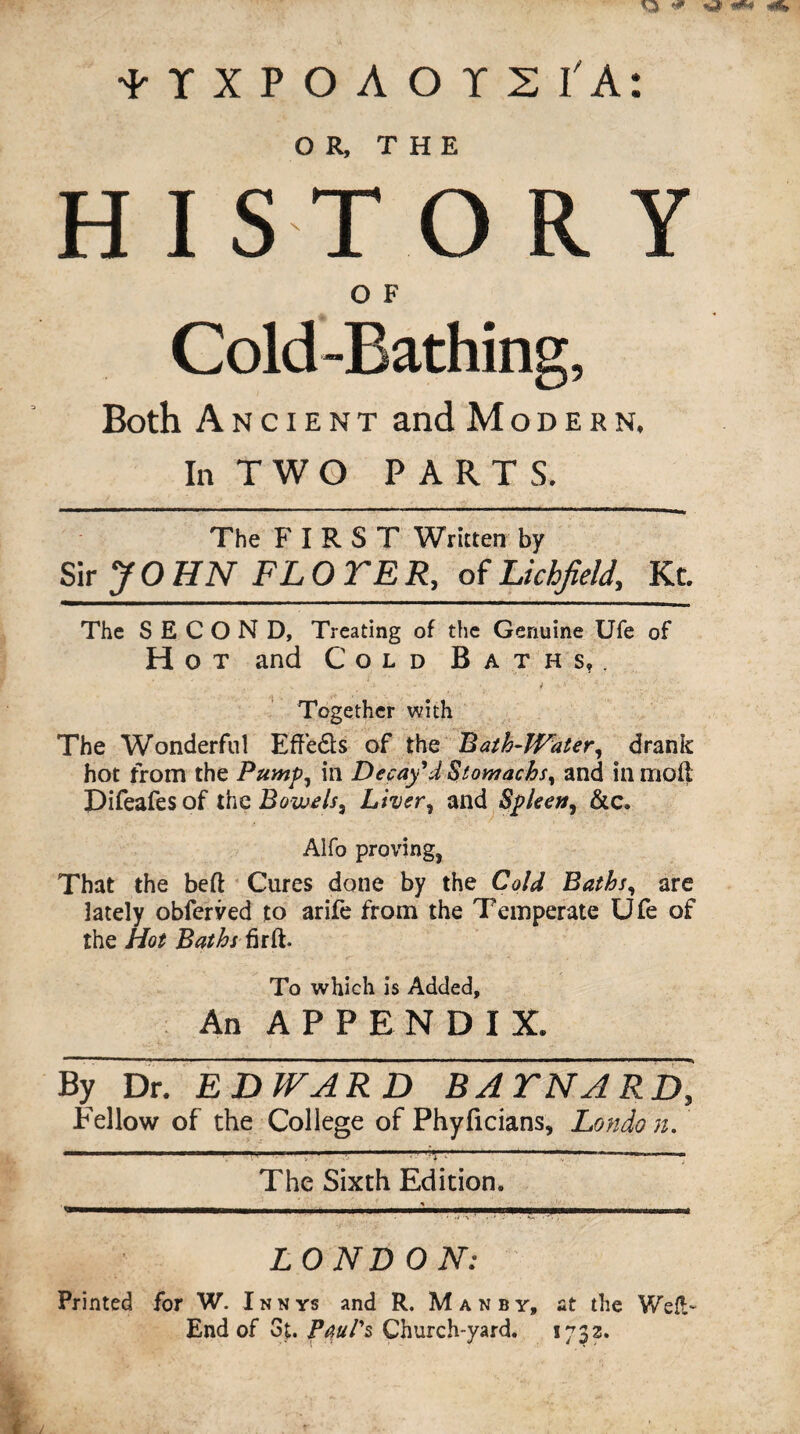 im* tlXPOAOTS I'A: OR, THE HISTORY O F Cold-Bathing, Both Ancient and Modern. In T W O PARTS. The F I R S T Written by Sir J O HN FL 0 TE R, of Lichfield, Kt. The SECOND, Treating of the Genuine Ufe of Hot and Cold Baths,. Together with The Wonderful Effedts of the Rath-Water, drank hot from the Pump, in Decay'd Stomachs, and in moil Difeafes of the Bowels, Liver, and Spleen, &c. Alfo proving. That the bed Cures done by the Cold Baths, are lately obferved to arife from the Temperate Ufe of the Hot Baths fir ft. To which is Added, An APPENDIX. By Dr. EDWARD BATNARD, Fellow of the College of Phyficians, Londo n. The Sixth Edition. LONDON: Printed for W. Innys and R. Manby, at the Weft- End of 3t. Paul's Church-yard. 1732.