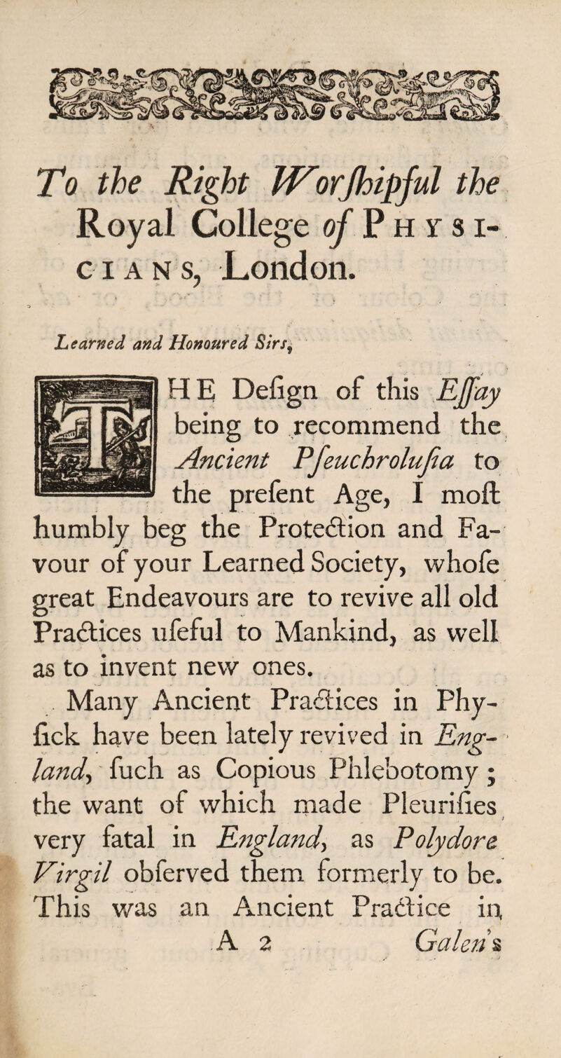 To the Right W^orjhipful the Royal College of Physi¬ cian s, London. Learned and Honoured Sirs9 H E Defign of this Effay being to recommend the Ancient Pfeuchrolujia to the prefent Age, I moft humbly beg the Protection and Fa¬ vour of your Learned Society, whofe great Endeavours are to revive all old Practices ufeful to Mankind, as well as to invent new ones. Many Ancient Practices in Phy- iick have been lately revived in Eng¬ land, fuch as Copious Phlebotomy ; the want of which made Pleurihes ; very fatal in England, as Polydore Virgil obferved them formerly to be. This was an Ancient Practice in, A 2 Galen %