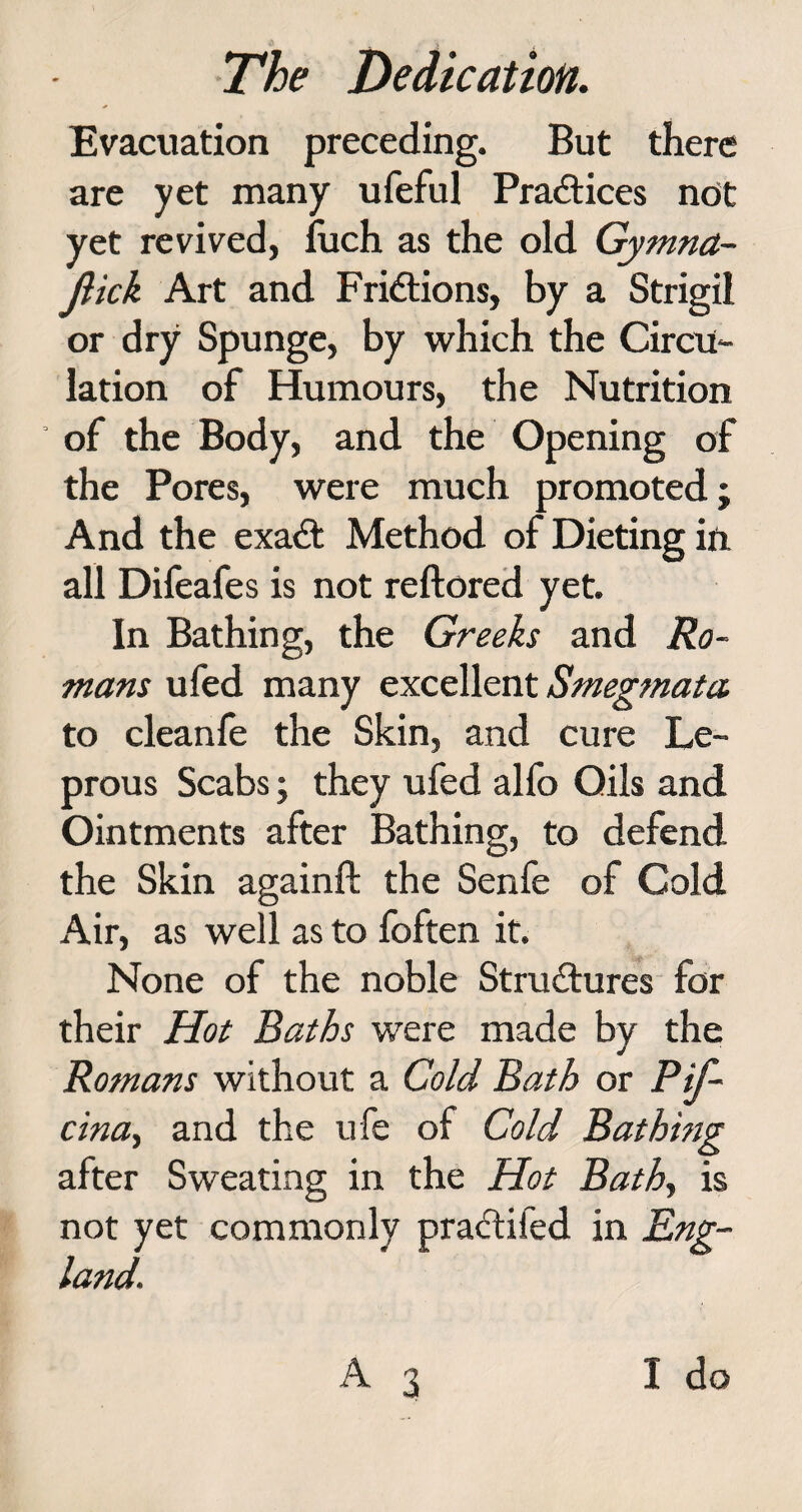 Evacuation preceding. But there are yet many ufeful Practices not yet revived, fuch as the old Gymna- Jlick Art and Frictions, by a Strigil or dry Spunge, by which the Circu¬ lation of Humours, the Nutrition of the Body, and the Opening of the Pores, were much promoted; And the exadt Method of Dieting in all Difeafes is not reftored yet. In Bathing, the Greeks and Ro¬ mans ufed many excellent Smegmata to cleanfe the Skin, and cure Le¬ prous Scabs; they ufed alfo Oils and Ointments after Bathing, to defend the Skin againft the Senfe of Cold Air, as well as to foften it. None of the noble Structures for their Hot Baths were made by the Romans without a Cold Bath or P if- cina, and the ufe of Cold Bathing after Sweating in the Hot Bath, is not yet commonly pradtifed in Eng¬ land.