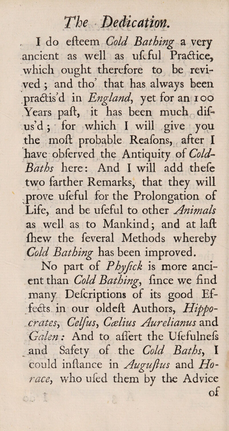 I do efteem Cold Bathing a very ancient as well as ufeful Practice, which ought therefore to be revi¬ ved ; and tho’ that has always been practis’d in England, yetforanioo Years paft, it has been much dif- us’d; for which I will give you the moft probable Reafons, after I have obferved the Antiquity ol Cold- Baths here: And I will add thefe two farther Remarks, that they will prove ufeful for the Prolongation of Life, and be ufeful to other Animals as well as to Mankind; and at laft fhew the feveral Methods whereby Cold Bathing has been improved. No part of Phyjlck is more anci¬ ent than Cold Bathing, lince we find many Defcriptions of its good Ef¬ fects in our oldeft Authors, Hippo¬ crates, Celfus, Ccelius Aurelianus and Galen: And to aflert the Ufefulnels and Safety of the Cold Baths, I could inftance in Augujlus and Ho¬ race, who uied them by the Advice of