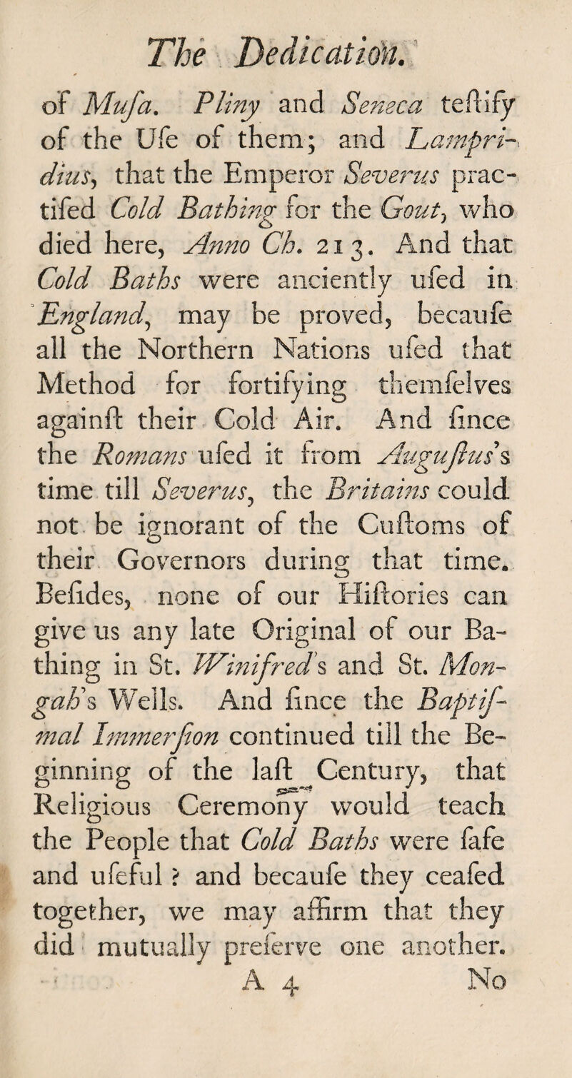 of Mufa. Pliny and Seneca teftify of the Ufe of them; and Lampri dius, that the Emperor Severus prac- tifed Cold Bathing for the Gout-, who died here, Anno Ch. 213. And that Cold Baths were anciently ufed in England, may be proved, becaufe all the Northern Nations ufed that Method for fortifying themfelves againff their Cold Air. And fince the Romans ufed it from Augujlus s time till Severus, the Britams could not be ignorant of the Cuftoms of their Governors during that time. Befides, none of our Hiftories can give us any late Original of our Ba¬ thing in St. Winifreds and St. Mon- gaps Wells. And fince the Baptif- mal Immerfion continued till the Be¬ ginning of the laft Century, that Religious Ceremony would teach the People that Cold Baths were fafe and ufeful; and becaufe they ceafed together, we may affirm that they did mutually preferve one another. ■ • A 4 No