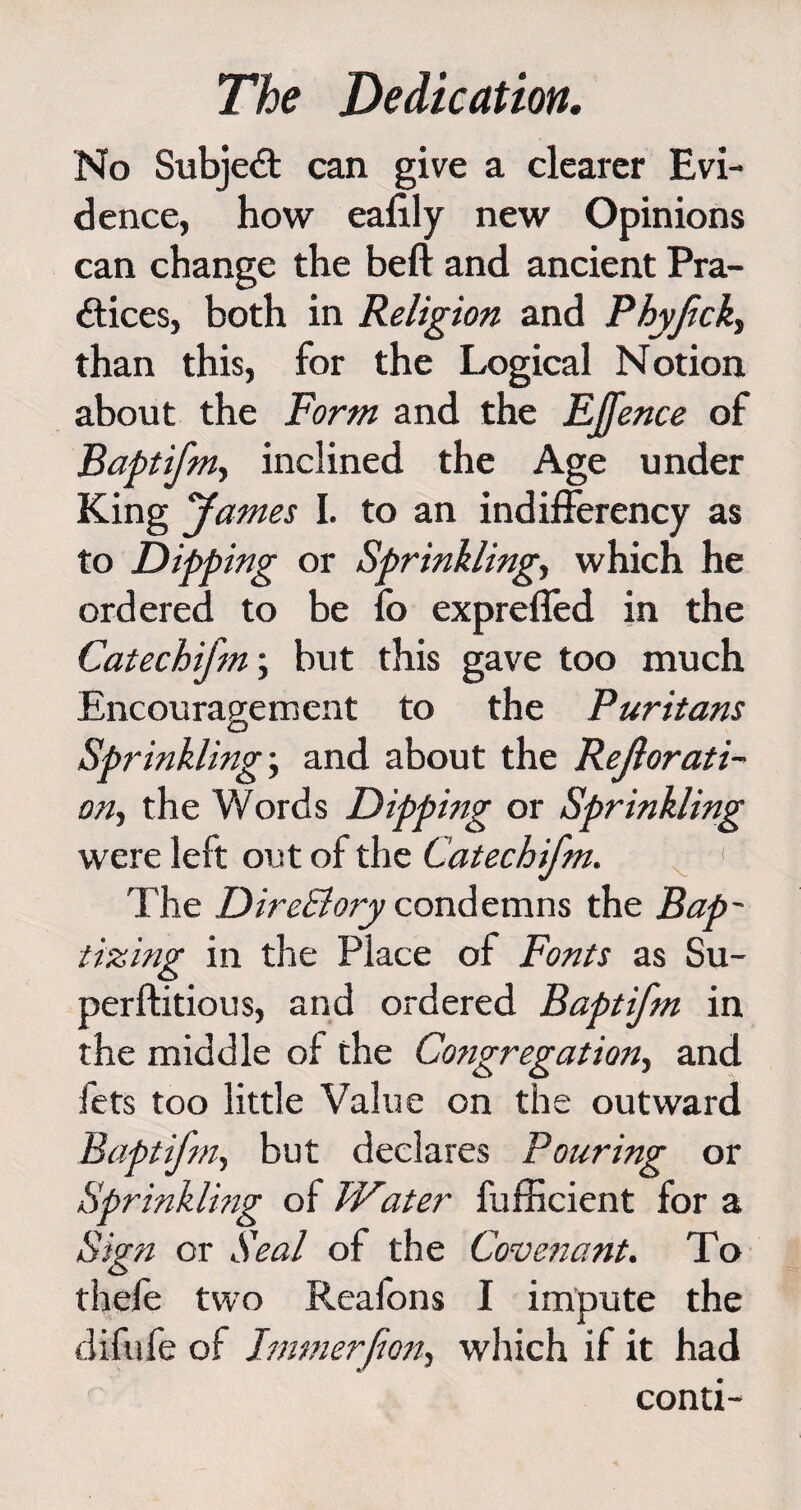 No Subject can give a clearer Evi¬ dence, how eafily new Opinions can change the beft and ancient Pra¬ ctices, both in Religion and Phyfick, than this, for the Logical Notion about the Form and the EJfence of Baptifm, inclined the Age under King fames I. to an indifferency as to Dipping or Sprinkling, which he ordered to be fo exprefled in the Catechi/m, but this gave too much Encouragement to the Puritans Sprinkling-y and about the Rejlorati- oriy the Words Dipping or Sprinkling were left out of the Catechifm. 1 The DireBory condemns the Bap¬ tizing in the Place of Fonts as Su- perftitious, and ordered Baptifm in the middle of the Congregation, and fets too little Value on the outward Baptifniy but declares Pouring or Sprinkling of Water fufficient for a Sign or Seal of the Covenant. To thefe two Rcafons I impute the difufe of Jturner forty which if it had conti-