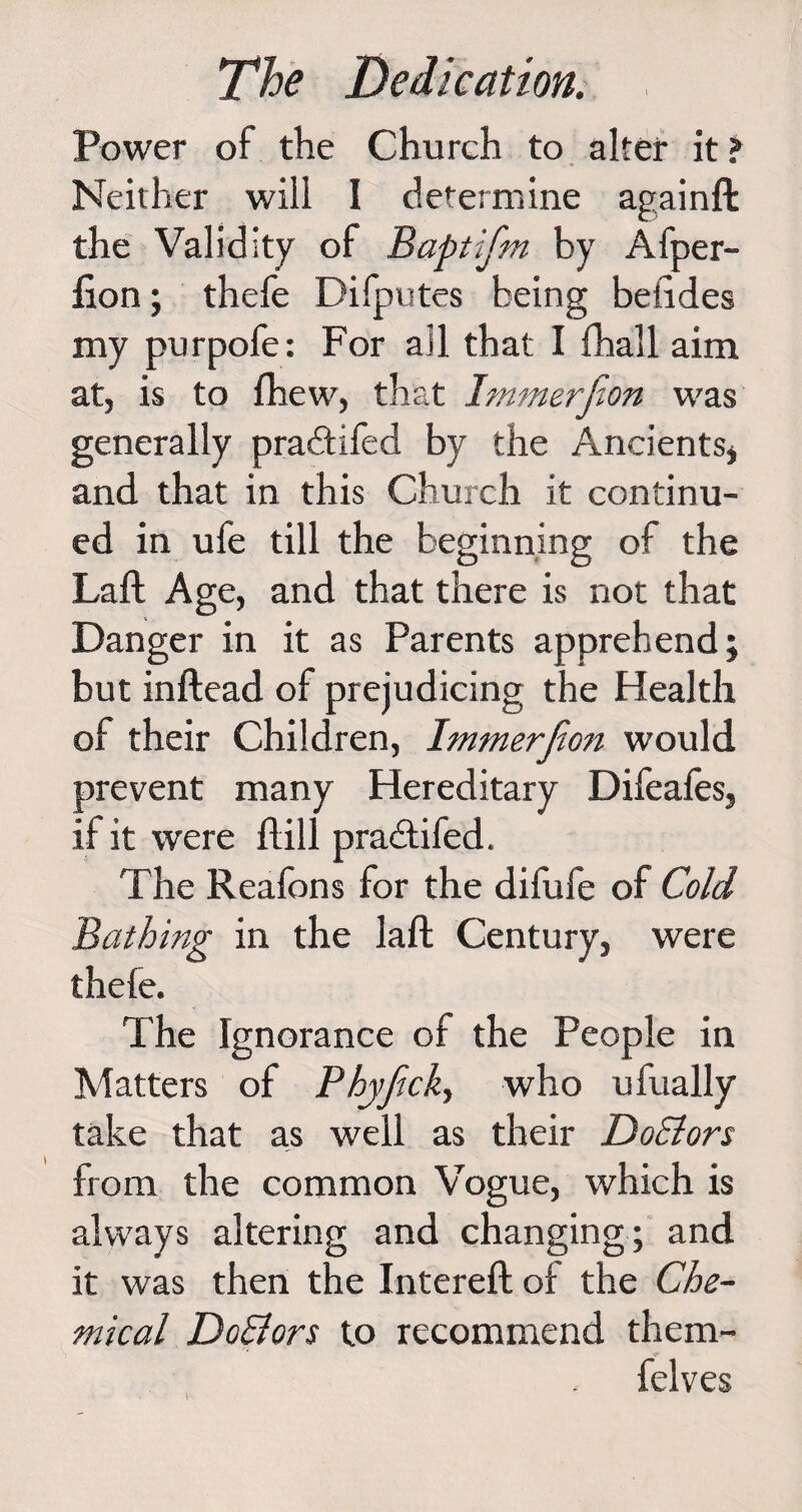 Power of the Church to alter it ? Neither will I determine againft the Validity of Baptifm by Afper- lion; thefe Difputes being behdes my purpofe: For ail that I fhall aim at, is to fhew, that Immerfion was generally pradtifed by the Ancients* and that in this Church it continu¬ ed in ufe till the beginning of the Laft Age, and that there is not that Danger in it as Parents apprehend; but inftead of prejudicing the Health of their Children, Immerjion would prevent many Hereditary Difeafes, if it were ilill pradtifed. The Reafons for the difufe of Cold Bathing in the laft Century, were thele. The Ignorance of the People in Matters of Phyjicky who ufually take that as well as their DoElors from the common Vogue, which is always altering and changing; and it was then the Intereft ol the Che¬ mical Doctors to recommend them- felves