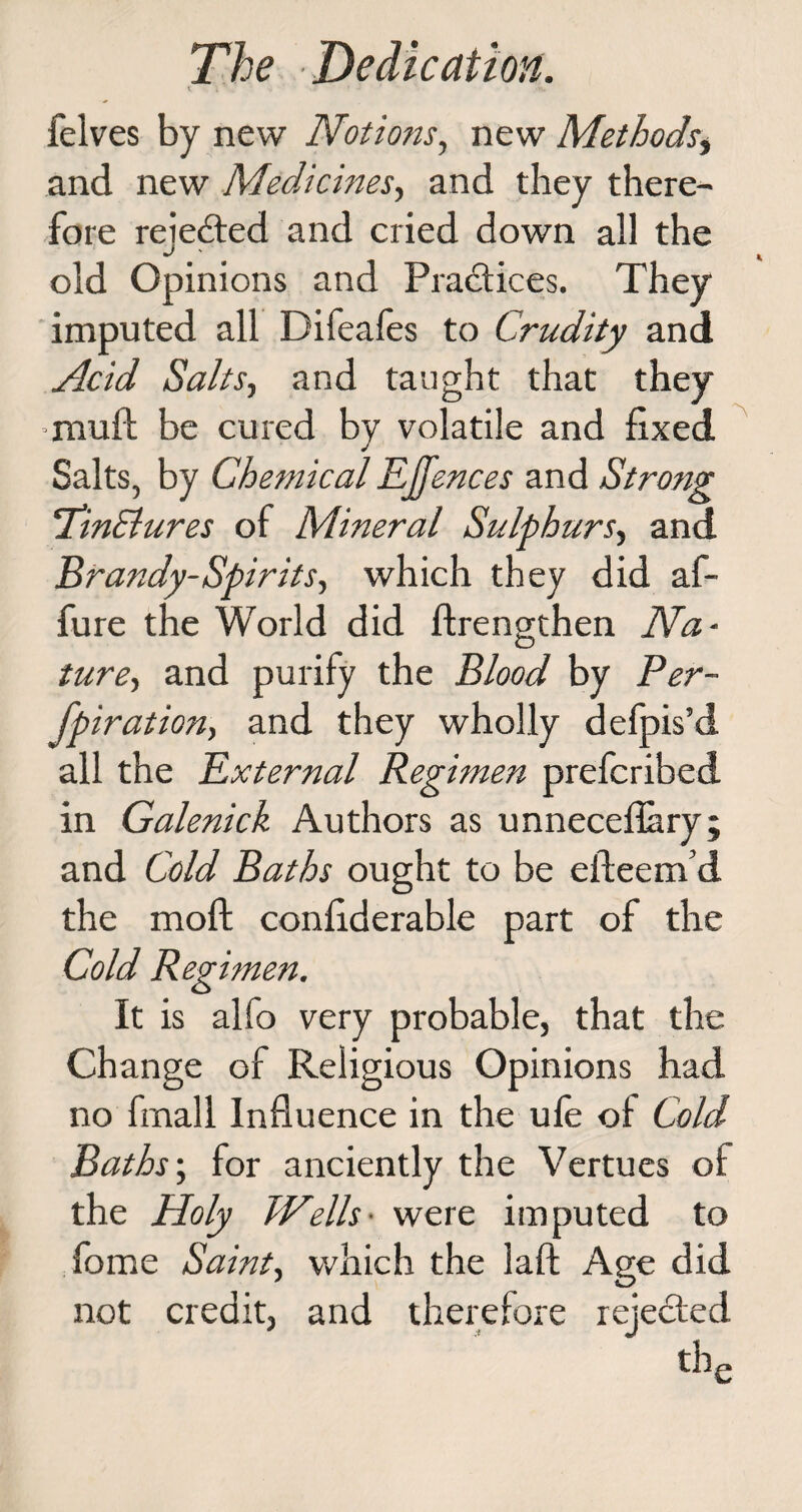 ; * ' * * .*•„ felves by new Notions, new Methods, and new Medicines, and they there¬ fore reiedted and cried down all the old Opinions and Practices. They imputed all Difeafes to Crudity and Acid Salts-, and taught that they mull; be cured by volatile and fixed Salts, by Chemical EJfences and Strong !TinCtures of Mineral Sulphurs, and Brandy-Spirits, which they did af- fure the World did flrengthen Na¬ ture, and purify the Blood by Per- fpiration, and they wholly defpis’d all the External Regimen prefcribed in Galenick Authors as unnecefiary; and Cold Baths ought to be efteem’d the moft confiderable part of the Cold Regimen. It is alfo very probable, that the Change of Religious Opinions had no frnall Influence in the ule ol Cold Baths-, for anciently the Vertues of the Holy Wells• were imputed to fome Saint, which the laft Age did not credit, and therefore rejected the