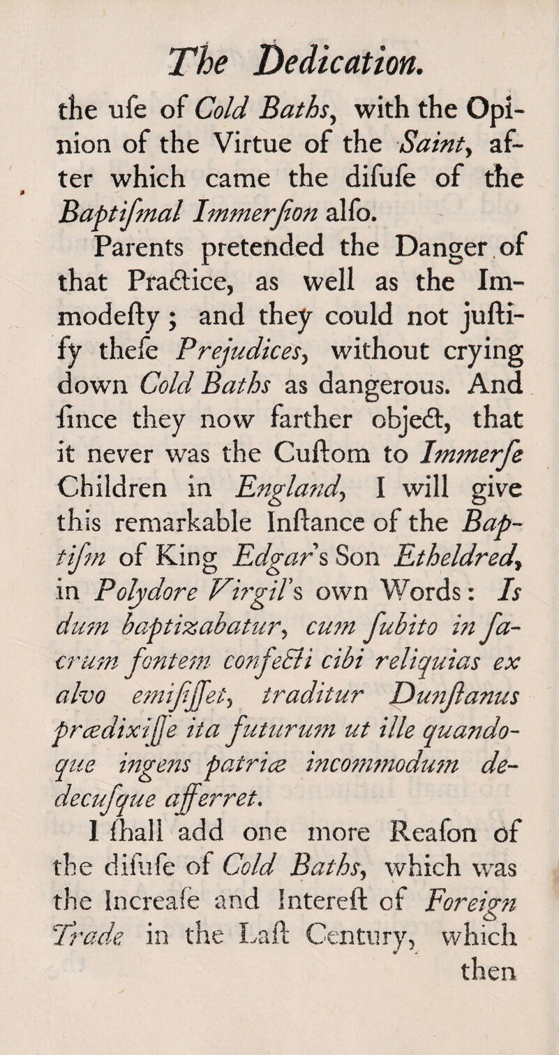 the ufe of Cold Baths, with the Opi¬ nion of the Virtue of the Saint, af¬ ter which came the difufe of the Baptifmal Immerjion alfo. Parents pretended the Danger , of that Practice, as well as the Im- modefty ; and they could not jufti- fy thefe Prejudices, without crying down Cold Baths as dangerous. And fince they now farther object, that it never was the Cuftom to Immerfe Children in England-, I will give this remarkable Inftance of the Bap- tifm of King Edgars Son Etheldred, in Polydore Virgil’s own Words: Is dum baptizabatur, cum fubito in Ja- crum fontem confeEti cibi reliquias ex alvo emififfei, traditur Dunjlanus prcedixijje ita futurum ut ille quando- que ingens patricz incommodum de- decufque afferret. I (hall add one more Reafon of the difufe of Cold Baths, which was the Increafe and Intereft cf Foreign Trade in the Laft Century, which