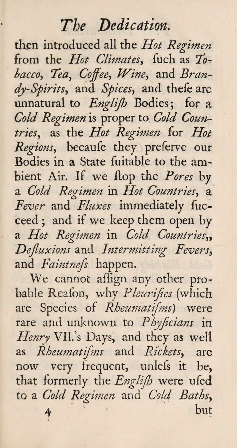 then introduced all the Hot Regimen from the Hot Climates, fuch as 70r bacco, Tea, Coffee, Wine, and Bran- dy-Spirits, and Spices, and thefe are unnatural to Engliff Bodies; for a Cold Regimen is proper to Cold Coun¬ tries, as the Hot Regimen for Hot Reg ions, becaufe they preferve our Bodies in a State fuitable to the am¬ bient Air. If we flop the Pores by a Cold Regimen in Hot Countries, a Fever and Fluxes immediately fuc- ceed ; and if we keep them open by a Hot Regimen in Cold Countries„ Defiuxions and Intermitting Fevers, and Faintnefs happen. We cannot affign any other pro¬ bable Reafon, why Pleurijies (which are Species of Rheumatifms) were rare and unknown to Phyfcians in Henry VIl.’s Days, and they as well as Rheumatifms and Packets, are now very frequent, unlefs it be, that formerly the Fngliff were ufed to a Cold Regimen and Cold Baths,