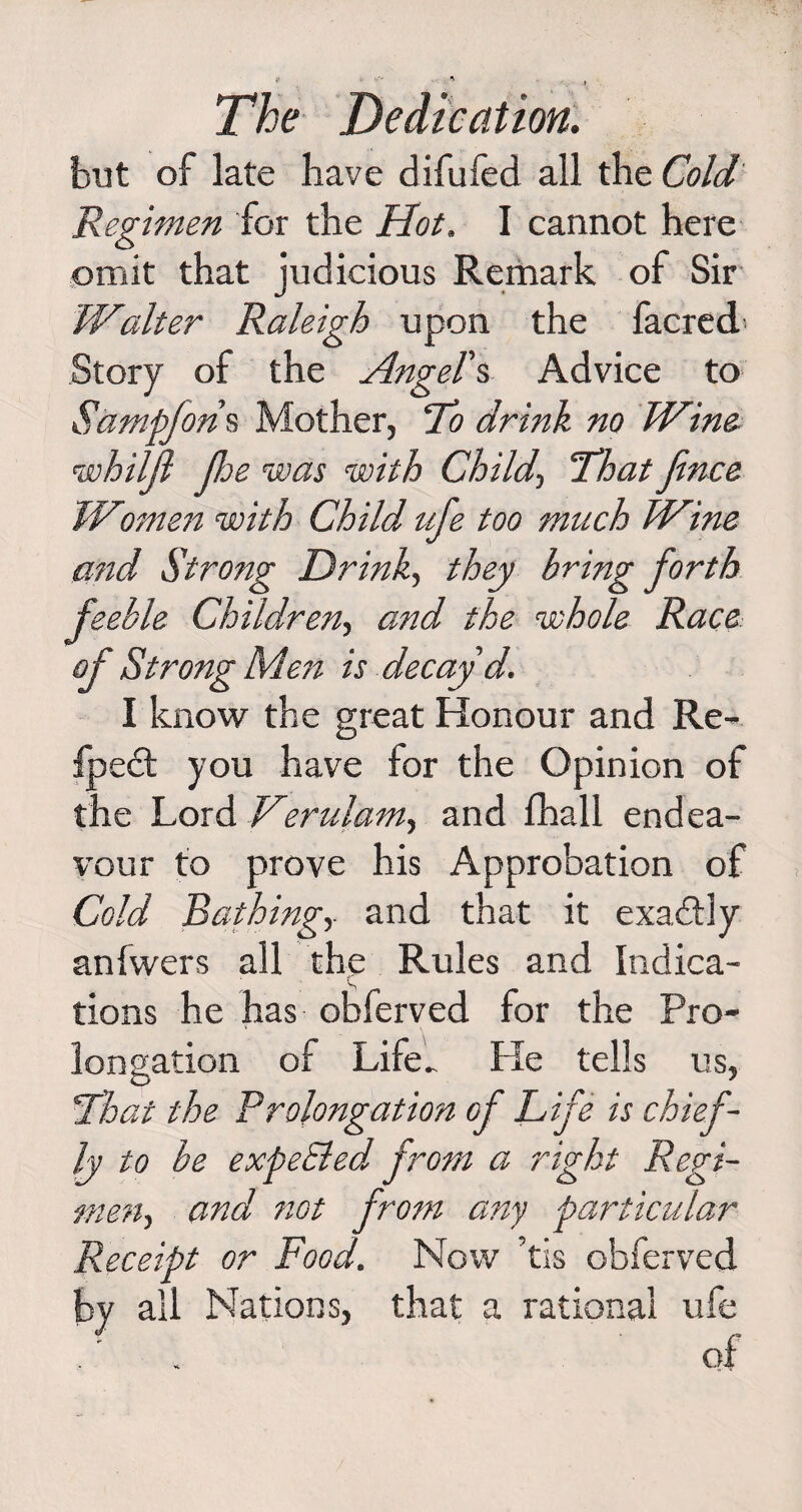 but of late have difufed all the Cold Regimen for the Hot. I cannot here omit that judicious Remark of Sir Walter Raleigh upon the facred Story of the Angel's Advice to Sampfons Mother, To drink no Wine whiljl jhe was with Child-, That fence Women with Child ufe too much Wine and Strong Drink, they bring forth feeble Children, and the whole Race of Strong Men is decay'd. I know the great Honour and Re- fpedt you have for the Opinion of the Lord Verulam, and fhall endea¬ vour to prove his Approbation of Cold Bathing,. and that it exactly anfwers all the Rules and Indica- ‘ s tions he has obferved for the Pro¬ longation of Life.. lie tells us, That the Prolongation of Life is chief¬ ly to be expe&amp;ed from a right Regi¬ men, and not from any particular Receipt or Food. Now ’tis obferved by all Nations, that a rational ufe