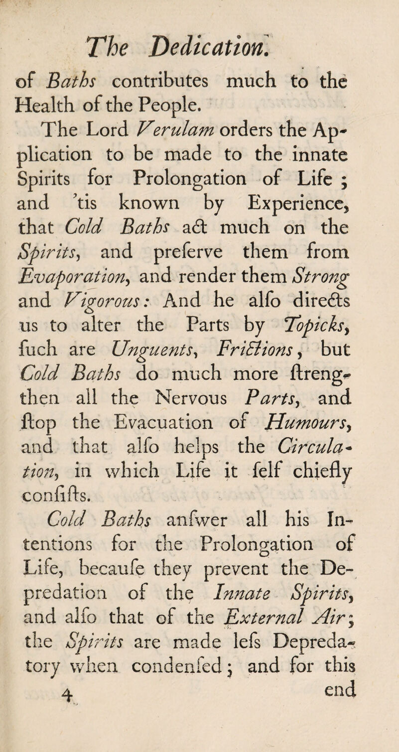 of Baths contributes much to the Health of the People. The Lord Verulam orders the Ap¬ plication to be made to the innate Spirits for Prolongation of Life ; and tis known by Experience, that Cold Baths adt much on the Spirits, and preferve them from Evaporation, and render them Strong and Vigorous: And he alfo diredts us to alter the Parts by Topicksy fuch are Unguents, FriSlions, but Cold Baths do much more ftreng- then all the Nervous Parts, and flop the Evacuation of Humours, and that alio helps the Circular tion, in which Life it felf chiefly conflfts. Cold Baths anfwer all his In¬ tentions for the Prolongation of Life, becaufe they prevent the De¬ predation of the Innate Spirits, and alfo that of the External Air\ the Spirits are made lefs Depreda¬ tory when condenfed \ and for this 4. end