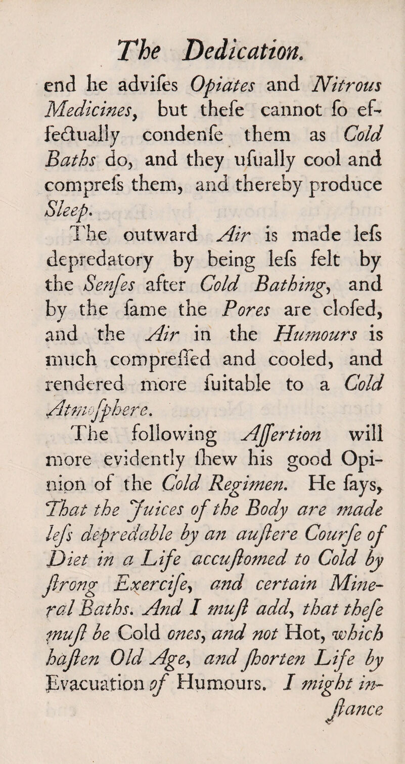 end he advifes Opiates and Nitrous Medicines, but thefe cannot fo ef¬ fectually condenfe them as Cold Baths do, and they ufually cool and comprels them, and thereby produce « The outward Air is made lefs depredatory by being lefs felt by the Senfes after Cold Bathing, and by the fame the Pores are clofed, and the Air in the Humours is much cornpreffed and cooled, and rendered more fuitable to a Cold Atrnofpherc. The following AJfertion will more evidently ihew his good Opi¬ nion of the Cold Regimen. He fays, !That the Juices of the Body are made lefs depredable hy an auflere Courfe of Diet in a Life accujlomed to Cold by ftrong JLxerciJe, and certain Mine¬ ral Baths. And I mujl add, that thefe ptujl be Cold ones, and not Hot, which hajlen Old Age> and fhorten Life by Evacuation of Humours. I might in- fiance 4