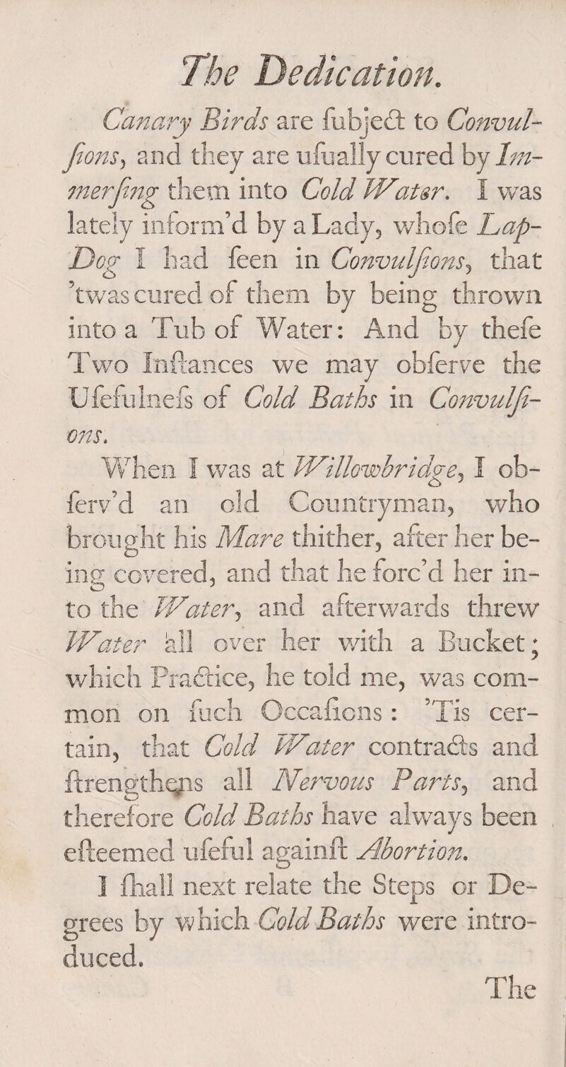 Canary Birds are fubjedl to Convul- Jions, and they are ulu ally cured by 1m- merjing them into Cold Wiatsr. I was lately inform’d by a Lady, whofe Lap- Dog I had feen in Convuljions, that ’twas cured of them by being thrown into a Tub of Water: And by thefe Two Inftances we may obferve the Ufefulnefs of Cold Baths in Convulji- ons. When 1 was at Willowbridge, I ob- ferv’d an old Countryman, who brought his Mare thither, after her be¬ ing covered, and that he forc’d her in¬ to the Water, and afterwards threw Water all over her with a Bucket; which Practice, he told me, was com¬ mon on fucli Occaftons: ’Tis cer¬ tain, that Cold Water contracts and ftrength<yis all Nervous Parts, and therefore Cold Baths have always been efteemed ufeful againft Abortion. 1 fhall next relate the Steps or De¬ grees by which Gold Baths were intro¬ duced.