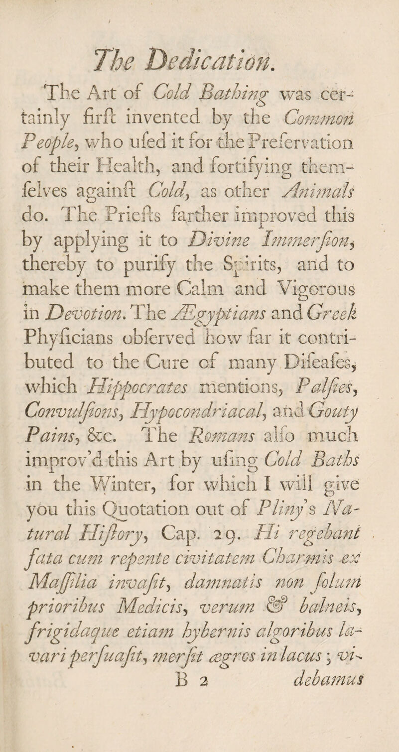 The Art of Cold Bathing* was cer- o tainly firPc invented by the Common People, who ufed it for the Prefervation of their Health, and fortifying therrt- felves asainft Cold, as other Animals O J do. The Priefts farther improved this by applying it to Divine Immerfion, thereby to purify the Spirits, and to make them more Calm and Vigorous in Devotion. The ^Egyptians and Greek Phyiicians obferved how far it contri¬ buted to the Cure of many Difeafes, which Hippocrates mentions, Paljies, Convulsions, Hypocondriacal, and Gouty Pains, &amp;c. The Romans alfo much improv’d this Art by tiling Cold Baths in the Whiter, for which I will give you this Quotation out of Pliny s Na¬ tural Hijlory, Cap. 29. Hi regehani fata cum repente civitatem Char-mis -ex Majflia invafit, damnatis non folutn priori-bus Medicis, verum &amp; balneis, frigidaque etiam hybernis algor thus la- vari perfuajit, me-rft cegros in laws j vd B 2 debamus