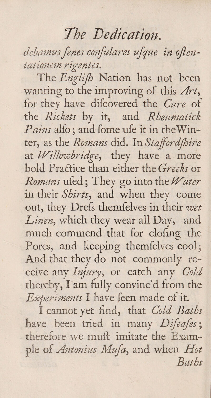 debamns fenes confulares ufque in often- tationem rigentes. The Englijh Nation has not been wanting to the improving of this Art, for they have difcovered the Cure of the Rickets by it, and Rheumatick Pains aifo; and forne ufe it in the Win¬ ter, as the Romans did. In Staffordjhire at Willowbridge, they have a more bold Practice than either the Greeks or Romans ufed; They go into the Water in their Shirts, and when they come out, they Drefs themfelves in their wet Linen, which they wear all Day, and much commend that for doling the Pores, and keeping themfelves cool; And that they do not commonly re¬ ceive any Injury, or catch any Cold thereby, I am fully convinc’d from the Experiments I have feen made of it. I cannot yet find, that Cold Baths have been tried in many Difeafes; therefore we muff imitate the Exam¬ ple of Antonins Mufa, and when Hot Baths