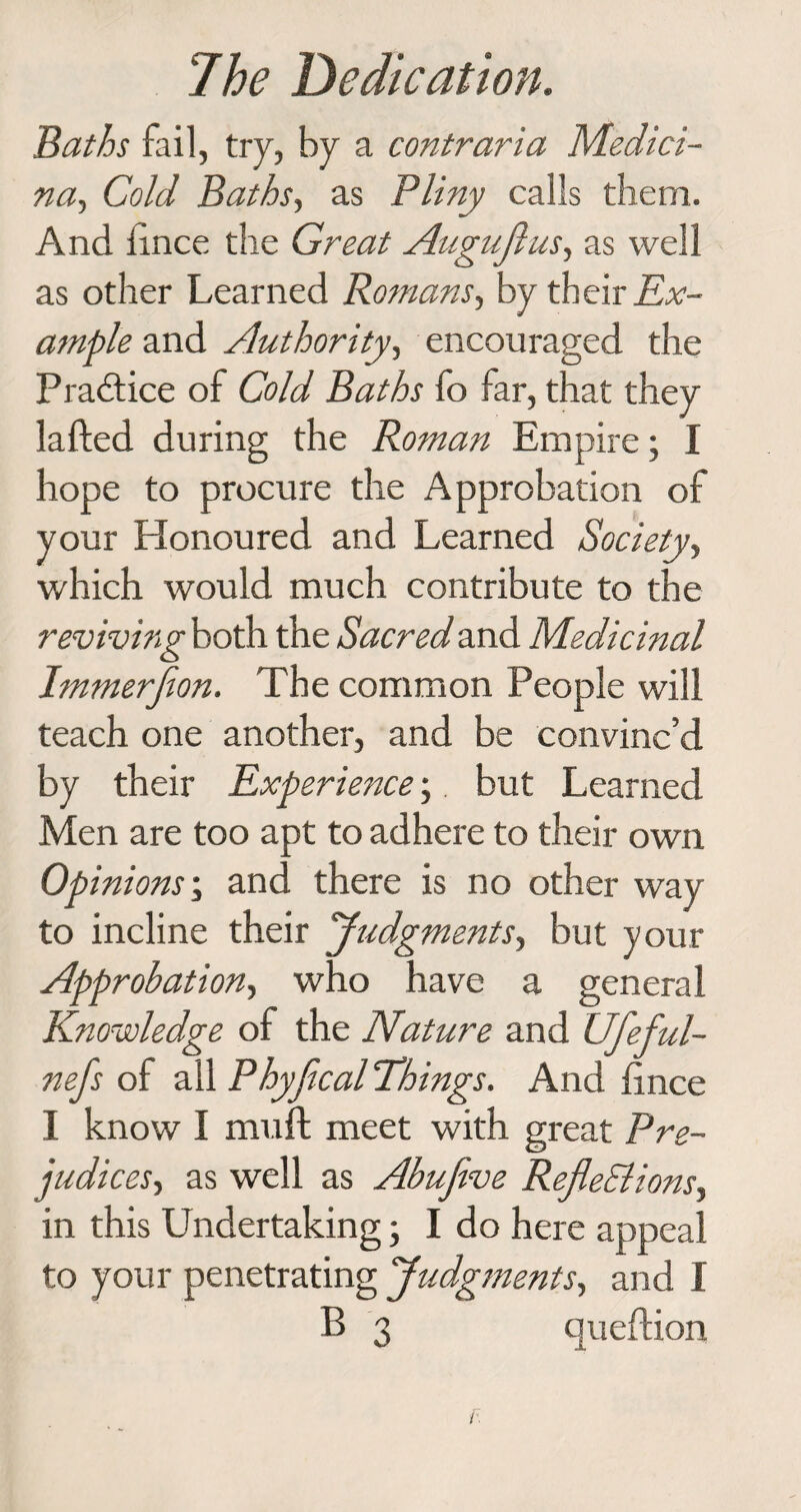 Baths fail, try, by a contraria Medici- na, Cold Baths, as Pliny calls them. And iince the Great Auguftus, as well as other Learned Romans, by their AT- ample and Authority, encouraged the Practice of Cold Baths fo far, that they lafted during the Roman Empire; I hope to procure the Approbation of your Honoured and Learned Society, which would much contribute to the reviving both the Sacred and Medicinal Immerfion. The common People will teach one another, and be convinc’d by their Experience; but Learned Men are too apt to adhere to their own Op inions; and there is no other way to incline their Judgments, but your Approbation, who have a general Knowledge of the Nature and Ufeful- nefs of all Phyjical Things. And hnce I know I muft meet with great Pre¬ judices', as well as Abufive RefleElions, in this Undertaking; I do here appeal to your penetrating Judgments, and I B 3 queflion