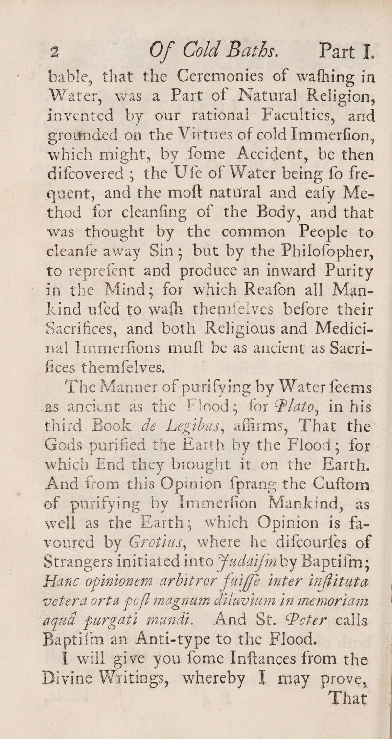 table, that the Ceremonies of wafhing in Water, was a Part of Natural Religion, invented by our rational Faculties, and grounded on the Virtues of cold Immerfion, which might, by fome Accident, be then difcovered ; the Ufe of Water being fo fre¬ quent, and the mo ft natural and eafy Me¬ thod for cleanfing of the Body, and that was thought by the common People to cleanfe away Sin ; but by the Philofopher, to reprefent and produce an inward Purity in the Mind; for which Reafon all Man¬ kind ufed to wafli tbemieives before their Sacrifices, and both Religious and Medici¬ nal Immerfions muff he as ancient as Sacri¬ fices themfelves. The Manner of purifying by Water feems eas ancient as the Flood; for cTlato, in his third Book de Legibus, affirms, That the Gods purified the Earth by the Flood; for which End they brought it on the Earth. And from this Opinion fprang the Cuftom of purifying by Immerfion Mankind, as well as the Earth; which Opinion is fa¬ voured by Grotius., where he difcourfes of Strangers initiated into Judaifm by Baptifm; Hanc opinionem arbitror fuijfe Inter in flit ut a. vet era orta poft magnum diluvium in memoriam aqua purgati rnundi. And St. dPeter calls Baptifm an Anti-type to the Flood. 1 will give you fome Inftances from the Divine Writings, whereby I may prove, That