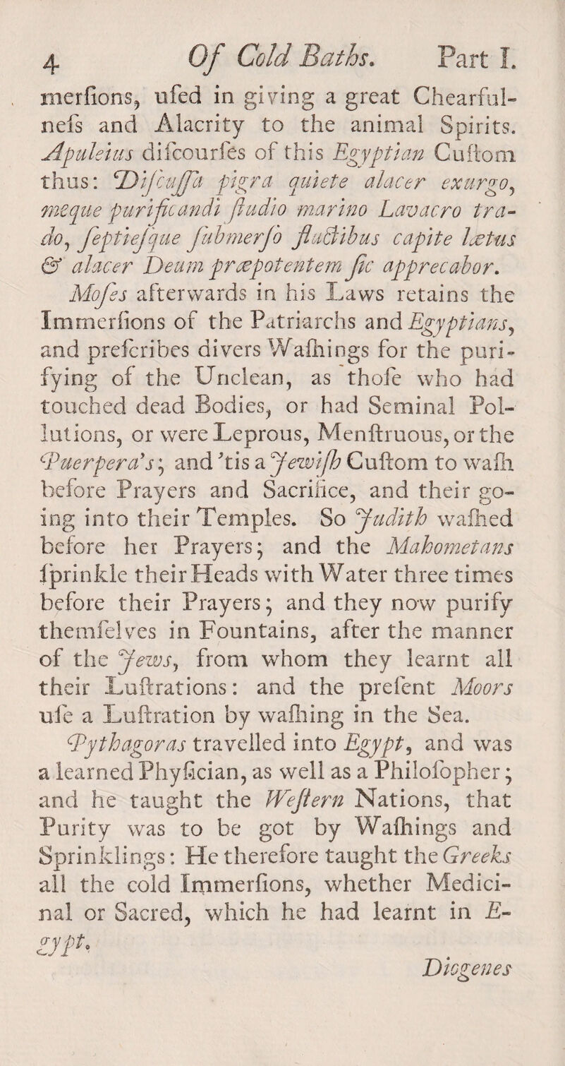 merfions, ufed in giving a great Chearful- nefs and Alacrity to the animal Spirits. Apuleius difcourfes of this Egyptian Gufiom thus: cDifecufed pigra quiete alacer exurgo, mcque purifcandi fiudio marino Lav aero tra~ do, feptiej'que fabmerjb flaciibus capite loot as & alacer Deum preepotentem fee apprecahor. Mofees afterwards in his Laws retains the Immerfions of the Patriarchs and Egyptians^ and preferibes divers Wafhings for the puri¬ fying of the Unclean, as thofe who had touched dead Bodies, or had Seminal Pol¬ lutions, or were Leprous, Menftruous, or the cPuerperays; and ftis a Jewijh Cuftom to wafh before Prayers and Sacrifice, and their go¬ ing into their Temples. So Judith wafhed before her Prayers; and the Mahometans fprinkle their Heads with Water three times before their Prayers; and they now purify themfelves in Fountains, after the manner of the Jews, from whom they learnt all their Lu ft rat ions: and the prefent Moors ufe a Luftration by walking in the Sea. c.Pythagoras travelled into Egypt9 and was a learned Phyftcian, as well as a Phiiofopher; and he taught the Jdrejiem Nations, that Purity was to be got by Wafhings and Sprinklings: He therefore taught the Greeks all the cold Immerfions, whether Medici¬ nal or Sacred, which he had learnt in £- gypt, Diogenes